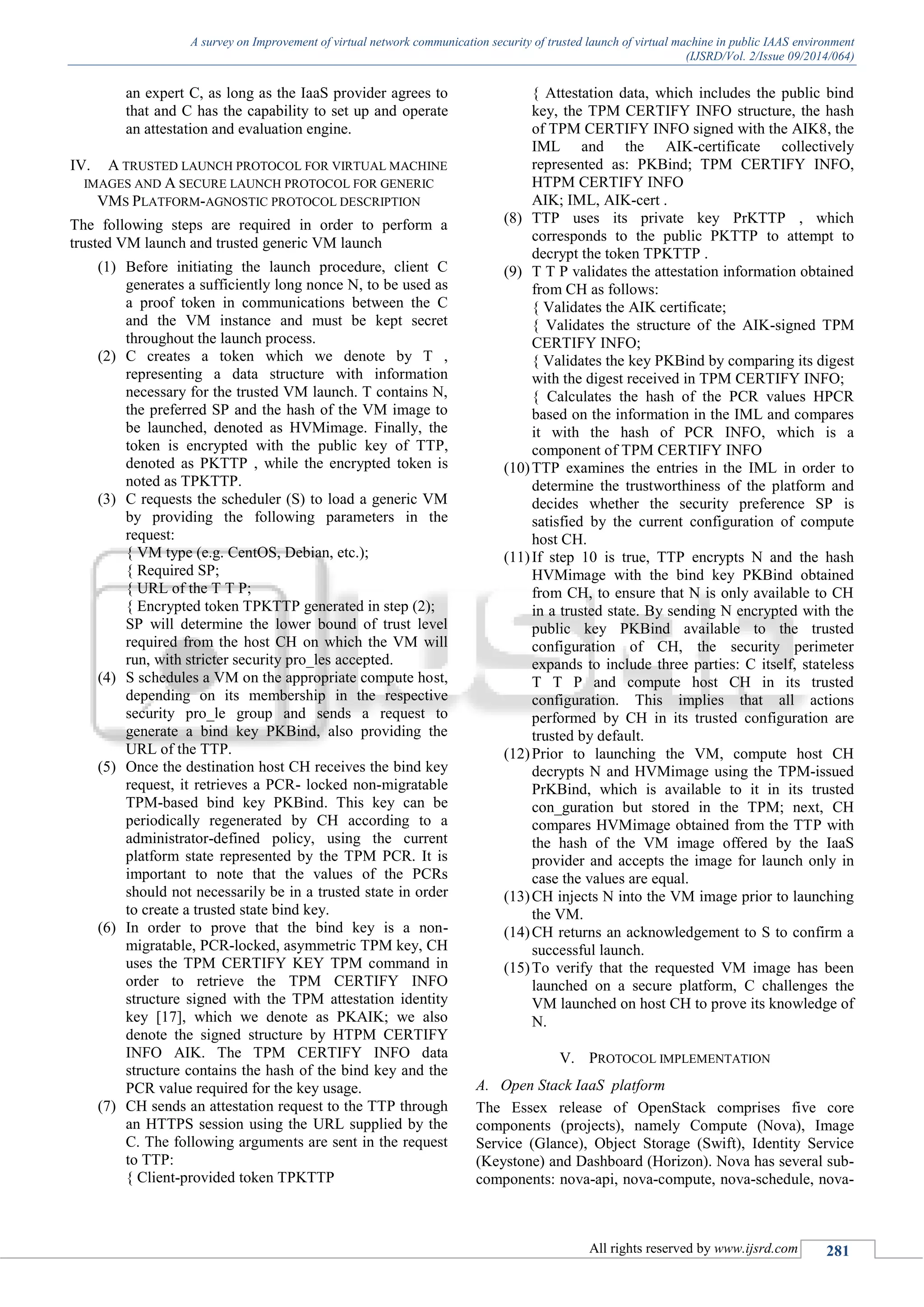 A survey on Improvement of virtual network communication security of trusted launch of virtual machine in public IAAS environment
(IJSRD/Vol. 2/Issue 09/2014/064)
All rights reserved by www.ijsrd.com 281
an expert C, as long as the IaaS provider agrees to
that and C has the capability to set up and operate
an attestation and evaluation engine.
IV. A TRUSTED LAUNCH PROTOCOL FOR VIRTUAL MACHINE
IMAGES AND A SECURE LAUNCH PROTOCOL FOR GENERIC
VMS PLATFORM-AGNOSTIC PROTOCOL DESCRIPTION
The following steps are required in order to perform a
trusted VM launch and trusted generic VM launch
(1) Before initiating the launch procedure, client C
generates a sufficiently long nonce N, to be used as
a proof token in communications between the C
and the VM instance and must be kept secret
throughout the launch process.
(2) C creates a token which we denote by T ,
representing a data structure with information
necessary for the trusted VM launch. T contains N,
the preferred SP and the hash of the VM image to
be launched, denoted as HVMimage. Finally, the
token is encrypted with the public key of TTP,
denoted as PKTTP , while the encrypted token is
noted as TPKTTP.
(3) C requests the scheduler (S) to load a generic VM
by providing the following parameters in the
request:
{ VM type (e.g. CentOS, Debian, etc.);
{ Required SP;
{ URL of the T T P;
{ Encrypted token TPKTTP generated in step (2);
SP will determine the lower bound of trust level
required from the host CH on which the VM will
run, with stricter security pro_les accepted.
(4) S schedules a VM on the appropriate compute host,
depending on its membership in the respective
security pro_le group and sends a request to
generate a bind key PKBind, also providing the
URL of the TTP.
(5) Once the destination host CH receives the bind key
request, it retrieves a PCR- locked non-migratable
TPM-based bind key PKBind. This key can be
periodically regenerated by CH according to a
administrator-defined policy, using the current
platform state represented by the TPM PCR. It is
important to note that the values of the PCRs
should not necessarily be in a trusted state in order
to create a trusted state bind key.
(6) In order to prove that the bind key is a non-
migratable, PCR-locked, asymmetric TPM key, CH
uses the TPM CERTIFY KEY TPM command in
order to retrieve the TPM CERTIFY INFO
structure signed with the TPM attestation identity
key [17], which we denote as PKAIK; we also
denote the signed structure by HTPM CERTIFY
INFO AIK. The TPM CERTIFY INFO data
structure contains the hash of the bind key and the
PCR value required for the key usage.
(7) CH sends an attestation request to the TTP through
an HTTPS session using the URL supplied by the
C. The following arguments are sent in the request
to TTP:
{ Client-provided token TPKTTP
{ Attestation data, which includes the public bind
key, the TPM CERTIFY INFO structure, the hash
of TPM CERTIFY INFO signed with the AIK8, the
IML and the AIK-certificate collectively
represented as: PKBind; TPM CERTIFY INFO,
HTPM CERTIFY INFO
AIK; IML, AIK-cert .
(8) TTP uses its private key PrKTTP , which
corresponds to the public PKTTP to attempt to
decrypt the token TPKTTP .
(9) T T P validates the attestation information obtained
from CH as follows:
{ Validates the AIK certificate;
{ Validates the structure of the AIK-signed TPM
CERTIFY INFO;
{ Validates the key PKBind by comparing its digest
with the digest received in TPM CERTIFY INFO;
{ Calculates the hash of the PCR values HPCR
based on the information in the IML and compares
it with the hash of PCR INFO, which is a
component of TPM CERTIFY INFO
(10)TTP examines the entries in the IML in order to
determine the trustworthiness of the platform and
decides whether the security preference SP is
satisfied by the current configuration of compute
host CH.
(11)If step 10 is true, TTP encrypts N and the hash
HVMimage with the bind key PKBind obtained
from CH, to ensure that N is only available to CH
in a trusted state. By sending N encrypted with the
public key PKBind available to the trusted
configuration of CH, the security perimeter
expands to include three parties: C itself, stateless
T T P and compute host CH in its trusted
configuration. This implies that all actions
performed by CH in its trusted configuration are
trusted by default.
(12)Prior to launching the VM, compute host CH
decrypts N and HVMimage using the TPM-issued
PrKBind, which is available to it in its trusted
con_guration but stored in the TPM; next, CH
compares HVMimage obtained from the TTP with
the hash of the VM image offered by the IaaS
provider and accepts the image for launch only in
case the values are equal.
(13)CH injects N into the VM image prior to launching
the VM.
(14)CH returns an acknowledgement to S to confirm a
successful launch.
(15)To verify that the requested VM image has been
launched on a secure platform, C challenges the
VM launched on host CH to prove its knowledge of
N.
V. PROTOCOL IMPLEMENTATION
A. Open Stack IaaS platform
The Essex release of OpenStack comprises five core
components (projects), namely Compute (Nova), Image
Service (Glance), Object Storage (Swift), Identity Service
(Keystone) and Dashboard (Horizon). Nova has several sub-
components: nova-api, nova-compute, nova-schedule, nova-
 