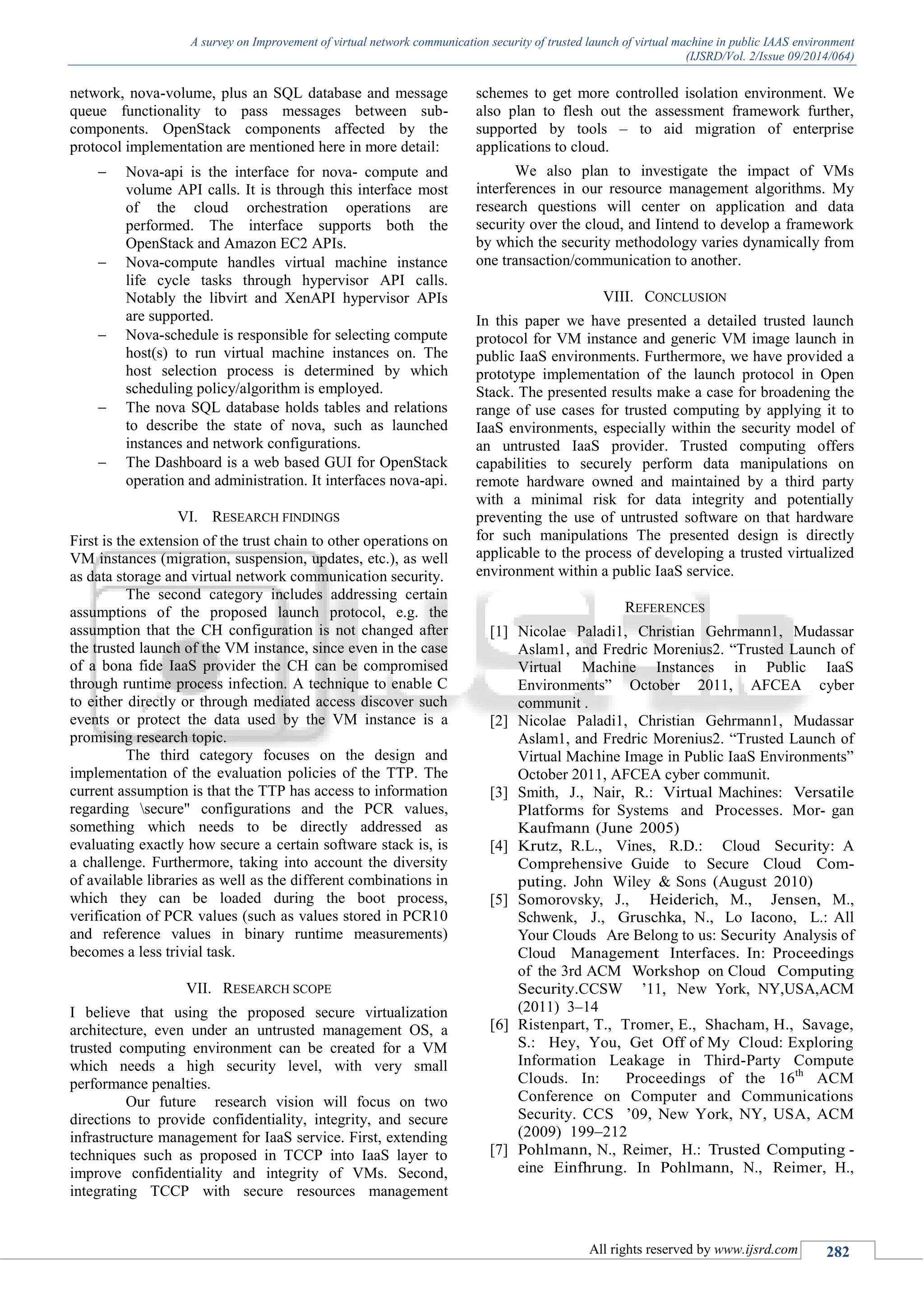 A survey on Improvement of virtual network communication security of trusted launch of virtual machine in public IAAS environment
(IJSRD/Vol. 2/Issue 09/2014/064)
All rights reserved by www.ijsrd.com 282
network, nova-volume, plus an SQL database and message
queue functionality to pass messages between sub-
components. OpenStack components affected by the
protocol implementation are mentioned here in more detail:
 Nova-api is the interface for nova- compute and
volume API calls. It is through this interface most
of the cloud orchestration operations are
performed. The interface supports both the
OpenStack and Amazon EC2 APIs.
 Nova-compute handles virtual machine instance
life cycle tasks through hypervisor API calls.
Notably the libvirt and XenAPI hypervisor APIs
are supported.
 Nova-schedule is responsible for selecting compute
host(s) to run virtual machine instances on. The
host selection process is determined by which
scheduling policy/algorithm is employed.
 The nova SQL database holds tables and relations
to describe the state of nova, such as launched
instances and network configurations.
 The Dashboard is a web based GUI for OpenStack
operation and administration. It interfaces nova-api.
VI. RESEARCH FINDINGS
First is the extension of the trust chain to other operations on
VM instances (migration, suspension, updates, etc.), as well
as data storage and virtual network communication security.
The second category includes addressing certain
assumptions of the proposed launch protocol, e.g. the
assumption that the CH configuration is not changed after
the trusted launch of the VM instance, since even in the case
of a bona fide IaaS provider the CH can be compromised
through runtime process infection. A technique to enable C
to either directly or through mediated access discover such
events or protect the data used by the VM instance is a
promising research topic.
The third category focuses on the design and
implementation of the evaluation policies of the TTP. The
current assumption is that the TTP has access to information
regarding secure" configurations and the PCR values,
something which needs to be directly addressed as
evaluating exactly how secure a certain software stack is, is
a challenge. Furthermore, taking into account the diversity
of available libraries as well as the different combinations in
which they can be loaded during the boot process,
verification of PCR values (such as values stored in PCR10
and reference values in binary runtime measurements)
becomes a less trivial task.
VII. RESEARCH SCOPE
I believe that using the proposed secure virtualization
architecture, even under an untrusted management OS, a
trusted computing environment can be created for a VM
which needs a high security level, with very small
performance penalties.
Our future research vision will focus on two
directions to provide confidentiality, integrity, and secure
infrastructure management for IaaS service. First, extending
techniques such as proposed in TCCP into IaaS layer to
improve confidentiality and integrity of VMs. Second,
integrating TCCP with secure resources management
schemes to get more controlled isolation environment. We
also plan to flesh out the assessment framework further,
supported by tools – to aid migration of enterprise
applications to cloud.
We also plan to investigate the impact of VMs
interferences in our resource management algorithms. My
research questions will center on application and data
security over the cloud, and Iintend to develop a framework
by which the security methodology varies dynamically from
one transaction/communication to another.
VIII. CONCLUSION
In this paper we have presented a detailed trusted launch
protocol for VM instance and generic VM image launch in
public IaaS environments. Furthermore, we have provided a
prototype implementation of the launch protocol in Open
Stack. The presented results make a case for broadening the
range of use cases for trusted computing by applying it to
IaaS environments, especially within the security model of
an untrusted IaaS provider. Trusted computing offers
capabilities to securely perform data manipulations on
remote hardware owned and maintained by a third party
with a minimal risk for data integrity and potentially
preventing the use of untrusted software on that hardware
for such manipulations The presented design is directly
applicable to the process of developing a trusted virtualized
environment within a public IaaS service.
REFERENCES
[1] Nicolae Paladi1, Christian Gehrmann1, Mudassar
Aslam1, and Fredric Morenius2. “Trusted Launch of
Virtual Machine Instances in Public IaaS
Environments” October 2011, AFCEA cyber
communit .
[2] Nicolae Paladi1, Christian Gehrmann1, Mudassar
Aslam1, and Fredric Morenius2. “Trusted Launch of
Virtual Machine Image in Public IaaS Environments”
October 2011, AFCEA cyber communit.
[3] Smith, J., Nair, R.: Virtual Machines: Versatile
Platforms for Systems and Processes. Mor- gan
Kaufmann (June 2005)
[4] Krutz, R.L., Vines, R.D.: Cloud Security: A
Comprehensive Guide to Secure Cloud Com-
puting. John Wiley & Sons (August 2010)
[5] Somorovsky, J., Heiderich, M., Jensen, M.,
Schwenk, J., Gruschka, N., Lo Iacono, L.: All
Your Clouds Are Belong to us: Security Analysis of
Cloud Management Interfaces. In: Proceedings
of the 3rd ACM Workshop on Cloud Computing
Security.CCSW ’11, New York, NY,USA,ACM
(2011) 3–14
[6] Ristenpart, T., Tromer, E., Shacham, H., Savage,
S.: Hey, You, Get Off of My Cloud: Exploring
Information Leakage in Third-Party Compute
Clouds. In: Proceedings of the 16th
ACM
Conference on Computer and Communications
Security. CCS ’09, New York, NY, USA, ACM
(2009) 199–212
[7] Pohlmann, N., Reimer, H.: Trusted Computing -
eine Einfhrung. In Pohlmann, N., Reimer, H.,
 