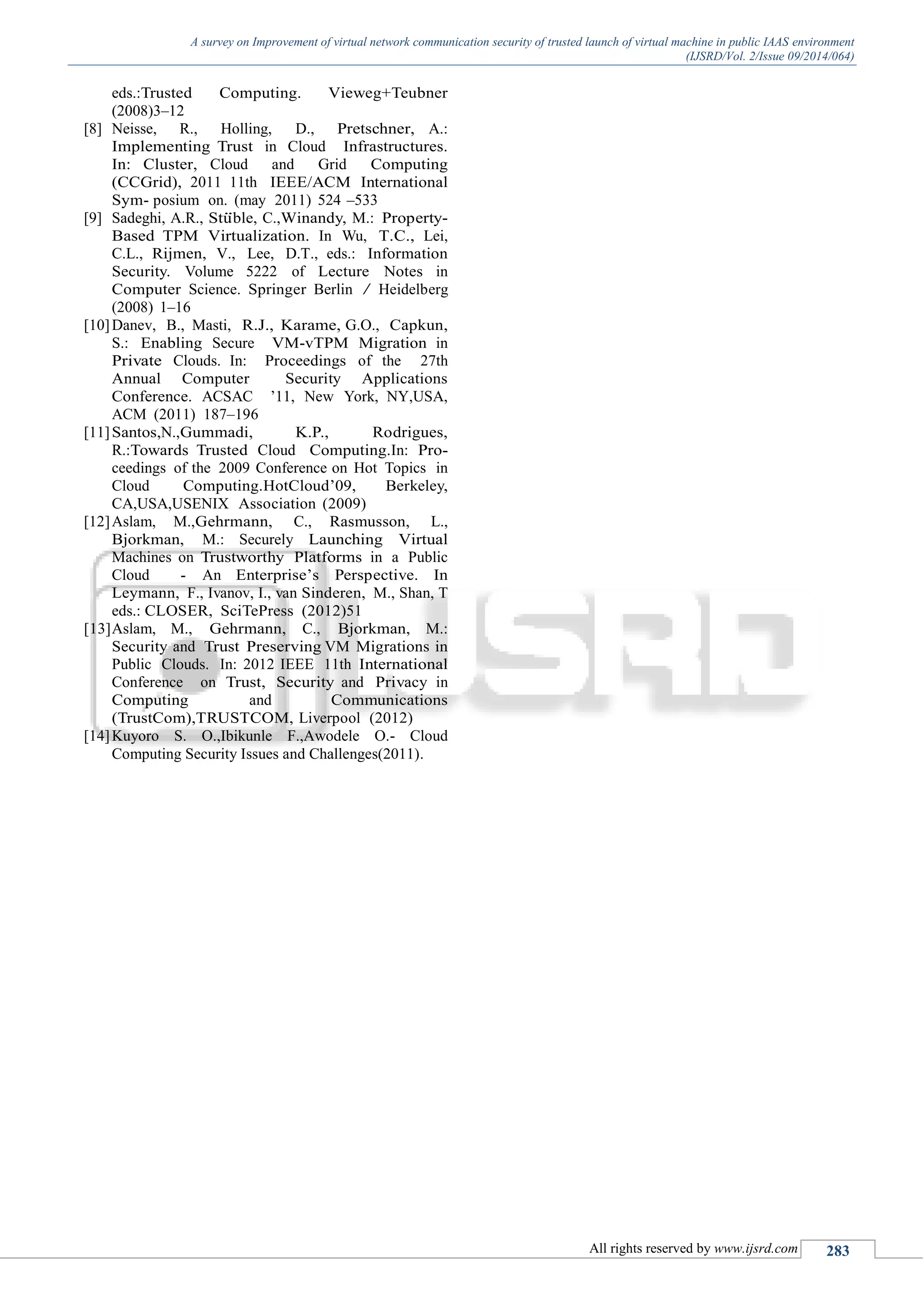 A survey on Improvement of virtual network communication security of trusted launch of virtual machine in public IAAS environment
(IJSRD/Vol. 2/Issue 09/2014/064)
All rights reserved by www.ijsrd.com 283
eds.:Trusted Computing. Vieweg+Teubner
(2008)3–12
[8] Neisse, R., Holling, D., Pretschner, A.:
Implementing Trust in Cloud Infrastructures.
In: Cluster, Cloud and Grid Computing
(CCGrid), 2011 11th IEEE/ACM International
Sym- posium on. (may 2011) 524 –533
[9] Sadeghi, A.R., Stu¨ble, C.,Winandy, M.: Property-
Based TPM Virtualization. In Wu, T.C., Lei,
C.L., Rijmen, V., Lee, D.T., eds.: Information
Security. Volume 5222 of Lecture Notes in
Computer Science. Springer Berlin / Heidelberg
(2008) 1–16
[10]Danev, B., Masti, R.J., Karame, G.O., Capkun,
S.: Enabling Secure VM-vTPM Migration in
Private Clouds. In: Proceedings of the 27th
Annual Computer Security Applications
Conference. ACSAC ’11, New York, NY,USA,
ACM (2011) 187–196
[11]Santos,N.,Gummadi, K.P., Rodrigues,
R.:Towards Trusted Cloud Computing.In: Pro-
ceedings of the 2009 Conference on Hot Topics in
Cloud Computing.HotCloud’09, Berkeley,
CA,USA,USENIX Association (2009)
[12]Aslam, M.,Gehrmann, C., Rasmusson, L.,
Bjorkman, M.: Securely Launching Virtual
Machines on Trustworthy Platforms in a Public
Cloud - An Enterprise’s Perspective. In
Leymann, F., Ivanov, I., van Sinderen, M., Shan, T
eds.: CLOSER, SciTePress (2012)51
[13]Aslam, M., Gehrmann, C., Bjorkman, M.:
Security and Trust Preserving VM Migrations in
Public Clouds. In: 2012 IEEE 11th International
Conference on Trust, Security and Privacy in
Computing and Communications
(TrustCom),TRUSTCOM, Liverpool (2012)
[14]Kuyoro S. O.,Ibikunle F.,Awodele O.- Cloud
Computing Security Issues and Challenges(2011).
 