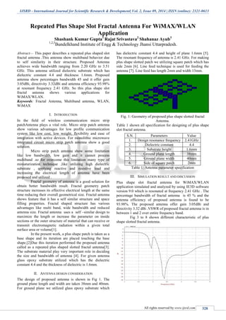 IJSRD - International Journal for Scientific Research & Development| Vol. 2, Issue 09, 2014 | ISSN (online): 2321-0613
All rights reserved by www.ijsrd.com 328
Repeated Plus Shape Slot Fractal Antenna For WiMAX/WLAN
Application
Shashank Kumar Gupta1
Rajat Srivastava2
Shahanaz Ayub3
1,2,3
Bundelkhand Institute of Engg & Technology Jhansi Uttarpradesh.
Abstract— This paper describes a repeated plus shaped slot
fractal antenna .This antenna show multiband behavior due
to self similarity in their structure. Proposed Antenna
achieves wide bandwidth ranging from 2.20 GHz to 3.51
GHz. This antenna utilized dielectric substrate which has
dielectric constant 4.4 and thickness 1.6mm. Proposed
antenna show percentages bandwidth 45 and it offer gain
3.05dBi, directivity 3.32dBi and antenna efficiency 93.98%
at resonant frequency 2.41 GHz. So this plus shape slot
fractal antenna shows various applications for
WiMAX/WLAN.
Keywords: Fractal Antenna, Multiband antenna, WLAN,
WiMAX
I. INTRODUCTION
In the field of wireless communication micro strip
patchAntenna plays a vital role. Micro strip patch antenna
show various advantages for low profile communication
system like low cost, low weight, flexibility and ease of
integration with active devices. For monolithic microwave
integrated circuit micro strip patch antenna show a good
solution.
Micro strip patch antenna show some limitation
like low bandwidth, low gain and it cannot process
multiband .so for overcome this limitation many type of
miniaturization technique ,like utilizing high dielectric
substrate , applying reactive and resistive load and
increasing the electrical length of antenna have been
proposed and utilized .
Fractal geometry of antenna is a good solution for
obtain better bandwidth result. Fractal geometry patch
structure increases its effective electrical length at the same
time reducing their overall geometrical size. Fractal antenna
shows feature that it has a self similar structure and space
filling properties. Fractal shaped structure has various
advantages like multi band, wide bandwidth and reduced
antenna size. Fractal antenna uses a self –similar design to
maximize the length or increase the parameter on inside
sections or the outer structure of material that can receive or
transmit electromagnetic radiation within a given total
surface area or volume[1].
In the present work, a plus shape patch is taken as a
base shape and its iteration are placed touching the base
shape.[2]Due this iteration performed the proposed antenna
called as a repeated plus shaped slotted fractal antenna[3].
The substrate material play very important role in deciding
the size and bandwidth of antenna [4]. For given antenna
glass epoxy substrate utilized which has the dielectric
constant 4.4 and the thickness of dielectric is 1.6mm.
II. ANTENNA DESIGN CONSIDERATION
The design of proposed antenna is shown in Fig 1. The
ground plane length and width are taken 38mm and 40mm.
For ground plane we utilized glass epoxy substrate which
has dielectric constant 4.4 and height of plane 1.6mm [5].
The resonant frequency of antenna is 2.41 GHz. For making
plus shape slotted patch we utilizing square patch which has
side 2mm [6]. Line feed technique is used for feeding the
antenna [7]. Line feed has length 2mm and width 13mm.
Fig. 1: Geometry of proposed plus shape slotted fractal
Antenna.
Table 1 shown all specification for designing of plus shape
slot fractal antenna.
S.N. Parameters Value
1. Design resonance frequency 2.41GHz
2. Dielectric constant 4.4
3. Substrate height 1.6mm
4. Ground plane length 38mm
5. Ground plane width 40mm
6. Side of square patch 2mm
Table 1: Antenna parameter specification
III. SIMULATION RESULT AND DISCUSSION
Plus shape slot fractal antenna for WiMAX/WLAN
application simulated and analyzed by using IE3D software
version 9.0 which is resonated at frequency 2.41 GHz . The
percentage bandwidth of fractal antenna is 45 % and the
antenna efficiency of proposed antenna is found to be
93.98%. The proposed antenna offer gain 3.05dBi and
directivity 3.32 dBi .VSWR of proposed fractal antenna is in
between 1 and 2 over entire frequency band.
Fig 3 to 8 shown different characteristic of plus
shape slotted fractal antenna.
 