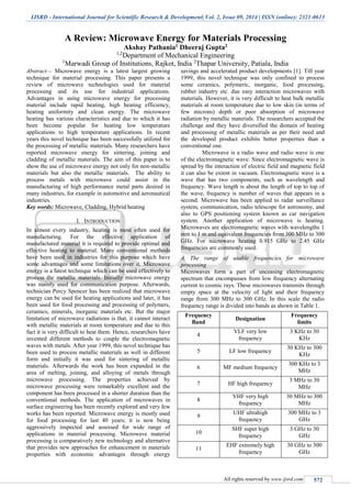 IJSRD - International Journal for Scientific Research & Development| Vol. 2, Issue 09, 2014 | ISSN (online): 2321-0613
All rights reserved by www.ijsrd.com 572
A Review: Microwave Energy for Materials Processing
Akshay Pathania1 Dheeraj Gupta2
1,2
Department of Mechanical Engineering
1
Marwadi Group of Institutions, Rajkot, India 2
Thapar University, Patiala, India
Abstract— Microwave energy is a latest largest growing
technique for material processing. This paper presents a
review of microwave technologies used for material
processing and its use for industrial applications.
Advantages in using microwave energy for processing
material include rapid heating, high heating efficiency,
heating uniformity and clean energy. The microwave
heating has various characteristics and due to which it has
been become popular for heating low temperature
applications to high temperature applications. In recent
years this novel technique has been successfully utilized for
the processing of metallic materials. Many researchers have
reported microwave energy for sintering, joining and
cladding of metallic materials. The aim of this paper is to
show the use of microwave energy not only for non-metallic
materials but also the metallic materials. The ability to
process metals with microwave could assist in the
manufacturing of high performance metal parts desired in
many industries, for example in automotive and aeronautical
industries.
Key words: Microwave, Cladding, Hybrid heating
I. INTRODUCTION
In almost every industry, heating is most often used for
manufacturing. For the effective application of
manufactured material it is required to provide optimal and
effective heating to material. Many conventional methods
have been used in industries for this purpose which have
some advantages and some limitations over it. Microwave
energy is a latest technique which can be used effectively to
process the metallic materials. Initially microwave energy
was mainly used for communication purpose. Afterwards,
technician Percy Spencer has been realized that microwave
energy can be used for heating applications and later, it has
been used for food processing and processing of polymers,
ceramics, minerals, inorganic materials etc. But the major
limitation of microwave radiations is that, it cannot interact
with metallic materials at room temperature and due to this
fact it is very difficult to heat them. Hence, researchers have
invented different methods to couple the electromagnetic
waves with metals. After year 1999, this novel technique has
been used to process metallic materials as well in different
form and initially it was used for sintering of metallic
materials. Afterwards the work has been expanded in the
area of melting, joining, and alloying of metals through
microwave processing. The properties achieved by
microwave processing were remarkably excellent and the
component has been processed in a shorter duration than the
conventional methods. The application of microwaves in
surface engineering has been recently explored and very few
works has been reported. Microwave energy is mostly used
for food processing for last 40 years; it is now being
aggressively inspected and assessed for wide range of
applications in material processing. Microwave material
processing is comparatively new technology and alternative
that provides new approaches for enhancement in materials
properties with economic advantages through energy
savings and accelerated product developments [1]. Till year
1999, this novel technique was only confined to process
some ceramics, polymeric, inorganic, food processing,
rubber industry etc. due easy interaction microwaves with
materials. However, it is very difficult to heat bulk metallic
materials at room temperature due to low skin (in terms of
few microns) depth or poor absorption of microwave
radiation by metallic materials. The researchers accepted the
challenge and they have diversified the domain of heating
and processing of metallic materials as per their need and
the developed product exhibits better properties than a
conventional one.
Microwave is a radio wave and radio wave is one
of the electromagnetic wave. Since electromagnetic wave is
spread by the interaction of electric field and magnetic field
it can also be extent in vacuum. Electromagnetic wave is a
wave that has two components, such as wavelength and
frequency. Wave length is about the length of top to top of
the wave, frequency is number of waves that appears in a
second. Microwave has been applied to radar surveillance
system, communication, radio telescope for astronomy, and
also to GPS positioning system known as car navigation
system. Another application of microwave is heating.
Microwaves are electromagnetic waves with wavelengths 1
mm to 1 m and equivalent frequencies from 300 MHz to 300
GHz. For microwave heating 0.915 GHz to 2.45 GHz
frequencies are commonly used.
A. The range of usable frequencies for microwave
processing
Microwaves form a part of unceasing electromagnetic
spectrum that encompasses from low frequency alternating
current to cosmic rays. These microwaves transmits through
empty space at the velocity of light and their frequency
range from 300 MHz to 300 GHz. In this scale the radio
frequency range is divided into bands as shown in Table 1.
Frequency
Band
Designation
Frequency
limits
4
VLF very low
frequency
3 KHz to 30
KHz
5 LF low frequency
30 KHz to 300
KHz
6 MF medium frequency
300 KHz to 3
MHz
7 HF high frequency
3 MHz to 30
MHz
8
VHF very high
frequency
30 MHz to 300
MHz
9
UHF ultrahigh
frequency
300 MHz to 3
GHz
10
SHF super high
frequency
3 GHz to 30
GHz
11
EHF extremely high
frequency
30 GHz to 300
GHz
 