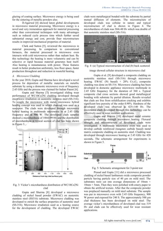 A Review: Microwave Energy for Materials Processing
(IJSRD/Vol. 2/Issue 09/2014/130)
All rights reserved by www.ijsrd.com 574
glazing of coating surface. Microwave energy is being used
for the sintering of metallic powders also.
D.Agarwal [4] showed latest global developments
in microwave material processing. Microwave energy is a
novel and very tremendous approach for material processing
other than conventional techniques with many advantages
such as reduced cycle process time which further saved
substantial energy and cost, provide finer microstructure
results in improved mechanical properties of material.
Clark and Sutton [5], reviewed the microwaves in
material processing. In comparison to conventional
furnaces, the material processed in microwave oven
interacts with cold microwaves rather than radiant heat. By
this technology the heating is more volumetric and can be
selective or rapid because material generates heat itself.
Also heating is instantaneous with power. These features
result in better production uniformity, less floor space, faster
production throughout and reduction in wasteful heating.
A. Microwave Cladding
In the year 2010, Gupta and Sharma have developed a novel
process for deposition of metallic materials on metallic
substrate by using a domestic microwave oven of frequency
2.45 GHz and the process was claimed for Indian Patent [6].
Gupta and Sharma [7] investigated sliding wear
performance of WC10Co2Ni cladding developed through
microwave irradiation on austenitic stainless steel (SS-316).
To couple the microwave with metal, microwave hybrid
heating concept was used in which charcoal was used as a
susceptor. The clads were developed through microwave
hybrid heating in multimode microwave in at 2.45 GHz
frequency and at 900 W. The developed clads samples
showed a microhardness of 1064±99 Hv and the distribution
of microhardness at typical section of clad has been shown
in Figure 3.
Fig. 3: Vicker’s microhardness distribution of WC10Co2Ni
clad
Gupta and Sharma [8] developed a microwave
cladding of nickel based powder (EWAC) on austenitic
stainless steel (SS316) substrate. Microwave cladding was
developed to enrich the surface properties of austenitic steel
(SS-316). Microwave irradiation used as a heating source
for the development of cladding. The developed EWAC
clads were metallurgical bonded with the substrate by partial
mutual diffusion of elements. The microstructure of
developed clads was cellular in nature and typical
microstructure of clad is shown in Figure 4. The
microhardness of clads was 304±48 Hv which was double of
that austenitic stainless steel (SS-316).
Fig. 4: (a) Typical microstructure of clad (b) back scattered
image showed cellular structure in microwave clad
Gupta et al. [9] developed a composite cladding on
austenitic stainless steel (SS-316) through microwave
heating. EWAC (Ni based) + 20% Cr23C6 composite
cladding was done on SS-316. Microwave cladding has been
developed in domestic appliance microwave multimode in
2.45 GHz frequency for the duration of 360 s. Typical
composite clad cross sections showed good metallurgical
bonding with substrate by partial dilution. Results revealed
that clads are free from solidification cracking and exhibits
significant less porosity of the order 0.90%. Hardness of the
developed clads was observed as 425±140 Hv. The
microwave clads developed through this technology can be
effectively used in wear resistant applications.
Gupta and Sharma [10] developed metal ceramic
composite cladding through microwave heating. Flexural
strength and microstructure of developed clads were
investigated. A multimode microwave oven was used to
develop carbide reinforced (tungsten carbide based) metal
matrix composite cladding on austenitic steel. Cladding was
developed through microwave heating at 2.45 GHz for 420
seconds. The schematic arrangement for experiments is
shown in Figure 5.
Fig. 5: Schematic arrangement for 3-point test
Prasad and Gupta [11] did a microwave processed
cladding of nickel based lanthanum oxide composite powder
particle having particle size of 40 μm on mild steel. The
substrates were cut into average dimensions of 10mm ×
10mm × 5mm. Then they were polished with emery paper to
obtain the artificial texture. After that the composite powder
was preplaced manually on mild steel substrate. The sample
was put in microwave oven with 2.45 GHz frequency, 900
W power and exposed for 240 S. The approximately 500 μm
clad thickness has been developed on mild steel. The
average vicker’s microhardness of developed clad was 319
Hv and clads can be effectively used for wear resistant
applications.
 