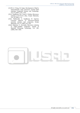 A Review: Microwave Energy for Materials Processing
(IJSRD/Vol. 2/Issue 09/2014/130)
All rights reserved by www.ijsrd.com 578
[21]W.L.E. Wong, M. Gupta, Development of Mg/Cu
nanocomposites using microwave assisted rapid
sintering, Composites Science and Technology,
Vol. 67, (2007), 1541–1552.
[22]A. Upadhyaya, S.K. Tiwari, P. Mishra, Microwave
sintering of W–Ni–Fe alloy, Scripta Materialia,
Vol. 56, (2007), 5–8.
[23]C. Padmavathi, A. Upadhyaya, D. Agarwal,
Corrosion behavior of microwave-sintered
austenitic stainless steel composites, Scripta
Materialia, Vol. 57, (2007), 651–654.
[24]K. Rajkumar, S. Aravindan, Microwave sintering
of copper–graphite composites, Journal of
Materials Processing Technology, Vol. 209,
(2009), 5601–5605.
 