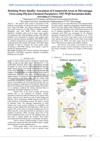 IJSRD - International Journal for Scientific Research & Development| Vol. 2, Issue 09, 2014 | ISSN (online): 2321-0613
All rights reserved by www.ijsrd.com 423
Drinking Water Quality Assessment of Commercial Areas in Shivamogga
Town using Physico-Chemical Parameters, NSF-WQI Karnataka-India
Sowrabha.J1
J.Narayana2
1,2
Department of P.G Studies and Research in Environmental Science
1,2
Kuvempu University, Jnanashyadri, Shankaraghatta-577451, Shivamogga
Abstract— The present study aimed at assessment of the
drinking water quality of commercial areas of shivamogga
town using NSF-WQI. The physico-chemical parameters
such as pH, Temp, EC, Ca, Mg, TDS, Cl, Sulphate, Nitrate,
Phosphate, Iron, DO, BOD, COD, Total hardness,
Alkalinity, Turbidity values used to assess water quality.
Few parameters pH, TDS, phosphate, nitrates, DO, BOD &
turbidity were considered to compute water quality index
based on national sanitation foundation (NSF-WQI). WQI is
an excellent management & general administrative tool in
communicating water quality information. NSF-WQI online
calculator is used to calculate the water quality index.
According to NSF-WQI ranking, water quality is good &
suitable for drinking purpose.
Key words: Drinking water, Physico-chemical & biological
parameters, NSF-WQI, regression equations Correlation,
drinking water standard
I. INTRODUCTION
Water is a prime natural resource and a basic human need.
Water is one of the three major Components of the
environment; therefore, there exists a close linkage between
the quality of water and the environment which bears an
almost importance for eco-system. Natural bodies of water
are not absolutely pure as various organic compounds and
inorganic elements remain in dissolved form. Many kinds of
macroscopic flora and fauna grow in different types of
aquatic habitats. The physical and chemical quality of water
vary according to the basin shape and size, depth, light
penetration, precipitation, location, temperature, chemical
nature of surrounding soil and dissolved minerals, pH, etc,
and the biological components of the habitats depend upon
them If all the physical, chemical and biological parameters
are in optimum condition the balance between these is
maintained. (Pratiksha Tambekar et al, 2012)
Almost 70% of the water in India has become
polluted due to the discharge of domestic sewage,
agricultural runoff and industrial effluents into natural water
source, such as rivers, streams as well as lakes (Sangu and
Sharma, 1987). According to WHO estimate about 80% of
water pollution in developing country, like India is carried
by domestic waste. The improper management of water
systems may cause serious problems in availability and
quality of water (Subba Rao and Subba Rao, 1995). In our
country 70% of the water is seriously polluted and 75% of
illness and 80% of the child mortality is attributed to water
pollution (Zoeteman, 1980). Currently, about 20% of the
world’s population lacks access to safe drinking water, and
more than 5 million people die annually from illness
associated with safe drinking water or inadequate sanitation.
There is almost a global shortage of water and the
world's most urgent and front rank problem today is supply
and maintenance of clean drinking water.
Water quality index is one of the most effective
tools to monitor the surface as well as ground water
pollution and can be used effectively in the implementation
of water quality upgrading programmes (Ramakrishnaiah,
2009). The water quality index (WQI) has been considered
as one criteria for drinking water classification based on the
use of standard parameters for water characterization. A
commonly used WQI was developed by the National
Sanitation Foundation (NSF) in 1970(Brown et. al. 1970).
The WQI is one of the most widely used of all existing
water quality procedures. WQI was the intent of providing
data (Liou et al., 2003). The index ranges from 0 to 100,
where 100 represent excellent water quality condition.
The present work mainly concentrated on water
quality index of water used for drinking in commercial areas
like Hotels, Hospitals, Schools & Collages of Shivamogga
town.
II. MATERIAL & METHODS
A. Study area
 
