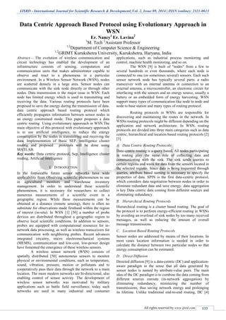 IJSRD - International Journal for Scientific Research & Development| Vol. 2, Issue 09, 2014 | ISSN (online): 2321-0613
All rights reserved by www.ijsrd.com 133
Data Centric Approach Based Protocol using Evolutionary Approach in
WSN
Er. Nancy1
Er. Lavina2
1
M. Tech 2
Assistant Professor
1,2
Department of Computer Science & Engineering
1,2
GRIMT Kurukshetra University, Kurukshetra, Haryana, India
Abstract— The evolution of wireless communication and
circuit technology has enabled the development of an
infrastructure consists of sensing, computation and
communication units that makes administrator capable to
observe and react to a phenomena in a particular
environment. In a Wireless Sensor Network (WSN), nodes
are scattered densely in a large area. Sensor nodes can
communicate with the sink node directly or through other
nodes. Data transmission is the major issue in WSN. Each
node has limited energy which is used in transmitting and
receiving the data. Various routing protocols have been
proposed to save the energy during the transmission of data.
data centric approach based routing protocol which
efficiently propagates information between sensor nodes in
an energy constrained mode. This paper proposes a data
centric routing Using evolutionary apporoach in WSN.The
main objective of this protocol with evolutionary apporoach
is to use artificial intelligence, to reduce the energy
consumption by the nodes in transmitting and receiving the
data. Implementation of Basic SEP, intelligence cluster
routing and proposed protocols will be done using
MATLAB.
Key words: Data centric protocol, Sep, Intelligence cluster
routing, Artificial intelligence
I. INTRODUCTION
In the foreseeable future sensor networks have wide
applicability from Observing scientific phenomenon to use
in agricultural monitors and warehouse inventory
management. In order to understand these scientific
phenomenon, it is necessary for researchers to collect
numerous measurements of a scientific event in a
geographic region. While these measurements can be
obtained at a distance (remote sensing), there is often no
substitute for observations made firsthand within the region
of interest (in-situ). In WSN [1] [50] a number of probe
devices are distributed throughout a geographic region to
observe local scientific conditions. In addition to sensors,
probes are equipped with computational resources for in-
network data processing, as well as wireless transceivers for
communication with neighboring probes. Recent advances
integrated circuitry, micro electromechanical systems
(MEMS), communication and low-cost, low-power design
have fomented the emergence of these wireless sensors.
A wireless sensor network (WSN) consists of
spatially distributed [50] autonomous sensors to monitor
physical or environmental conditions, such as temperature,
sound, vibration, pressure, motion or pollutants and to
cooperatively pass their data through the network to a main
location. The more modern networks are bi-directional, also
enabling control of sensor activity. The development of
wireless sensor networks was motivated by military
applications such as battle field surveillance; today such
networks are used in many industrial and consumer
applications, such as industrial process monitoring and
control, machine health monitoring, and so on.
The WSN [9] is built of "nodes" from a few to
several hundreds or even thousands, where each node is
connected to one (or sometimes several) sensors. Each such
sensor network node has typically several parts: a radio
transceiver with an internal antenna or connection to an
external antenna, a microcontroller, an electronic circuit for
interfacing with the sensors and an energy source, usually a
battery or an embedded form of energy harvesting. WSN
support many types of communication like node to node and
node to base station and many types of routing protocol.
Routing protocols in WSNs are responsible for
discovering and maintaining the routes in the network. In
WSNs routing protocols might be different depending on the
application and network architecture. In WSN, routing
protocols are divided into three main categories such as data
centric, hierarchical and location based routing protocols [2]
[3].
A. Data Centric Routing Protocols
Data centric routing is a query based. All nodes participating
in routing play the same role of collecting data and
communicating with the sink. The sink sends queries to
certain regions and waits for data from the sensors located in
the selected regions. Since data is being requested through
queries, attribute based naming is necessary to specify the
properties of data. SPIN is the first data-centric protocol,
which considers data negotiation between nodes in order to
eliminate redundant data and save energy. data aggregation
is key Data centric data coming from different sources and
eliminating redundancy.
B. Hierarchical Routing Protocols
Hierarchical routing is a cluster based routing. The goal of
the protocol is to perform energy-efficient routing in WSNs
by avoiding an overload of sink nodes by too many received
messages, as well as reducing the amount of overall
message transmissions.
C. Location Based Routing Protocols
Sensor nodes are addressed by means of their locations. In
most cases location information is needed in order to
calculate the distance between two particular nodes so that
energy consumption can be estimated.
D. Direct Diffusion
Directed diffusion [9] is a data-centric (DC) and application-
aware paradigm in the sense that all data generated by
sensor nodes is named by attribute-value pairs. The main
idea of the DC paradigm is to combine the data coming from
different sources enroute (in-network aggregation) by
eliminating redundancy, minimizing the number of
transmissions; thus saving network energy and prolonging
its lifetime. Unlike traditional end-to-end routing, DC [4]
 