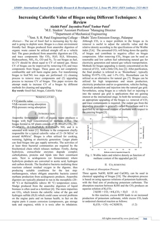 IJSRD - International Journal for Scientific Research & Development| Vol. 2, Issue 09, 2014 | ISSN (online): 2321-0613
All rights reserved by www.ijsrd.com 366
Increasing Calorific Value of Biogas using Different Techniques: A
Review
Akshit Patel1
Jayendra Patel2
Tushar Patel3
1
M.E. Student 2
Assistant Professor 3
Managing Director
1,2
Department of Mechanical Engineering
1,2
Smt. S. R. Patel Engineering College – Dhabi 3
Zero Emission Energy, Palanpur
Abstract— The use of fossil fuel is increasing day by day
and is going to deplete soon. Biogas is a clean environment
friendly fuel. Biogas produced from anaerobic digestion of
organic waste cannot be utilized straight off as a vehicle
fuel. The gases produced from anaerobic digestion are CH4
and trace components like CO2, H2O, H2S, Siloxanes,
Hydrocarbons, NH3, O2, CO and N2. To use biogas as fuel,
its CV should be about equal to CV of natural gas. Hence
CV of biogas can be improved by removing CO2 and trace
components from biogas. These gases are not completely
combustible and will harm engine parts. For transforming
biogas to bioCNG two steps are performed: (1) cleaning
process to remove trace components and (2) upgrading
process to increase CV of biogas. This paper reviews the
attempt made to increase CV of a biogas by different
methods for cleaning and upgrading.
Key words: fossil fuel, biogas, Calorific Value
NOMENCLATURE
CV-Calorific value
VSA-vacuum swing adsorption
PSA-pressure swing adsorption
I. INTRODUCTION
Anaerobic fermentation (AF) of organic waste produces a
biogas with high concentration of methane (CH4). The
biogas formed in AF plants consists of 55–80vol% CH4, 20–
45vol%CO2, 0–1.0vol%H2S, 0–0.05vol% NH3 and it is
saturated with water [1]. Methane is the component chiefly
responsible for a typical calorific value of 21–24 MJ/m3
or
around 6kWh/m3
. Biogas is often utilized for cooking,
warming, lighting or electricity generation. Larger plants
can feed biogas into gas supply networks. The activities of
at least three bacterial communities are required by the
biochemical chain which releases methane. Firstly, during
hydrolysis, extracellular enzymes degrade complex
carbohydrates, proteins and lipids into their constituent
units. Next is acidogenesis (or fermentation) where
hydrolysis products are converted to acetic acid, hydrogen
and carbon dioxide. The facultative bacteria mediating these
reactions exhaust residual oxygen in the digester, thus
producing suitable conditions for the last step:
methanogensis, where obligate anaerobic bacteria control
methane production from acidogenesis products. Anaerobic
digesters are typically planned to run in the mesophilic (20–
40 °C) or thermophilic (above 40 °C) temperature zones.
Sludge produced from the anaerobic digestion of liquid
biomass is often used as a fertilizer [4]. The main impurities
are CO2, which lowers the calorific value of the gas and
hydrogen sulfide (H2S) which could cause several problems
on the engine parts and on human health, in fact on the
engine parts it causes corrosion (compressors, gas storage
tank and engines), while it is toxic after its inhalation.
Although CO2 is a major problem in the biogas as its
removal is useful to adjust the calorific value and the
relative density according to the specifications of the Wobbe
index [5,6]. The unwanted CO2 will bring down the quality
of biogas and contribute to negative effect on biogas
compression. After removing CO2, biogas can be used as
renewable and low carbon fuel substituting natural gas for
electricity generation and natural gas vehicle transportation.
Methods for biogas upgrading is mainly concentrated on the
removal of CO2 with a little CH4 loss [2]. After purification,
the final product is referred to as „Biomethane‟, typically
holding 95-97% CH4 and 1-3% CO2. Biomethane can be
utilized as an alternative for natural gas [7]. Biogas can be
utilized for high temperature and steam production,
electricity production and/or co-generation, vehicles fueling,
chemicals production and injection into the natural gas grid.
Nevertheless, using biogas as a vehicle fuel or injecting it
into the natural gas grid is applications that are gaining
interest at the international stage. In both the terminal cases,
an appropriate upgrading of the biogas i.e. removal of CO2
and trace contaminants is required. The output gas from the
upgrading procedure is generally called Biomethane and it is
qualified by an increased content of methane with respect to
the entering biogas [3].
Fig. 1: Wobbe index and relative density as function of
methane content of the upgraded gas [6]
II. CO2 REMOVING
A. Chemical Absorption Process
Three agents NaOH, KOH and Ca(OH)2 can be used in
chemical upgrading of biogas [18]. The absorption process
is based on using aqueous solutions of potassium hydroxide,
with the final aim of producing potassium carbonate. The
absorption reaction between KOH and the CO2 produces an
aqueous solution of K2CO3:
2 KOH + CO2 K2CO3 + H2O (1.1)
In this reaction, excess KOH leads to an increased
production of potassium carbonate, while excess CO2 leads
to undesired chemical reaction as follows:
K2CO3 + CO2 2 KHCO3 (1.2)
 
