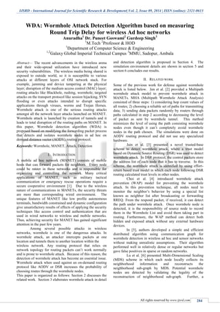 IJSRD - International Journal for Scientific Research & Development| Vol. 2, Issue 09, 2014 | ISSN (online): 2321-0613
All rights reserved by www.ijsrd.com 284
WDA: Wormhole Attack Detection Algorithm based on measuring
Round Trip Delay for wireless Ad hoc networks
Anuradha1
Dr. Puneet Goswami2
Gurdeep Singh3
1
M.Tech 2
Professor & HOD
1
Department of Computer Science & Engineering
1,2
Galaxy Global Imperial Technical Campus 3
MMU, Sadopur, Ambala
Abstract— The recent advancements in the wireless arena
and their wide-spread utilization have introduced new
security vulnerabilities. The wireless media being shared is
exposed to outside world, so it is susceptible to various
attacks at different layers of OSI network stack. For
example, jamming and device tampering at the physical
layer; disruption of the medium access control (MAC) layer;
routing attacks like Blackhole, rushing, wormhole; targeted
attacks on the transport protocol like session hijacking, SYN
flooding or even attacks intended to disrupt specific
applications through viruses, worms and Trojan Horses.
Wormhole attack is one of the serious routing attacks
amongst all the network layer attacks launched on MANET.
Wormhole attack is launched by creation of tunnels and it
leads to total disruption of the routing paths on MANET. In
this paper, Wormhole detection algorithm (WDA) is
proposed based on modifying the forwarding packet process
that detects and isolates wormhole nodes in ad hoc on
demand distance vector (AODV) routing protocol.
Keywords: Wormhole, MANET, Attack, Detection
I. INTRODUCTION
A mobile ad hoc network (MANET) consists of mobile
hosts that can forward packets for neighbors. Every node
could be router in these networks and is responsible for
organizing and controlling the network. Many critical
applications of MANET, such as military tactical
communication or emergency rescue operations require a
secure cooperative environment [1]. Due to the wireless
nature of communications in MANETs, the security threats
are more than corresponding wired environment. The
unique features of MANET like low profile autonomous
terminals, bandwidth constrained and dynamic configuration
give unsatisfactory results of effects of applying the security
techniques like access control and authentication that are
used in wired networks to wireless and mobile networks.
Thus, achieving security for MANET has gained significant
attention in the past few years.
Among several possible attacks in wireless
networks, wormhole is one of the dangerous attacks. In
wormhole attack, an attacker intercepts packets at one
location and tunnels them to another location within the
wireless network. Any routing protocol that relies on
network topology for routing packets can’t work normally
and is prone to wormhole attack. Because of this reason, the
detection of wormhole attack has become an essential issue.
Wormhole attack when used against an on-demand routing
protocol like AODV or DSR increases the probability of
choosing routes through the wormhole nodes.
This paper is organized as follows: Section 2 discusses the
related work. Section 3 elaborates wormhole attack in detail
and detection algorithm is proposed in Section 4. The
simulation environment details are shown in section 5 and
section 6 concludes our results.
II. RELATED WORK
Some of the previous work for defense against wormhole
attack is listed below. Jen et al. [2] provided a Multipath
wormhole attack model to prevent wormhole attack in
MANETs. MHA (Multipath Wormhole Attack Analysis)
consisted of three steps: 1) considering hop count values of
all routes; 2) choosing a reliable set of paths for transmitting
data; 3) sending data packets randomly by routers through
paths calculated in step 2 according to decreasing the level
of packet as sent by wormhole tunnel. This method
minimizes the level of using the path consisting wormhole
nodes even though it can’t completely avoid wormhole
nodes in the path chosen. The simulations were done on
AODV routing protocol and did not use any specialized
hardware.
Jain et al. [3] presented a novel trusted-base
scheme to detect wormhole attack, where a trust model
based on Dynamic Source Routing (DSR) was used to detect
wormhole attack. In DSR protocol, the control packets store
the address list of each node that it has to traverse. In this
scheme, the wormhole attack is identified by using effort-
return based trust model in which each node following DSR
routing calculated trust levels in other nodes.
Choi et al. [4] introduced wormhole attack
prevention (WAP) model for preventing the wormhole
attack. In this prevention technique, all nodes need to
monitor the neighbor’s behavior by using a special list
known as neighbor list after broadcasting or forwarding
RREQ. From the respond packet, if received, it can detect
the path under wormhole attack. Once wormhole node is
detected, it is the responsibility of source node to record
them in the Wormhole List and avoid them taking part in
routing. Furthermore, the WAP method can detect both
hidden and exposed attack without any external hardware
devices.
In [5], authors developed a simple and efficient
distributed algorithm using communication graph for
wormhole detection in wireless ad hoc and sensor networks
without making unrealistic assumptions. Their algorithm
performed well in relatively dense or regular networks but
gave false positives in sparse or random networks.
Lu et al. [6] presented Multi-Dimensional Scaling
(MDS) scheme in which each node locally collects its
neighborhood information and reconstructs the
neighborhood sub-graph by MDS. Potential wormhole
nodes are detected by validating the legality of the
reconstruction of neighborhood sub-graph. Further, a
 