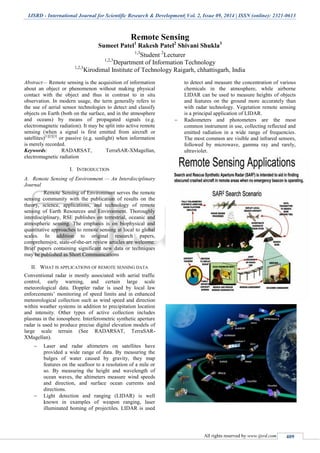 IJSRD - International Journal for Scientific Research & Development| Vol. 2, Issue 09, 2014 | ISSN (online): 2321-0613
All rights reserved by www.ijsrd.com 409
Remote Sensing
Sumeet Patel1
Rakesh Patel2
Shivani Shukla3
1,3
Student 2
Lecturer
1,2,3
Department of Information Technology
1,2,3
Kirodimal Institute of Technology Raigarh, chhattisgarh, India
Abstract— Remote sensing is the acquisition of information
about an object or phenomenon without making physical
contact with the object and thus in contrast to in situ
observation. In modern usage, the term generally refers to
the use of aerial sensor technologies to detect and classify
objects on Earth (both on the surface, and in the atmosphere
and oceans) by means of propagated signals (e.g.
electromagnetic radiation). It may be split into active remote
sensing (when a signal is first emitted from aircraft or
satellites)[1][2][3]
or passive (e.g. sunlight) when information
is merely recorded.
Keywords: RADARSAT, TerraSAR-XMagellan,
electromagnetic radiation
I. INTRODUCTION
A. Remote Sensing of Environment — An Interdisciplinary
Journal
Remote Sensing of Environment serves the remote
sensing community with the publication of results on the
theory, science, applications, and technology of remote
sensing of Earth Resources and Environment. Thoroughly
interdisciplinary, RSE publishes on terrestrial, oceanic and
atmospheric sensing. The emphasis is on biophysical and
quantitative approaches to remote sensing at local to global
scales. In addition to original research papers,
comprehensive, state-of-the-art review articles are welcome.
Brief papers containing significant new data or techniques
may be published as Short Communications
II. WHAT IS APPLICATIONS OF REMOTE SENSING DATA
Conventional radar is mostly associated with aerial traffic
control, early warning, and certain large scale
meteorological data. Doppler radar is used by local law
enforcements’ monitoring of speed limits and in enhanced
meteorological collection such as wind speed and direction
within weather systems in addition to precipitation location
and intensity. Other types of active collection includes
plasmas in the ionosphere. Interferometric synthetic aperture
radar is used to produce precise digital elevation models of
large scale terrain (See RADARSAT, TerraSAR-
XMagellan).
 Laser and radar altimeters on satellites have
provided a wide range of data. By measuring the
bulges of water caused by gravity, they map
features on the seafloor to a resolution of a mile or
so. By measuring the height and wavelength of
ocean waves, the altimeters measure wind speeds
and direction, and surface ocean currents and
directions.
 Light detection and ranging (LIDAR) is well
known in examples of weapon ranging, laser
illuminated homing of projectiles. LIDAR is used
to detect and measure the concentration of various
chemicals in the atmosphere, while airborne
LIDAR can be used to measure heights of objects
and features on the ground more accurately than
with radar technology. Vegetation remote sensing
is a principal application of LIDAR.
 Radiometers and photometers are the most
common instrument in use, collecting reflected and
emitted radiation in a wide range of frequencies.
The most common are visible and infrared sensors,
followed by microwave, gamma ray and rarely,
ultraviolet.
 