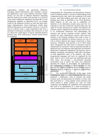 An Study of Security Issues & Challenges in Cloud Computing
(IJSRD/Vol. 2/Issue 09/2014/110)
All rights reserved by www.ijsrd.com 493
segmentation, isolation, and operational efficiency;
leveraging shared infrastructure, data, metadata, services,
and applications across many different consumers. Multi-
tenancy can also take on different definitions depending
upon the cloud service model of the provider; in as much as
it may entail enabling the capabilities described above at the
infrastructure, database, or application levels. An example
would be the difference between an IaaS and SaaS multi-
tenant implementation. Cloud deployment models place
different importance on multi-tenancy. However, even in the
case of a private cloud, a single organization may have a
multitude of third party consultants and contractors, as well
as a desire for a high degree of logical separation between
business units. Thus multi-tenancy concerns should always
be considered.
VI. CLOUD REFERENCE MODEL
Understanding the relationships and dependencies between
Cloud Computing models is critical to understanding Cloud
Computing security risks. IaaS is the foundation of all cloud
services, with PaaS building upon IaaS, and SaaS in turn
building upon PaaS as described in the Cloud Reference
Model diagram. In this way, just as capabilities are
inherited, so are information security issues and risk. It is
important to note that commercial cloud providers may not
neatly fit into the layered service models. Nevertheless, the
reference model is important for relating real-world services
to an architectural framework and understanding the
resources and services requiring security analysis. IaaS
includes the entire infrastructure resource stack from the
facilities to the hardware platforms that reside in them. It
incorporates the capability to abstract resources (or not), as
well as deliver physical and logical connectivity to those
resources. Ultimately, IaaS provides a set of APIs which
allow management and other forms of interaction with the
infrastructure by consumers. PaaS sits atop IaaS and adds an
additional layer of integration with application development
frameworks; middleware capabilities; and functions such as
database, messaging, and queuing; which allow developers
to build applications upon to the platform; and whose
programming languages and tools are supported by the
stack. SaaS in turn is built upon the underlying IaaS and
PaaS stacks; and provides a self-contained operating
environment used to deliver the entire user experience
including the content, its presentation, the application(s),
and management capabilities. It should therefore be clear
that there are significant trade-offs to each model in terms of
integrated features, complexity vs. openness (extensibility),
and security.
For an excellent overview of the many cloud
computing use cases, the Cloud Computing Use Case Group
produced a collaborative work to describe and define
common cases and demonstrate the benefits of cloud, with
their goal being to “...bring together cloud consumers and
cloud vendors to define common use cases for cloud
computing...and highlight the capabilities and requirements
that need to be standardized in a cloud environment to
ensure interoperability, ease of integration, and portability.”
 