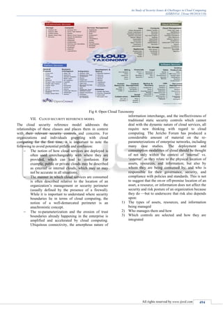 An Study of Security Issues & Challenges in Cloud Computing
(IJSRD/Vol. 2/Issue 09/2014/110)
All rights reserved by www.ijsrd.com 494
Fig 4: Open Cloud Taxonomy
VII. CLOUD SECURITY REFERENCE MODEL
The cloud security reference model addresses the
relationships of these classes and places them in context
with their relevant security controls and concerns. For
organizations and individuals grappling with cloud
computing for the first time, it is important to note the
following to avoid potential pitfalls and confusion:
 The notion of how cloud services are deployed is
often used interchangeably with where they are
provided, which can lead to confusion. For
example, public or private clouds may be described
as external or internal clouds, which may or may
not be accurate in all situations.
 The manner in which cloud services are consumed
is often described relative to the location of an
organization’s management or security perimeter
(usually defined by the presence of a firewall).
While it is important to understand where security
boundaries lie in terms of cloud computing, the
notion of a well-demarcated perimeter is an
anachronistic concept.
 The re-parameterization and the erosion of trust
boundaries already happening in the enterprise is
amplified and accelerated by cloud computing.
Ubiquitous connectivity, the amorphous nature of
information interchange, and the ineffectiveness of
traditional static security controls which cannot
deal with the dynamic nature of cloud services, all
require new thinking with regard to cloud
computing. The Jericho Forum has produced a
considerable amount of material on the re-
parameterizations of enterprise networks, including
many case studies. The deployment and
consumption modalities of cloud should be thought
of not only within the context of ‘internal’ vs.
‘external’ as they relate to the physical location of
assets, resources, and information; but also by
whom they are being consumed by; and who is
responsible for their governance, security, and
compliance with policies and standards. This is not
to suggest that the on-or off-premise location of an
asset, a resource, or information does not affect the
security and risk posture of an organization because
they do —but to underscore that risk also depends
upon:
1) The types of assets, resources, and information
being managed
2) Who manages them and how
3) Which controls are selected and how they are
integrated
 