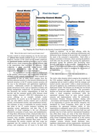 An Study of Security Issues & Challenges in Cloud Computing
(IJSRD/Vol. 2/Issue 09/2014/110)
All rights reserved by www.ijsrd.com 495
Fig: Mapping the Cloud Model to the Security Control & Compliance Model
VIII. WHAT IS SECURITY FOR CLOUD COMPUTING?
Security controls in cloud computing are, for the most part,
no different than security controls in any IT environment.
However, because of the cloud service models employed,
the operational models, and the technologies used to enable
cloud services, cloud computing may present different risks
to an organization than traditional IT solutions. Cloud
computing is about gracefully losing control while
maintaining accountability even if the operational
responsibility falls upon one or more third parties.
An organization’s security posture is characterized
by the maturity, effectiveness, and completeness of the risk-
adjusted security controls implemented. These controls are
implemented in one or more layers ranging from the
facilities (physical security), to the network infrastructure de
(network security), to the IT systems (system security), all
the way to the information and applications (application
security). Additionally controls are implemented at the
people and process levels, such as separation of duties and
change management, respectively. As described earlier in
this document, the security responsibilities of both the
provider and the consumer greatly differ between cloud
service models. Amazon’s AWS EC2 infrastructure as a
service offering, as an example, includes vendor
responsibility for security up to the hypervisor, meaning
they can only address security controls such as physical
security, environmental security, and virtualization security.
The consumer, in turn, is responsible for security controls
that relate to the IT system (instance) including the
operating system, applications, and data. One of the
attractions of cloud computing is the cost efficiencies
afforded by economies of scale, reuse, and standardization.
To bring these efficiencies to bear, cloud providers have to
provide services that are flexible enough to serve the largest
customer base possible, maximizing their addressable
market. The figure below illustrates these issues: in SaaS
environments the security controls and their scope are
negotiated into the contracts for service; service levels,
privacy, and compliance are all issues to be dealt with
legally in contracts. In an IaaS offering, while the
responsibility for securing the underlying infrastructure and
abstraction layers belongs to the provider, the remainder of
the stack is the consumer’s responsibility. PaaS offers a
balance somewhere in between, where securing the platform
itself falls onto the provider, but securing the applications
developed against the platform and developing them
securely, both belong to the consumer. Understanding the
impact of these differences between service models and how
they are deployed is critical to managing the risk posture of
an organization.
IX. BEYOND ARCHITECTURE: THE AREAS OF CRITICAL
FOCUS
The twelve other domains which comprise the remainder of
the CSA guidance highlight areas of concern for cloud
computing and are tuned to address both the strategic and
tactical security ‘pain points’ within a cloud environment,
and can be applied to any combination of cloud service and
deployment model. The domains are divided into two broad
categories: governance and operations. The governance
domains are broad and address strategic and policy issues
within a cloud computing environment, while the
operational domains focus on more tactical security
concerns and implementation within the architecture.
Governance Domains Domain Guidance dealing with
...Governance and Enterprise Risk Management The ability
of an organization to govern and measure enterprise risk
introduced by Cloud Computing. Items such as legal
precedence for agreement breaches, ability of user
organizations to adequately assess risk of a cloud provider,
responsibility to protect sensitive data when both user and
provider may be at fault, and how international boundaries
may affect these issues, are some of the items discussed.
Legal and Electronic Discovery Potential legal issues when
using Cloud Computing Issues touched on in this section
include protection requirements for information and
computer systems, security breach disclosure laws,
regulatory requirements, privacy requirements, international
laws, etc. Compliance and Audit Maintaining and proving
 