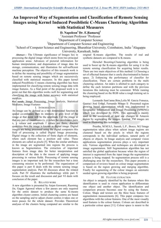 IJSRD - International Journal for Scientific Research & Development| Vol. 2, Issue 09, 2014 | ISSN (online): 2321-0613
All rights reserved by www.ijsrd.com 221
An Improved Way of Segmentation and Classification of Remote Sensing
Images using Kernel Induced Possiblistic C-Means Clustering Algorithm
with Statistical Measures
D. Napoleon1
Dr. E.Ramaraj2
1
Assistant Professor 2
Professor
1
Department of Computer Science
2
Department of Computer Science and Engineering
1
School of Computer Science and Engineering, Bharathiar University, Coimbatore, India 2
Alagappa
University, Karaikudi, India
Abstract— The Ultimate significance of Images lies in
processing the digital image which stems from two principal
application areas: Advances of pictorial information for
human interpretation; and dispensation of image data for
storage, communication, and illustration for self-sufficient
machine perception. The objective of this research work is
to define the meaning and possibility of image segmentation
based on remote sensing images which are successively
classified with statistical measures. In this paper kernel
induced Possiblistic C-means clustering algorithm has been
implemented for classifying remote sensing image data with
image features. As a final point of the proposed work is to
point out that this algorithm works well for segmenting and
classifying the image with better accuracy with statistical
metrices.
Key words: Image Processing, Image analysis, Statistical
Measures, Image Features
I. INTRODUCTION
An image can be defined as a two dimensional function in
spatial co-ordinates then its intensity or grey level of the
image at that point will be the amplitude f of the image at
that any pair of coordinates (x, y).when the coordinates pairs
x, y values and amplitude f values are finite, discrete
quantities then the image is known as digital image. Digital
images are being processed using the digital computers this
field of processing is called Digital Image processing.
Digital image is the collection of finite digits of elements,
where each element has a position and value. These
elements are called as pixels [5]. When the similar attributes
in the image are segmented into regions the process is
known as Segmentation. The extraction of important
features from image data for better interpretation and
description of the data is the reason of applying image
processing in various fields. Processing of remote sensing
images is an important task for the researchers but a time
consuming mission to be performed. The organization of
this paper is part II deals with the remote sensing image
segmentation analysis. Part III discusses about the related
work. Part IV illustrates the methodology while part V
focuses on the result and discussion and part VI deals with
conclusion of the paper.
II. RELATED WORK
A new algorithm is presented by Anjan Goswami, Ruoming
Jin, Gagan Agrawal where a few passes are only required
for the entire dataset to produce the same K-means
algorithm cluster centres. Initial clustering centres are based
on the sampling and to adjust cluster centres it takes one or
more passes for the whole dataset. Provides Theoretical
analyses of the clusters being computed are similar to the
original K-means algorithm. The results of real and
synthetic datasets are compared to K-means.
Herschel Boosting-Clustering algorithm is being
used to boost up the K-means algorithm for using it in the
remote sensing classification for acquiring better results.
There are two main objectives of this method 1) Choosing a
set of effectual features that is easily discriminated in feature
space. 2) Enhancing the performance of classifier for
classification. There are certain problems in the multi
clustering solution. An index is allotted to each category to
define the each iteration partitions and with the previous
iterations this indexing must be consistent. While running
the clustering based on the RGB value a rough training set is
being employed.
Leonardo Sant’anna Bins,Leila M. Garcia Fonseca,
Guaraci José Erthal, Fernando Mitsuo Ii Presented region
growing based segmentation which was implemented in
Geographic Information and Image Processing (SPRING)
which was developed by INPE. This approach is mainly
used in the assessment of land use changes in Amazon
region by segmenting the images. Landsat_TM images are
used in illustrating this technique.
Preetha, M.M.S.J., Suresh, L.P., Bosco, M.J Image
segmentation takes place when salient image regions are
clustered based on the pixels in which the regions
corresponds to the individual surfaces, natural parts of
objects or objects. In Image analysis and computer vision
applications segmentation process plays a very important
role. Various algorithms and techniques are developed in
image segmentation. Still Segmentation algorithm has not
satisfied the global application because when the region of
interest is segmented from the input image the segmentation
process is being stopped. So segmentation process still is a
challenging area for the researchers. This paper presents a
comparison of reviews based on colour image segmentation
is based on the region growing and merging algorithm.
Finally for segmenting of the colour images an automatic
seeded egion growing algorithm is being proposed.
III. FEATURE EXTRACTION
An object is uniquely identified by the features where this
identification is used in vision application to differentiate
one object and another object. The identification and
comparison process becomes ease by using the feature.
Colour, Shape and texture are the three basic features of
segmentation measurements [6]. This paper compares two
algorithms with the colour features. One of the most visually
used features is the colour feature. Colours are described in
a particular colour space [11]. Colour space is nearer to the
 