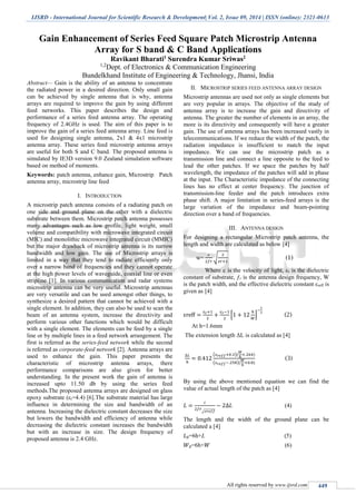 IJSRD - International Journal for Scientific Research & Development| Vol. 2, Issue 09, 2014 | ISSN (online): 2321-0613
All rights reserved by www.ijsrd.com 449
Gain Enhancement of Series Feed Square Patch Microstrip Antenna
Array for S band & C Band Applications
Ravikant Bharati1 Surendra Kumar Sriwas2
1,2
Dept. of Electronics & Communication Engineering
Bundelkhand Institute of Engineering & Technology, Jhansi, India
Abstract— Gain is the ability of an antenna to concentrate
the radiated power in a desired direction. Only small gain
can be achieved by single antenna that is why, antenna
arrays are required to improve the gain by using different
feed networks. This paper describes the design and
performance of a series feed antenna array. The operating
frequency of 2.4GHz is used. The aim of this paper is to
improve the gain of a series feed antenna array. Line feed is
used for designing single antenna, 2x1 & 4x1 microstrip
antenna array. These series feed microstrip antenna arrays
are useful for both S and C band. The proposed antenna is
simulated by IE3D version 9.0 Zealand simulation software
based on method of moments.
Keywords: patch antenna, enhance gain, Microstrip Patch
antenna array, microstrip line feed
I. INTRODUCTION
A microstrip patch antenna consists of a radiating patch on
one side and ground plane on the other with a dielectric
substrate between them. Microstrip patch antenna possesses
many advantages such as low profile, light weight, small
volume and compatibility with microwave integrated circuit
(MIC) and monolithic microwave integrated circuit (MMIC)
but the major drawback of microstrip antenna is its narrow
bandwidth and low gain. The use of Microstrip arrays is
limited in a way that they tend to radiate efficiently only
over a narrow band of frequencies and they cannot operate
at the high power levels of waveguide, coaxial line or even
stripline [1]. In various communication and radar systems
microstrip antenna can be very useful. Microstrip antennas
are very versatile and can be used amongst other things, to
synthesize a desired pattern that cannot be achieved with a
single element. In addition, they can also be used to scan the
beam of an antenna system, increase the directivity and
perform various other functions which would be difficult
with a single element. The elements can be feed by a single
line or by multiple lines in a feed network arrangement. The
first is referred as the series-feed network while the second
is referred as corporate-feed network [2]. Antenna arrays are
used to enhance the gain. This paper presents the
characteristic of microstrip antenna arrays, there
performance comparisons are also given for better
understanding. In the present work the gain of antenna is
increased upto 11.50 db by using the series feed
methods.The proposed antenna arrays are designed on glass
epoxy substrate (εr=4.4) [6].The substrate material has large
influence in determining the size and bandwidth of an
antenna. Increasing the dielectric constant decreases the size
but lowers the bandwidth and efficiency of antenna while
decreasing the dielectric constant increases the bandwidth
but with an increase in size. The design frequency of
proposed antenna is 2.4 GHz.
II. MICROSTRIP SERIES FEED ANTENNA ARRAY DESIGN
Microstrip antennas are used not only as single elements but
are very popular in arrays. The objective of the study of
antenna array is to increase the gain and directivity of
antenna. The greater the number of elements in an array, the
more is its directivity and consequently will have a greater
gain. The use of antenna arrays has been increased vastly in
telecommunications. If we reduce the width of the patch, the
radiation impedance is insufficient to match the input
impedance. We can use the microstrip patch as a
transmission line and connect a line opposite to the feed to
lead the other patches. If we space the patches by half
wavelength, the impedance of the patches will add in phase
at the input. The Characteristic impedance of the connecting
lines has no effect at center frequency. The junction of
transmission-line feeder and the patch introduces extra
phase shift. A major limitation in series-feed arrays is the
large variation of the impedance and beam-pointing
direction over a band of frequencies.
III. ANTENNA DESIGN
For designing a rectangular Microstrip patch antenna, the
length and width are calculated as below [4]
w=
𝑐
2𝑓𝑟
√
2
𝜀𝑟+1
(1)
Where c is the velocity of light, εr is the dielectric
constant of substrate, ƒr is the antenna design frequency, W
is the patch width, and the effective dielectric constant εreff is
given as [4]
εreff =
𝜀 𝑟+1
2
+
𝜀 𝑟−1
2
[1 + 12
ℎ
𝑊
]
−
1
2
(2)
At h=1.6mm
The extension length ΔL is calculated as [4]
∆𝐿
ℎ
= 0.412
(𝜀 𝑟𝑒𝑓𝑓+0.3)(
𝑊
ℎ
+.264)
(𝜀 𝑟𝑒𝑓𝑓−.258)(
𝑊
ℎ
+0.8)
(3)
By using the above mentioned equation we can find the
value of actual length of the patch as [4]
𝐿 =
𝑐
2𝑓𝑟
√𝜀𝑟𝑒𝑓𝑓
− 2∆𝐿 (4)
The length and the width of the ground plane can be
calculated a [4]
𝐿 𝑔=6h+L (5)
𝑊 𝑔=6h+𝑊 (6)
 