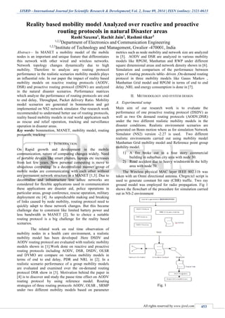 IJSRD - International Journal for Scientific Research & Development| Vol. 2, Issue 09, 2014 | ISSN (online): 2321-0613
All rights reserved by www.ijsrd.com 453
Reality based mobility model Analyzed over reactive and proactive
routing protocols in natural Disaster areas
Rashi Saxena1, Rachit Jain2, Rashmi tikar3
1,2,3
Department of Electronics and Communication Engineering
1,2,3
Institute of Technology and Management, Gwalior -470001, India
Abstract— In MANET a mobility model of the mobile
nodes is an important and unique feature that differentiates
this network with other wired and wireless networks.
Network topology changes dynamically due to high
mobility. Therefore to analyze any routing protocol
performance in the realistic scenarios mobility models plays
an influential role. In our paper the impact of reality based
mobility models on reactive routing protocols (AODV,
DSR) and proactive routing protocol (DSDV) are analyzed
in the natural disaster scenarios. Performance matrices
which analyze the performance of routing protocols are end
to end delay, Throughput, Packet delivery Ratio. Mobility
model scenarios are generated in bonnmotion and get
implemented on NS2 network simulator. Our research work
recommended to understand better use of routing protocols,
reality based mobility models in real world application such
as rescue and relief operation, tracking and surveillance
operation in disaster areas.
Key words: bonnmotion, MANET, mobility model, routing
protocols, tracking
I. INTRODUCTION
On Rapid growth and development in the mobile
communication, nature of computing changes widely. Need
of portable devices like smart phones, laptops etc increases
from last few years. Now personal computing is move to
ubiquitous computing. In a decentralized manner group of
mobile nodes are communicating with each other without
any permanent network structure in a MANET [1,3]. Due to
decentralize and infrastructure less adhoc networks are
considered for flexible applications used in communication
these applications are disaster aid, police operations in
particular areas, group conference, rescue operation, military
deployment etc [4]. As unpredictable making and breaking
of links caused by node mobility, routing protocol need to
quickly adapt to these network changes. But this became
challenge due to constraint like limited battery power and
less bandwidth in MANET [2]. So to choice a suitable
routing protocol is a big challenge for the reality based
scenarios.
The related work on real time observation of
mobility nodes in a health care environment, a realistic
mobility model has been developed .Here DSDV and
AODV routing protocol are evaluated with realistic mobility
models shown in [1].Work done on reactive and proactive
routing protocols including AODV, DSR, DSDV, OLSR
and DYMO are compare on various mobility models in
terms of end to end delay, PDR and NRL in [2]. In a
realistic scenario performance of a group mobility models
are evaluated and examined over the on-demand routing
protocol DSR show in [3]. Motivation behind the paper in
[4] is to discover and study the pause time effect on AODV
routing protocol by using reference model. Routing
strategies of three routing protocols AODV, OLSR , SRMP
under two different mobility models based on parameter
metrics such as node mobility and network size are analyzed
in [5]. AODV and DSR are analyzed in various mobility
models like RPGM, Manhattan and RWP under different
square dimensional areas and network density shown in [6].
Simulation and comparison of the performance between
types of routing protocols table- driven ,On-demand routing
protocol in three mobility models like Gauss Markov ,
Manhattan Grid model and RPGM in terms of end to end
delay ,NRL and energy consumption is done in [7].
II. METHODOLOGY AND SYSTEM DESIGN
A. Experimental setup
Main aim of our research work is to evaluate the
performance of one proactive routing protocol (DSDV) as
well as two On demand routing protocols (AODV,DSR)
under the two different realistic mobility models in the
disaster conditions. Realistic environment scenarios are
generated on Bonn motion where as for simulation Network
Simulator (NS2) version -2.27 is used. Two different
realistic environments carried out using mobility model
Manhattan Grid mobility model and Reference point group
mobility model.
1) A fire broke out in a four story commercial
building in suburban city area with node 30.
2) Road accident due to heavy windstorm in the hilly
area with node 70.
The Wireless physical MAC layer IEEE 802.11b was
taken with an Omni directional antenna. Cbrgrn.tcl script is
used to generate constant bit rate (CBR) traffic. Two ray
ground model was employed for radio propagation. Fig 1
shows the flowchart of the procedure for simulation carried
out in NS-2 environment
Fig. 1
 