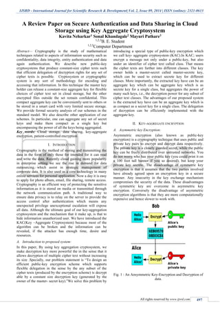 IJSRD - International Journal for Scientific Research & Development| Vol. 2, Issue 09, 2014 | ISSN (online): 2321-0613
All rights reserved by www.ijsrd.com 497
A Review Paper on Secure Authentication and Data Sharing in Cloud
Storage using Key Aggregate Cryptosystem
Kavita Neharkar1 Sonal Khandagale2 Mayuri Pathare3
1,2,3
B. E. Student
1,2,3
Computer Department
Abstract— Cryptography is the study of mathematical
techniques related to aspects of information security such as
confidentiality, data integrity, entity authentication and data
again authentication. We describe new public-key
cryptosystems that produce constant-size cipher texts such
that efficient delegation of decryption rights for any set of
cipher texts is possible. Cryptosystem or cryptographic
system is any sort of methodology for encoding and
accessing that information. In this technique the master key
holder can release a constant-size aggregate key for flexible
choices of cipher text set in cloud storage, but the other
encrypted files outside the set remain confidential. This
compact aggregate key can be conveniently sent to others or
be stored in a smart card with very limited secure storage.
We provide formal security analysis of our schemes in the
standard model. We also describe other application of our
schemes. In particular, one can aggregate any set of secret
keys and make them compact as a single key but
encompassing the power of all the keys being aggregated.
Key words: Cloud storage, data sharing, key-aggregate
encryption, patient-controlled encryption
I. INTRODUCTION
Cryptography is the method of storing and transmitting the
data in the form of only those for intended for it can read
and write the data. Recently cloud gaining more popularity
in enterprise setting we see the rise in demand for data
outsourcing which assist in strategic management of
corporate data. It is also used as a core technology in many
online services for personal application. Now a day it is easy
to apply for photo album, email, file sharing, remote access.
Cryptography is an efficient way of protecting the sensitive
information.as it is stored on media or transmitted through
the network communication path. A traditional way to
ensure data privacy is to relay on the server to provide the
access control after authentication which means any
unexpected privilege unexceptional escalation will expose
all data. Although the ultimate goal of our key-aggregation
cryptosystem and the mechanism that it make up, is that to
hide information unauthorized user. We have introduced the
KAC(Key –Aggregate Cryptosystem) because most of the
algorithm can be broken and the information can be
revealed, if the attacker has enough time, desire and
resources.
A. Introduction to proposed system:
In this paper, By using key aggregation cryptosystem, we
make decryption key more powerful the in the sense that it
allows decryption of multiple cipher text without increasing
its size .Specially, our problem statement is “To design an
efficient public-key encryption scheme which supports
flexible delegation in the sense by the any subset of the
cipher texts (produced by the encryption scheme) is decrypt
able by a constant size decryption key (generated by the
owner of the master- secret key).”We solve this problem by
introducing a special type of public-key encryption which
we call key- aggregate cryptosystem (KAC).In KAC; users
encrypt a message not only under a public-key, but also
under an identifier of cipher text called class. That means
the cipher texts are further into different classes. The key
owner holds a master-secret called master-secrete key,
which can be used to extract secrete key for different
classes. More importantly, the extracted key have can be an
aggregate key which can be aggregate key which is as
secrete key for a single class, but aggregates the power of
many such keys, i.e., the decryption power for any subset of
cipher text classes. The advantages of our proposed system
is the extracted key have can be an aggregate key which is
as compact as a secret key for a single class. The delegation
of decryption can be efficiently implemented with the
aggregate key.
II. KEY-AGGREGATE ENCRYPTION
A. Asymmetric key Encryption:
Asymmetric encryption (also known as public-key
encryption) is a cryptography technique that uses public and
private key pairs to encrypt and decrypt data respectively.
The private key is a closely guarded secret, while the public
key can be freely distributed over untrusted networks. You
do not worry who has your public key (you could print it on
a 100 foot tall banner if you so desired), but keep your
private key secrete. The disadvantage of symmetric key
encryption is that it assumes that the two parties involved
have already agreed upon an encryption key in a secure
manner. Any insecurity in the key exchange mechanism
compromises the security of the data. These disadvantages
of symmetric key are overcome in asymmetric key
encryption. Conversely the disadvantage of asymmetric
encryption algorithms is that they are more computationally
expensive and hence slower to work with.
Fig. 1 : An Ansymmetric Key-Encryption and Decryption of
data.
 