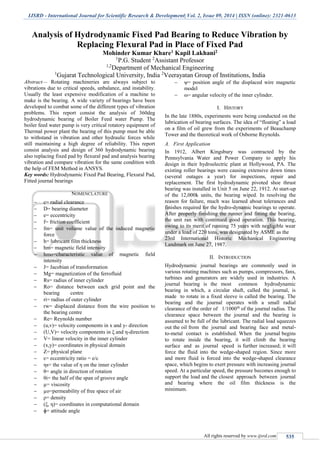 IJSRD - International Journal for Scientific Research & Development| Vol. 2, Issue 09, 2014 | ISSN (online): 2321-0613
All rights reserved by www.ijsrd.com 535
Analysis of Hydrodynamic Fixed Pad Bearing to Reduce Vibration by
Replacing Flexural Pad in Place of Fixed Pad
Mohinder Kumar Khare1 Kapil Lakhani2
1
P.G. Student 2
Assistant Professor
1,2
Department of Mechanical Engineering
1
Gujarat Technological University, India 2
Veerayatan Group of Institutions, India
Abstract— Rotating machineries are always subject to
vibrations due to critical speeds, unbalance, and instability.
Usually the least expensive modification of a machine to
make is the bearing. A wide variety of bearings have been
developed to combat some of the different types of vibration
problems. This report consist the analysis of 360deg
hydrodynamic bearing of Boiler Feed water Pump. The
boiler feed water pump is very critical rotatory equipment of
Thermal power plant the bearing of this pump must be able
to withstand in vibration and other hydraulic forces while
still maintaining a high degree of reliability. This report
consist analysis and design of 360 hydrodynamic bearing
also replacing fixed pad by flexural pad and analysis bearing
vibration and compare vibration for the same condition with
the help of FEM Method in ANSYS.
Key words: Hydrodynamic Fixed Pad Bearing, Flexural Pad,
Fitted journal bearings
NOMENCLATURE
 c= radial clearance
 D= bearing diameter
 e= eccentricity
 f= friction coefficient
 fm= unit volume value of the induced magnetic
force
 h= lubricant film thickness
 hm= magnetic field intensity
 hmo=characteristic value of magnetic field
intensity
 J= Jacobian of transformation
 Mg= magnetization of the ferrofluid
 Rs= radius of inner cylinder
 Ro= distance between each grid point and the
bearing centre
 ri= radius of outer cylinder
 rw= displaced distance from the wire position to
the bearing centre
 Re= Reynolds number
 (u,v)= velocity components in x and y- direction
 (U,V)= velocity components in ξ and η-direction
 V= linear velocity in the inner cylinder
 (x,y)= coordinates in physical domain
 Z= physical plane
 ε= eccentricity ratio = e/c
 ηs= the value of η on the inner cylinder
 θ= angle in direction of rotation
 θi= the half of the span of groove angle
 µ= viscosity
 µo=permeability of free space of air
 ρ= density
 (ξ, η)= coordinates in computational domain
 ɸ= attitude angle
 ψ= position angle of the displaced wire magnetic
model
 ω= angular velocity of the inner cylinder.
I. HISTORY
In the late 1880s, experiments were being conducted on the
lubrication of bearing surfaces. The idea of “floating” a load
on a film of oil grew from the experiments of Beauchamp
Tower and the theoretical work of Osborne Reynolds.
A. First Application
In 1912, Albert Kingsbury was contracted by the
Pennsylvania Water and Power Company to apply his
design in their hydroelectric plant at Hollywood, PA. The
existing roller bearings were causing extensive down times
(several outages a year) for inspections, repair and
replacement. The first hydrodynamic pivoted shoe thrust
bearing was installed in Unit 5 on June 22, 1912. At start-up
of the 12,000k units, the bearing wiped. In resolving the
reason for failure, much was learned about tolerances and
finishes required for the hydro-dynamic bearings to operate.
After properly finishing the runner and fitting the bearing,
the unit ran with continued good operation. This bearing,
owing to its merit of running 75 years with negligible wear
under a load of 220 tons, was designated by ASME as the
23rd International Historic Mechanical Engineering
Landmark on June 27, 1987.
II. INTRODUCTION
Hydrodynamic journal bearings are commonly used in
various rotating machines such as pumps, compressors, fans,
turbines and generators are widely used in industries. A
journal bearing is the most common hydrodynamic
bearing in which, a circular shaft, called the journal, is
made to rotate in a fixed sleeve is called the bearing. The
bearing and the journal operates with a small radial
clearance of the order of 1/1000th
of the journal radius. The
clearance space between the journal and the bearing is
assumed to be full of the lubricant. The radial load squeezes
out the oil from the journal and bearing face and metal-
to-metal contact is established. When the journal begins
to rotate inside the bearing, it will climb the bearing
surface and as journal speed is further increased; it will
force the fluid into the wedge-shaped region. Since more
and more fluid is forced into the wedge-shaped clearance
space, which begins to exert pressure with increasing journal
speed. At a particular speed, the pressure becomes enough to
support the load and the closest approach between journal
and bearing where the oil film thickness is the
minimum.
 
