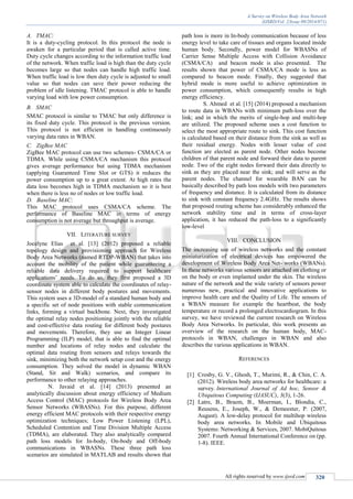 A Survey on Wireless Body Area Network
(IJSRD/Vol. 2/Issue 09/2014/071)
All rights reserved by www.ijsrd.com 320
A. TMAC:
It is a duty-cycling protocol. In this protocol the node is
awaken for a particular period that is called active time.
Duty cycle changes according to the information traffic load
of the network. When traffic load is high than the duty cycle
becomes large so that nodes can handle high traffic load.
When traffic load is low then duty cycle is adjusted to small
value so that nodes can save their power reducing the
problem of idle listening. TMAC protocol is able to handle
varying load with low power consumption.
B. SMAC
SMAC protocol is similar to TMAC but only difference is
its fixed duty cycle. This protocol is the previous version.
This protocol is not efficient in handling continuously
varying data rates in WBAN.
C. ZigBee MAC
ZigBee MAC protocol can use two schemes- CSMA/CA or
TDMA. While using CSMA/CA mechanism this protocol
gives average performance but using TDMA mechanism
(applying Guaranteed Time Slot or GTS) it reduces the
power consumption up to a great extent. At high rates the
data loss becomes high in TDMA mechanism so it is best
when there is less no of nodes or low traffic load.
D. Baseline MAC:
This MAC protocol uses CSMA/CA scheme. The
performance of Baseline MAC in terms of energy
consumption is not average but throughput is average.
VII. LITERATURE SURVEY
Jocelyne Elias et al. [13] (2012) proposed a reliable
topology design and provisioning approach for Wireless
Body Area Networks (named RTDP-WBAN) that takes into
account the mobility of the patient while guaranteeing a
reliable data delivery required to support healthcare
applications’ needs. To do so, they first proposed a 3D
coordinate system able to calculate the coordinates of relay-
sensor nodes in different body postures and movements.
This system uses a 3D-model of a standard human body and
a specific set of node positions with stable communication
links, forming a virtual backbone. Next, they investigated
the optimal relay nodes positioning jointly with the reliable
and cost-effective data routing for different body postures
and movements. Therefore, they use an Integer Linear
Programming (ILP) model, that is able to find the optimal
number and locations of relay nodes and calculate the
optimal data routing from sensors and relays towards the
sink, minimizing both the network setup cost and the energy
consumption. They solved the model in dynamic WBAN
(Stand, Sit and Walk) scenarios, and compare its
performance to other relaying approaches.
N. Javaid et al. [14] (2013) presented an
analytically discussion about energy efficiency of Medium
Access Control (MAC) protocols for Wireless Body Area
Sensor Networks (WBASNs). For this purpose, different
energy efficient MAC protocols with their respective energy
optimization techniques; Low Power Listening (LPL),
Scheduled Contention and Time Division Multiple Access
(TDMA), are elaborated. They also analytically compared
path loss models for In-body, On-body and Off-body
communications in WBASNs. These three path loss
scenarios are simulated in MATLAB and results shown that
path loss is more in In-body communication because of less
energy level to take care of tissues and organs located inside
human body. Secondly, power model for WBASNs of
Carrier Sense Multiple Access with Collision Avoidance
(CSMA/CA) and beacon mode is also presented. The
results shown that power of CSMA/CA mode is less as
compared to beacon mode. Finally, they suggested that
hybrid mode is more useful to achieve optimization in
power consumption, which consequently results in high
energy efficiency.
S. Ahmed et al. [15] (2014) proposed a mechanism
to route data in WBANs with minimum path-loss over the
link; and in which the merits of single-hop and multi-hop
are utilized. The proposed scheme uses a cost function to
select the most appropriate route to sink. This cost function
is calculated based on their distance from the sink as well as
their residual energy. Nodes with lesser value of cost
function are elected as parent node. Other nodes become
children of that parent node and forward their data to parent
node. Two of the eight nodes forward their data directly to
sink as they are placed near the sink; and will serve as the
parent nodes. The channel for wearable BAN can be
basically described by path loss models with two parameters
of frequency and distance. It is calculated from its distance
to sink with constant frequency 2.4GHz. The results shows
that proposed routing scheme has considerably enhanced the
network stability time and in terms of cross-layer
application, it has reduced the path-loss to a significantly
low-level
VIII. CONCLUSION
The increasing use of wireless networks and the constant
miniaturization of electrical devices has empowered the
development of Wireless Body Area Net- works (WBANs).
In these networks various sensors are attached on clothing or
on the body or even implanted under the skin. The wireless
nature of the network and the wide variety of sensors power
numerous new, practical and innovative applications to
improve health care and the Quality of Life. The sensors of
a WBAN measure for example the heartbeat, the body
temperature or record a prolonged electrocardiogram. In this
survey, we have reviewed the current research on Wireless
Body Area Networks. In particular, this work presents an
overview of the research on the human body, MAC-
protocols in WBAN, challenges in WBAN and also
describes the various applications in WBAN.
REFERENCES
[1] Crosby, G. V., Ghosh, T., Murimi, R., & Chin, C. A.
(2012). Wireless body area networks for healthcare: a
survey. International Journal of Ad hoc, Sensor &
Ubiquitous Computing (IJASUC), 3(3), 1-26.
[2] Latre, B., Braem, B., Moerman, I., Blondia, C.,
Reusens, E., Joseph, W., & Demeester, P. (2007,
August). A low-delay protocol for multihop wireless
body area networks. In Mobile and Ubiquitous
Systems: Networking & Services, 2007. MobiQuitous
2007. Fourth Annual International Conference on (pp.
1-8). IEEE.
 