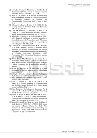 A Survey on Wireless Body Area Network
(IJSRD/Vol. 2/Issue 09/2014/071)
All rights reserved by www.ijsrd.com 321
[3] Latré, B., Braem, B., Moerman, I., Blondia, C., &
Demeester, P. (2011). A survey on wireless body area
networks. Wireless Networks, 17(1), 1-18.
[4] Arya, A., & Bilandi, N. A Review: Wireless Body
Area Networks for Health Care. International Journal
of Innovative Research in Computer and
Communication Engineering, Vol. 2, Issue 4, April
2014
[5] Saleem, S., Ullah, S., & Yoo, H. S. (2009). On the
Security Issues in Wireless Body Area Networks.
JDCTA, 3(3), 178-184.
[6] Chen, M., Gonzalez, S., Vasilakos, A., Cao, H., &
Leung, V. C. (2011). Body area networks: A survey.
Mobile Networks and Applications, 16(2), 171-193.
[7] Schwiebert, L., Gupta, S. K., & Weinmann, J. (2001,
July). Research challenges in wireless networks of
biomedical sensors. In Proceedings of the 7th annual
international conference on Mobile computing and
networking (pp. 151-165). ACM.
[8] Cherukuri, S., Venkatasubramanian, K. K., & Gupta,
S. K. (2003, October). BioSec: A biometric based
approach for securing communication in wireless
networks of biosensors implanted in the human body.
In Parallel Processing Workshops, 2003.
Proceedings. 2003 International Conference on (pp.
432-439). IEEE.
[9] Pervez Khan, M., Hussain, A., & Kwak, K. S.
(September 2009), Medical Applications of Wireless
Body Area Networks. International Journal of Digital
Content Technology and its Applications Volume 3,
Number 3.
[10]Neves, P., Stachyra, M., & Rodrigues, J. (2008).
Application of wireless sensor networks to healthcare
promotion.
[11]Ullah, S., Khan, P., Ullah, N., Saleem, S., Higgins,
H., & Kwak, K. S. (2010). A review of wireless body
area networks for medical applications. arXiv
preprint arXiv:1001.0831.
[12]Ullah, S., Higgins, H., Choi, Y. W., Lee, H. S., &
Kwak, K. S. (2008). Towards RF Communication
and Multiple Access Protocols in a Body Sensor
Network. JDCTA, 2(3), 9-16.
[13]Elias, J., Jarray, A., Salazar, J., Karmouch, A., &
Mehaoua, A. A Reliable Design of Wireless Body
Area Networks. situations, 3, 4., 2012.
[14]Javaid, N., Hayat, S., Shakir, M., Khan, M. A., Bouk,
S. H., & Khan, Z. A. (2013). Energy Efficient MAC
Protocols in Wireless Body Area Sensor Networks-A
Survey. arXiv preprint arXiv:1303.2072.
[15]Ahmed, S., Javaid, N., Akbar, M., Iqbal, A., Khan, Z.
A., & Qasim, U. (2014, May). LAEEBA: Link Aware
and Energy Efficient Scheme for Body Area
Networks. In Advanced Information Networking and
Applications (AINA), 2014 IEEE 28th International
Conference on (pp. 435-440). IEEE.
 