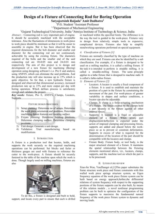IJSRD - International Journal for Scientific Research & Development| Vol. 2, Issue 09, 2014 | ISSN (online): 2321-0613
All rights reserved by www.ijsrd.com 538
Design of a Fixture of Connecting Rod for Boring Operation
Satyajeetsinh Raijada1 Amit Dudhatra2
1
P.G. Student 2
Assistant Professor
1,2
Department of Mechanical Engineering
1
Gujarat Technological University, India 2
Atmiya Institute of Technology & Science, India
Abstract— Connecting rod is very important part of engine.
It should be accurately machined with the acceptable
tolerance. Also the fluctuations of dimensions in work-piece
to work piece should be minimum so that it will be easier to
assemble in engine. But it has been observed that the
required dimensions for the bolt diameter and smaller end
diameter for the connecting rod are not continuously
achievable by using the existing fixture. The diameters
required of the bolts and the smaller end of the said
connecting rod are 10±0.05 mm and 24±0.01 mm
respectively The aim of this project is to design and
development of a new fixture for machining (Boring)
operation using designing software’s i.e. Pro E and analysis
using ANSYS ,which can eliminate the said problems. And
the production rate will also increase up to 15% which is
quite objective. So for that, a new hydraulic fixture is
designed and observed that dimensional accuracy, increased
production rate up to 15% and more output per day with
boring operation. Which defines process is satisfactory
enough and validates the project.
Key words: fixture, Pro E, ANSYS, Clamps, Locators,
Supports
FIXTURE DESIGN PROCESSES:
1) Setup planning: Determine no of setups, Determine
the work piece orientation and positions, Determine
machining datum features and locating surface.
2) Fixture planning: Determine locating positions,
Determine clamping surface, Determine clamping
positions.
3) Unit design: Generate a unit design.
4) Validation: Trial manufacturing based on
modifications
I. INTRODUCTION
A fixture is a production tool that locates, holds, and
supports the work securely so the required machining
operations can be performed. Set blocks and feeler or
thickness gauges are used with fixtures to reference the
cutter to the work-piece. A fixture should be securely
fastened to the table of the machine upon which the work is
done. Though largely used on milling machines, fixtures are
also
To do this, a fixture is designed and built to hold,
support, and locate every part to ensure that each is drilled
or machined within the specified limits. The difference is in
the way the tool is guided to the work-piece. Fixtures vary
in design from relatively simple tools to expensive,
complicated devices. Fixtures also help to simplify
metalworking operations performed on special equipment.
A. Classification of Fixtures [1]
Fixtures are normally classified by the type of machine on
which they are used. Fixtures can also be identified by a sub
classification. For example, if a fixture is designed to be
used on a milling machine, it is called a milling fixture. If
the task it is intended to perform is straddle milling, it is
called a straddle-milling fixture. The same principle
applies to a lathe fixture that is designed to machine radii. It
is called a lathe-radius fixture.
1) Elements of Fixtures [2]
 Locators: A locator is usually a fixed component of
a fixture. It is used to establish and maintain the
position of a part in the fixture by constraining the
movement of the part. For work-pieces of greater
variability in shapes and surface conditions, a
locator can also be adjustable.
 Clamps: A clamp is a force-actuating mechanism
of a fixture. The forces exerted by the clamps hold
a part securely in the fixture against all other
external forces.
 Supports: A support is a fixed or adjustable
element of a fixture. When severe part
displacement/deflection is expected under the
action of imposed clamping and processing forces,
supports are added and placed below the work-
piece so as to prevent or constrain deformation.
Supports in excess of what is required for the
determination of the location of the part should be
compatible with the locators and clamps.
 Fixture Body: Fixture body, or tool body, is the
major structural element of a fixture. It maintains
the spatial relationship between the fixturing
elements mentioned above, viz., locators, clamps,
supports, and the machine tool on which the part is
to be processed.
II. LITERATURE REVIEW
Xiao-Jin Wan, YanZhanget al.[1]This paper substitutes the
frame structure work piece and fixture constraints with thin
walled work piece springs structure system, an Eigen
frequency equation of the work piece fixture system can be
built based on energy approach,further,the differential
relations of system frequency with respect to the supporting
positions of the fixture supports can be also built, by means
of this relation models , a novel nonlinear programming
problem can be built to optimize the configuration of the
fixture supports to maximize the fundamental natural
frequency of the work piece fixture system to dynamic and
moving loads.
 