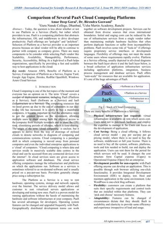 IJSRD - International Journal for Scientific Research & Development| Vol. 2, Issue 09, 2014 | ISSN (online): 2321-0613
All rights reserved by www.ijsrd.com 457
Comparison of Several PaaS Cloud Computing Platforms
Amar Deep Gorai1, Dr. Birendra Goswami2
1
Guru Nanak College, Dhanbad, 2
Usha Martin Academy, Ranchi
Abstract— Today, the question is less about whether or not
to use Platform as a Services (PaaS), but rather which
providers to use. PaaS is a computing platform that abstracts
the infrastructure, OS, and middleware to drive developer
productivity. PaaS offerings are “polyglot” and “polyhost”.
Selection of Platform as a Service provider is an important
process because an ideal vendor will be able to continue to
partner with company as company grows. There are many
components to be consider while selecting PaaS vendor like
Scalability, Availability, Manageability, Performance,
Security, Accessibility, Billing At a high-level a PaaS helps
organizations, specifically by providing a fast and scalable
way to host applications in the cloud.
Key words: Amazon AWS, Benefits of Platform as a
Service, Comparison of Platform as a Service, Engine Yard,
Google App Engine, Heroku, RedHat OpenShift, Windows
Azure Cloud Services
I. INTRODUCTION
Cloud Computing is one of the hot topics of the moment and
everyone has an opinion on it. The term ‘Cloud’ covers a
number of deployment scenarios, including PaaS (Platform
as a Service), SaaS (Software as a Service) and IaaS
(Infrastructure as a Service). The computing resources that
we need grown up due to the use of computers in our day-
to-day life has increased. It is costly to buy a mainframe
computers, it became important to find the alternative ways
to get the greatest return on the investment, allowing
multiple users to share among both the physical access to
the computer from multiple terminals and to share the CPU
time, eliminating periods of idleness, which is time-sharing.
The origin of the term ‘cloud computing’ is unclear, but it
appears to derive from the way of drawings of stylized
clouds to denote networks in diagrams of computing and
communications systems. Cloud computing is a paradigm
shift in which computing is moved away from personal
computers and even the individual enterprise applications to
a ‘cloud’ of computers. “Cloud computing is where data and
services reside in massively scalable data centres in the
cloud and can be accessed from any connected devices over
the internet”. In cloud services users are given access to
application software and databases. The cloud service
offering companies manage the infrastructure and platforms
on which the applications run. Software as a services is
sometimes referred to as on-demand software and is usually
priced on a pay-per-use basis. Providers generally charge
price using a subscription fee.
The Platform as a Service is a way to rent
hardware, operating systems, storage and network capacity
over the Internet. The service delivery model allows and
customer to rent virtualized servers applications or
developing and testing new ones. PaaS is a proven model for
running applications without the hassle of maintaining the
hardware and software infrastructure at your company. PaaS
has several advantages for developers. Operating system
features can be changed and upgraded frequently with PaaS.
Geographically distributed development teams can work
together on software development projects. Services can be
obtained from diverse sources that cross international
boundaries. Initial and onging costs can be reduced by the
use of infrastructure services from a single vendor rather
than maintaining multiple hardware facilities that often
perform duplicate functions or suffer from incompatibility
problems. PaaS involves some risk of “look-in” if offerings
require proprietary service interfaces or development
languages. Flexibility of offerings may not meet the needs
of some users whose requirements rapidly evolve. Platform
as a Service offering, usually depicted in all-cloud diagrams
between the SaaS layer above it and the IaaS layer below, is
a broad collection of application infrastructure services
including application platforms, integration, business
process management and database services. PaaS offers
“auto-scale” for resources that are available for application.
It’s one of the huge advantages of PaaS.
Fig 1 : Stack of Cloud Computing
There are many benefits of Platform as a Services:
 Physical infrastructure not required: virtual
infrastructure is available on rent which saves cost.
Users need not to purchases hardware and employ
the expertise to manage it. So Users can focus on
the development of application.
 Cost Saving: Being a cloud offering, it follows
cloud service model – pay per use/pay per go
pricing model, where there is no need to buy the
software, middleware or full year license. There is
no need to buy all the system, software, platforms,
tools and kits needed to build, run and deploy the
application. Users can rent them for the period for
which services will be used. It changes the cost
structure form Capital expense (Capex) to
Operational Expense (Opex) for an enterprise.
 Development possible for non-experts: with PaaS
offering anyone can develop an application. This is
possible through web browser utilizing one-click
functionality. It provides Integrated Development
Environment (IDE) to deploy, test. Host and
maintain application in the same environment. Like
WordPress is one-click blog software.
 Flexibility: customers can create a platform that
suits their specific requirements and control tools
that are installed within that platforms. They can
‘pick and choose’ necessary features.
 Adaptability: Features can be changed if
circumstances dictate that they should. Built in
scalability and elasticity to provide same efficiency
and experience irrespective of load and usage.
• Software as a ServiceSaaS
• Platform as a ServicePaaS
• Infrastructure as a
ServiceIaaS
 