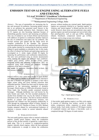 IJSRD - International Journal for Scientific Research & Development| Vol. 2, Issue 09, 2014 | ISSN (online): 2321-0613
All rights reserved by www.ijsrd.com 463
EMISSION TEST ON S.I ENGINE USING ALTERNATIVE FUELS
AND ETHANOL
T.G.Arul1 M GOKUL2 S.Sasidhran3 S.Parthasarathi4
1,2,3,4
Department of Mechanical Engineering
1,2,3,4
Muthayammal Engineeitng College, India
Abstract— The uses of automobiles are increasing day by
day and increased Air pollution. Increasing global concern
due to air pollution has generated much interest in the
environmental friendly alternative fuels. Alternative fuels
for IC engines are also becoming important because of
diminishing gasoline reserves and increasing air pollution.
Also one of method to use tri-fuels (Petrol and Kerosene)
with additives of ignition in combustion chamber improves
the rate of combustion and reduce the Air pollution. The
Air-fuel mixture gets ignited and the flame travel for
complete combustion in the chamber. The emission
outcomes phenomena are to be analyzed and also efficiency
of the engine checked by constructing the load test method.
Ethanol is good candidates as alternative fuel. In this study,
the effect of ethanol fuel blends and spark plugs ignition are
investigated on 2- stroke single cylinder SI engine for
analyzing the performance and combustion characteristics.
The tests were performed using an electric dynamometer
while running the engine and different load conditions.
Exhaust gases namely, carbon dioxides (CO2), carbon
monoxide (CO2) and unburned hydrocarbons (HC) are
measured using multi exhaust gas analyzer. Exhausts
emissions of the fuels is founded.
Key words: Air pollution, Alternative fuels, tri-fuels, Air-
fuel mixture, Ethanol
I. INTRODUCTION
Ethanol (which is also called ethyl alcohol or grain alcohol,
and abbreviated as EtOH) is an alcohol-based alternative
fuel that is blended with gasoline to produce a fuel with a
higher octane rating and fewer harmful emissions than
unblended gasoline. Ethanol has been used by humans since
prehistory as the intoxicating ingredient of alcoholic
beverages. Dried residue on 9,000-year-old pottery found in
China imply that Neolithic people consumed alcoholic
beverages. Although distillation was well known by the
early Greeks and Arabs, the first recorded production of
alcohol from distilled wine was by the School of Salerno
alchemists in the 12th century. The first to mention absolute
alcohol, in contrast with alcohol-water mixtures, was
Raymond Lull. Ethanol was first prepared synthetically in
1826 through the independent efforts of Henry Hennel in
Great Britain and S.G. Sérullas in France. In 1828, Michael
Faraday prepared ethanol by acid-catalyzed hydration of
ethylene, a process similar to current industrial ethanol
synthesis.
II. SPARK-IGNITION ENGINE
The term spark-ignition engine refers to internal combustion
engines, usually petrol engines, where the combustion
process of the air-fuel mixture is ignited by a spark from a
spark plug. This is in contrast to compression-ignition
engines, typically diesel engines, where the heat generated
from compression is enough to initiate the combustion
process, without needing any external spark. Spark-ignition
engines are commonly referred to as "gasoline engines" in
America, and "petrol engines" in Britain and the rest of the
world. However, these terms are not preferred, since spark-
ignition engines can (and increasingly are) run on fuels other
than petrol/gasoline, such as auto gas (LPG), methanol,
ethanol, bioethanol, compressed natural gas (CNG),
hydrogen, and (in drag racing) nitro methane.
Fig. 1: Spark-Ignition Engine
III. WORKING CYCLE
A four-stroke spark-ignition engine is an Otto cycle engine.
It consists of following four strokes: suction or intake
stroke, compression stroke, expansion or power stroke,
exhaust stroke. Each stroke consists of 180 degree rotation
of crankshaft rotation and hence a four-stroke cycle is
completed through 720 degree of crank rotation.
 