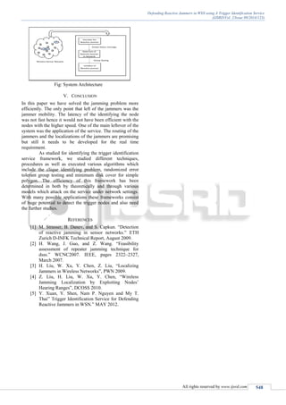 Defending Reactive Jammers in WSN using A Trigger Identification Service
(IJSRD/Vol. 2/Issue 09/2014/123)
All rights reserved by www.ijsrd.com 548
Fig: System Architecture
V. CONCLUSION
In this paper we have solved the jamming problem more
efficiently. The only point that left of the jammers was the
jammer mobility. The latency of the identifying the node
was not fast hence it would not have been efficient with the
nodes with the higher speed. One of the main leftover of the
system was the application of the service. The routing of the
jammers and the localizations of the jammers are promising
but still it needs to be developed for the real time
requirement.
As studied for identifying the trigger identification
service framework, we studied different techniques,
procedures as well as executed various algorithms which
include the clique identifying problem, randomized error
tolerant group testing and minimum disk cover for simple
polygon. The efficiency of this framework has been
determined in both by theoretically and through various
models which attack on the service under network settings.
With many possible applications these frameworks consist
of huge potential to detect the trigger nodes and also need
the further studies.
REFERENCES
[1] M. Strasser, B. Danev, and S. Capkun. “Detection
of reactive jamming in sensor networks.” ETH
Zurich D-INFK Technical Report, August 2009.
[2] H. Wang, J. Guo, and Z. Wang. “Feasibility
assessment of repeater jamming technique for
dsss.” WCNC2007. IEEE, pages 2322–2327,
March 2007.
[3] H. Liu, W. Xu, Y. Chen, Z. Liu, “Localizing
Jammers in Wireless Networks”, PWN 2009.
[4] Z. Liu, H. Liu, W. Xu, Y. Chen, “Wireless
Jamming Localization by Exploiting Nodes’
Hearing Ranges”, DCOSS 2010.
[5] Y. Xuan, Y. Shen, Nam P. Nguyen and My T.
Thai” Trigger Identification Service for Defending
Reactive Jammers in WSN.” MAY 2012.
 
