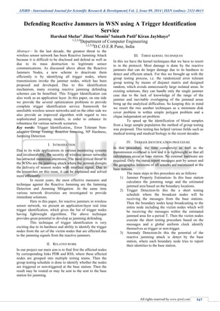 IJSRD - International Journal for Scientific Research & Development| Vol. 2, Issue 09, 2014 | ISSN (online): 2321-0613
All rights reserved by www.ijsrd.com 547
Defending Reactive Jammers in WSN using A Trigger Identification
Service
Harshad Shelar1 Jilani Momin2 Sainath Patil3 Kiran Jaybhaye4
1,2,3,4
Department of Computer Engineering
1,2,3,4
D.C.O.E.R Pune, India
Abstract— In the last decade, the greatest threat to the
wireless sensor network has been Reactive Jamming Attack
because it is difficult to be disclosed and defend as well as
due to its mass destruction to legitimate sensor
communications. As discussed above about the Reactive
Jammers Nodes, a new scheme to deactivate them
efficiently is by identifying all trigger nodes, where
transmissions invoke the jammer nodes, which has been
proposed and developed. Due to this identification
mechanism, many existing reactive jamming defending
schemes can be benefited. This Trigger Identification can
also work as an application layer .In this paper, on one side
we provide the several optimization problems to provide
complete trigger identification service framework for
unreliable wireless sensor networks and on the other side we
also provide an improved algorithm with regard to two
sophisticated jamming models, in order to enhance its
robustness for various network scenarios.
Key words: Trigger Identification,, Error Tolerant Non-
adaptive Group Testing, Reactive Jamming, NP Hardness,
Jamming Detection
I. INTRODUCTION
Due to its wide applications in various monitoring systems
and invulnerability, the security of wireless sensor networks
has attracted numerous attentions. The most critical threat to
the WSNs are the jamming attack where the jammer disrupts
the delivery of nearest nodes with interface signal. Due to
the researches on this issue, it can be explained and solved
more efficiently.
In recent years, the most effective measures and
technique against the Reactive Jamming are the Jamming
Detection and Jamming Mitigation. At the same time
various network diversities are investigated to provide
immediate solutions.
Here in this paper, for reactive jammers in wireless
sensor network, we present an application-layer real time
trigger identification, which gives the list of trigger nodes
having lightweight algorithms. The above technique
provides great potential to develop as jamming defending.
This technique of trigger identification is very
exciting due to its hardness and ability to identify the trigger
nodes from the set of the victim nodes that are affected due
to the jamming signals from the reactive jammers.
II. RELATED WORK
In our project our main aim is to find first the affected nodes
by corresponding links PDR and RSS, where these affected
nodes are grouped into multiple testing teams. Then the
group testing schedule is done to identify whether the nodes
are triggered or non-triggered at the base station. Then the
result may be routed or may be sent to the sent to the base
station for jamming.
III. THREE KERNEL TECHNIQUES
In this we have the kernel techniques that we have to resort
to in the protocol. Most damage is done by the reactive
jammers that can do larger damage due to its hardness to
detect and efficient attack. For this we brought up with the
group testing process, i.e. the randomized error tolerant
group testing by means of disjunct matrix and designed
random, which avoids unnecessarily large isolated areas. In
existing solutions, they can handle only the single jammer
case due to the lack of knowledge of the range of the
jammer and inevitable overlapping of the jammed areas
bring up the analytical difficulties. So keeping this in mind
we resort the two another techniques as a minimum disk
cover problem in within simple polygon problem and a
clique independent set problem.
To speed up the identification of blood samples
from a large sample population the method of group testing
was proposed. This testing has helped various fields such as
medical testing and medical biology in the recent decades.
IV. TRIGGER IDENTIFICATION PROCEDURE
In this procedure, the time complexity as well as the
transmission overhead is low and it is lightweight so that all
calculations occur at base station. No external hardware are
required. Only the status report messages sent by sensor and
the geographic locations of all sensors are maintained at the
base stations.
The main steps in this procedure are as follows:
1) Jammer Property Estimation- In this base station
calculates the jamming range and the estimated
jammed area based on the boundary locations.
2) Trigger Detection-In this the a short testing
schedule where the broadcast nodes will be
receiving the messages from the base stations.
Then the boundary nodes keep broadcasting to the
entire node including the victim nodes which will
be receiving the messages within the estimated
jammed area for a period T. Then the victim nodes
execute the short testing procedure based on the
messages and a global uniform clock identify
themselves as trigger or non-trigger.
3) Anomaly Detection-In this the potential of the
reactive jamming attack is detect by the base
station, where each boundary node tries to report
their identities to the base station.
 