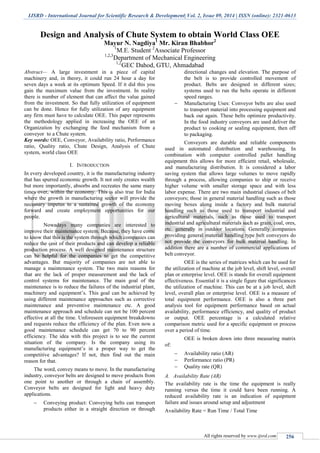 IJSRD - International Journal for Scientific Research & Development| Vol. 2, Issue 09, 2014 | ISSN (online): 2321-0613
All rights reserved by www.ijsrd.com 256
Design and Analysis of Chute System to obtain World Class OEE
Mayur N. Nagdiya1
Mr. Kiran Bhabhor2
1
M.E. Student 2
Associate Professor
1,2,3
Department of Mechanical Engineering
1,2
GEC Dahod, GTU, Ahmadabad
Abstract— A large investment in a piece of capital
machinery and, in theory, it could run 24 hour a day for
seven days a week at its optimum Speed. If it did this you
gain the maximum value from the investment. In reality
there is number of element that can affect the value gained
from the investment. So that fully utilization of equipment
can be done. Hence for fully utilization of any equipment
any firm must have to calculate OEE. This paper represents
the methodology applied in increasing the OEE of an
Organization by exchanging the feed mechanism from a
conveyor to a Chute system.
Key words: OEE, Conveyor, Availability ratio, Performance
ratio, Quality ratio, Chute Design, Analysis of Chute
system, world class OEE
I. INTRODUCTION
In every developed country, it is the manufacturing industry
that has spurred economic growth. It not only creates wealth
but more importantly, absorbs and recreates the same many
times over, within the economy. This is also true for India
where the growth in manufacturing sector will provide the
necessary impetus to a sustained growth of the economy
forward and create employment opportunities for our
people.
Nowadays many companies are interested to
improve their maintenance system. Because, they have come
to know that this is the system through which companies can
reduce the cost of their products and can develop a reliable
production process. A well designed maintenance structure
can be helpful for the companies to get the competitive
advantages. But majority of companies are not able to
manage a maintenance system. The two main reasons for
that are the lack of proper measurement and the lack of
control systems for maintenance. The main goal of the
maintenance is to reduce the failures of the industrial plant,
machinery and equipment’s. This goal can be achieved by
using different maintenance approaches such as corrective
maintenance and preventive maintenance etc. A good
maintenance approach and schedule can not be 100 percent
effective at all the time. Unforeseen equipment breakdowns
and requests reduce the efficiency of the plan. Even now a
good maintenance schedule can get 70 to 90 percent
efficiency. The idea with this project is to see the current
situation of the company. Is the company using its
manufacturing equipment’s in a proper way to get the
competitive advantages? If not, then find out the main
reason for that.
The word, convey means to move. In the manufacturing
industry, conveyor belts are designed to move products from
one point to another or through a chain of assembly.
Conveyor belts are designed for light and heavy duty
applications.
 Conveying product: Conveying belts can transport
products either in a straight direction or through
directional changes and elevation. The purpose of
the belt is to provide controlled movement of
product. Belts are designed in different sizes;
systems used to run the belts operate in different
speed ranges.
 Manufacturing Uses: Conveyor belts are also used
to transport material into processing equipment and
back out again. These belts optimize productivity.
In the food industry conveyors are used deliver the
product to cooking or sealing equipment, then off
to packaging.
Conveyors are durable and reliable components
used in automated distribution and warehousing. In
combination with computer controlled pallet handling
equipment this allows for more efficient retail, wholesale,
and manufacturing distribution. It is considered a labor
saving system that allows large volumes to move rapidly
through a process, allowing companies to ship or receive
higher volume with smaller storage space and with less
labor expense. There are two main industrial classes of belt
conveyors; those in general material handling such as those
moving boxes along inside a factory and bulk material
handling such as those used to transport industrial and
agricultural materials, such as those used to transport
industrial and agricultural materials such as grain, coal, ores,
etc. generally in outdoor locations. Generally companies
providing general material handling type belt conveyors do
not provide the conveyors for bulk material handling. In
addition there are a number of commercial applications of
belt conveyor.
OEE is the series of matrices which can be used for
the utilization of machine at the job level, shift level, overall
plan or enterprise level. OEE is stands for overall equipment
effectiveness. Essential it is a single figure that significances
the utilization of machine. This can be at a job level, shift
level, overall plan or enterprise level. OEE is a measure of
total equipment performance. OEE is also a three part
analysis tool for equipment performance based on actual
availability, performance efficiency, and quality of product
or output. OEE percentage is a calculated relative
comparison metric used for a specific equipment or process
over a period of time.
OEE is broken down into three measuring matrix
of:
 Availability ratio (AR)
 Performance ratio (PR)
 Quality rate (QR)
A. Availability Rate (AR)
The availability rate is the time the equipment is really
running versus the time it could have been running. A
reduced availability rate is an indication of equipment
failure and issues around setup and adjustment
Availability Rate = Run Time / Total Time
 