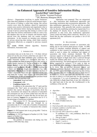 IJSRD - International Journal for Scientific Research & Development| Vol. 2, Issue 09, 2014 | ISSN (online): 2321-0613
All rights reserved by www.ijsrd.com 356
An Enhanced Approach of Sensitive Information Hiding
Kaushal Bhatt1
Ankit Dongre2
1
P.G. Scholar 2
Assistant Professor
1,2
JIT, Borawan, Khargone (M.P)
Abstract— Organizations involving in similar businesses
often share their databases to find out useful business logics.
The process of finding is called data mining. But serious
concern occur when the database, shared by organization
contain some sensitive information and organization what to
hide this information before sharing the database. Then the
concept of privacy preserving data mining is comes in spot
light where the sensitive information is hide in a such a way
that database does not lost its integrity and business logics
derived from this databases does not contain sensitive
information. In this research we introduce new technique
for privacy preserving data mining, which hides sensitive
information effectively as compared to previous research
work.
Key words: PPDM, Hybrid algorithm, Sensitive
information, Association rules
I. INTRODUCTION
Association rules are in the form of A ‐> B where A,B are
subset of I are the sets of items called Item sets and A ∩B =
Φ. Association rules show attributes value conditions that
appear frequently together in a transaction data base. A
mostly example are used of association rule data mining is
Market Basket Analysis [2]. The set of items is‐ I = {Milk,
Bread, Butter} A rule derived from the shopping market
database could be {Butter, Bread} => {Milk} meaning that
if butter and bread are bought, customers also buy milk.
Association rules [4, 2] provide information on the basis of
“if then” statements. These rules are computed from the data
and, unlike the “if then” rules of logic, the association rules
are probabilistic. If 90% of transactions that purchase bread
and butter, then also purchase milk.
 Antecedent: bread and butter
 Consequent: milk
 Confidence factor: 90%
In addition to the antecedent (the “if” part) and the
consequent (the “then” part), an association rule has two
numbers that express the degree of uncertainty about the
rule. Associations rule analysis the collection of antecedent
and consequent are sets of items (called item sets) that are
also known as disjoint. It means that they do not have any
item in Common. Support for an association rule X‐>Y is
the percentage of transaction in database
That contains X U Y. The second big parameter is
called the Confidence of the rule. Strength for an
association rule X U Y is the ratio of number of transactions
that contains X U Y to number of transaction that contains
X.
Support A=>B Common item in any giving table / Total no
transaction in any table
Confidence A=>B Total Support in Number (A U B) / Total
support in Number (A)
Association Rule Hiding
The problem of association rule hiding was first
probed in 1999.After that, many
Approaches were proposed. They are categorized
as ‐ data sanitization data modification approaches and
knowledge sanitization data reconstruction approaches. The
data modification approaches [7,10] are also the so‐called
data sanitization. They generally hide sensitive association
rules by directly modifying sanitizing the original data D, to
the database D’ directly from D. As the sanitization is
performed on data level, data modification approaches
cannot control the hiding effects intuitively. Moreover, it is
found that the data sanitization can produce a lot of I/O
operations [6,9].
II. RELATED WORK
Many researchers proposed research on association rule
hiding, due to vast concern about privacy of data. In 2008
belwal [1] introduce modified definition of support and
confidence in their research by introducing hiding counter
which is used to reduce the confidence and support of
association rule below minimum threshold. The ISL
(increase support at left hand side) algorithm [] and DSR
(Decrease Support at Right hand side) is achieved through
modify the database table from 1 to 0 or from 0 to 1 in a
selected transaction. The hybrid approach of association rule
hiding suggested by research [ ] in order to hide an
association rule, either decrease its support or its Confidence
to be below than pre-specified minimum support and
minimum confidence threshold . this method utilize the both
ISL and DSR approaches of privacy preserving data mining
This algorithm first tries to hide the rules in which item to
be hidden i.e. A is in right hand side and then tries to hide
the rules in which A is in left hand side. For this algorithm t
is a transaction, T is a set of transactions, AR is used for
rule, RHS(AR) is Right Hand Side of rule AR, LHS(AR) is
the right hand side of the rule AR, Confidence(C) is the
confidence of the rule AR.
III. PROPOSED WORK
A. Algorithm:-
1) Input:
 A source database Do,
 A minimum confidence threshold value
min_confidence,
 A set of hidden items Xh.
B. Procedure:
1) Find all possible rules from given items Xh;
2) Compute confidence of all the rules.
3) For each hidden item H
4) For each rule AR in which H is in RHS
 If confidence (C) < min_confidence, then Go to
next large 2-itemset;
 Else go to step 5
5) Decrease Confidence of RHS i.e. item h.
 Find T = t in D | t ;
 While (T is not empty)
 