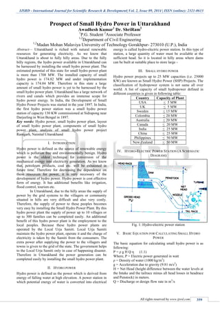 IJSRD - International Journal for Scientific Research & Development| Vol. 2, Issue 09, 2014 | ISSN (online): 2321-0613
All rights reserved by www.ijsrd.com 359
Prospect of Small Hydro Power in Uttarakhand
Awadhesh Kumar1
Dr. ShriRam2
1
P.G. Student 2
Associate Professor
1,2
Department of Civil Engineering
1,2
Madan Mohan Malaviya University of Technology Gorakhpur- 273010 (U.P.), India
Abstract— Uttarakhand is riched with natural renewable
resources for generating electricity. As we know that
Uttarakhand is about to fully hilly areas. Due to the fully
hilly regions, the hydro power available in Uttarakhand can
be harnessed by installing the small hydro power plant. The
estimated potential of this state for small hydro power plant
is more than 1708 MW. The installed capacity of small
hydro power is 174.82 MW and under implementation
capacity is 174.04 MW. Therefore in this state a large
amount of small hydro power is yet to be harnessed by the
small hydro power plant. Uttarakhand has a large network of
rivers and canals which provides an immense scope for
hydro power energy. In India, the Development of Small
Hydro Power Projects was started in the year 1897. In India,
the first hydro power station was a small hydro power
station of capacity 130 KW commissioned at Sidrapong near
Darjeeling in West Bengal in 1897.
Key words: Hydro power, small hydro power plant, layout
of small hydro power plant, components of small hydro
power plant, analysis of small hydro power project
Ramgarh, Nainital Uttarakhand
I. INTRODUCTION
Hydro power is defined as the source of renewable energy
which is pollution free and environmentally benign. Hydro
power is the oldest technique for conversion of the
mechanical energy into electricity generation. As we know
that, petroleum products, coal etc. will be exhausted in
future time. Therefore for decreasing the dependence on
these resources for power, it is very necessary of the
development of hydro power. Hydro power is cost effective
form of energy. It has additional benefits like irrigation,
flood control, tourism etc.
In Uttarakhand, due to the hilly areas the supply of
power by the grid systems to the villagers or community
situated in hills are very difficult and also very costly.
Therefore, the supply of power to these peoples becomes
very easy by installing the Small Hydro Power Plant. By this
hydro power plant the supply of power up to 10 villages or
up to 300 families can be completed easily. An additional
benefit of this hydro power plant is the employment to the
local peoples. Because these hydro power plants are
operated by the Local Urja Samiti. Local Urja Samiti
maintain the hydro power plant, operate it and the charge of
electricity is taken by the Samiti from the consumers. The
extra power after supplying the power to the villagers and
towns is given to the grid of the state. The government helps
to the Local Urja Samiti only in case of happening disaster.
Therefore in Uttarakhand the power generation can be
completed easily by installing the small hydro power plant.
II. HYDRO POWER
Hydro power is defined as the power which is derived from
energy of falling water at high elevation. A power station in
which potential energy of water is converted into electrical
energy is called hydro-electric power station. In this type of
station, a large quantity of water must be available at the
sufficient head. So it is located in hilly areas where dams
can be built at suitable place to store large -
III. SMALL HYDRO POWER
Hydro power projects up to 25 MW capacities (i.e. 25000
KW) are known as Small Hydro Power (SHP) Projects. The
classification of hydropower system is not same all over
world. A list of capacity of small hydropower defined in
different countries is given in following table:
Country Capacity of Plant
USA < 5 MW
UK < 5 MW
Sweden < 15 MW
Colombia < 20 MW
Australia < 20 MW
Canada < 20 MW
India < 25 MW
China < 25 MW
Philippines < 50 MW
New Zealand < 50 MW
IV. HYDRO-ELECTRIC POWER STATION (A SCHEMATIC
DIAGRAM)
Fig. 1: Hydro-electric power station
V. BASIC EQUATION FOR CALCULATING SMALL HYDRO
POWER
The basic equation for calculating small hydro power is as
following:
P = ρ g H Q η (1.1)
Where, P = Electric power generated in watt
ρ = Density of water (1000 kg/m3
)
g = Acceleration due to gravity (9.81 m/s2
)
H = Net Head (height difference between the water levels at
the Intake and the tailrace minus all head losses in headrace
and Penstock) in meters.
Q = Discharge or design flow rate in m3
/s
 