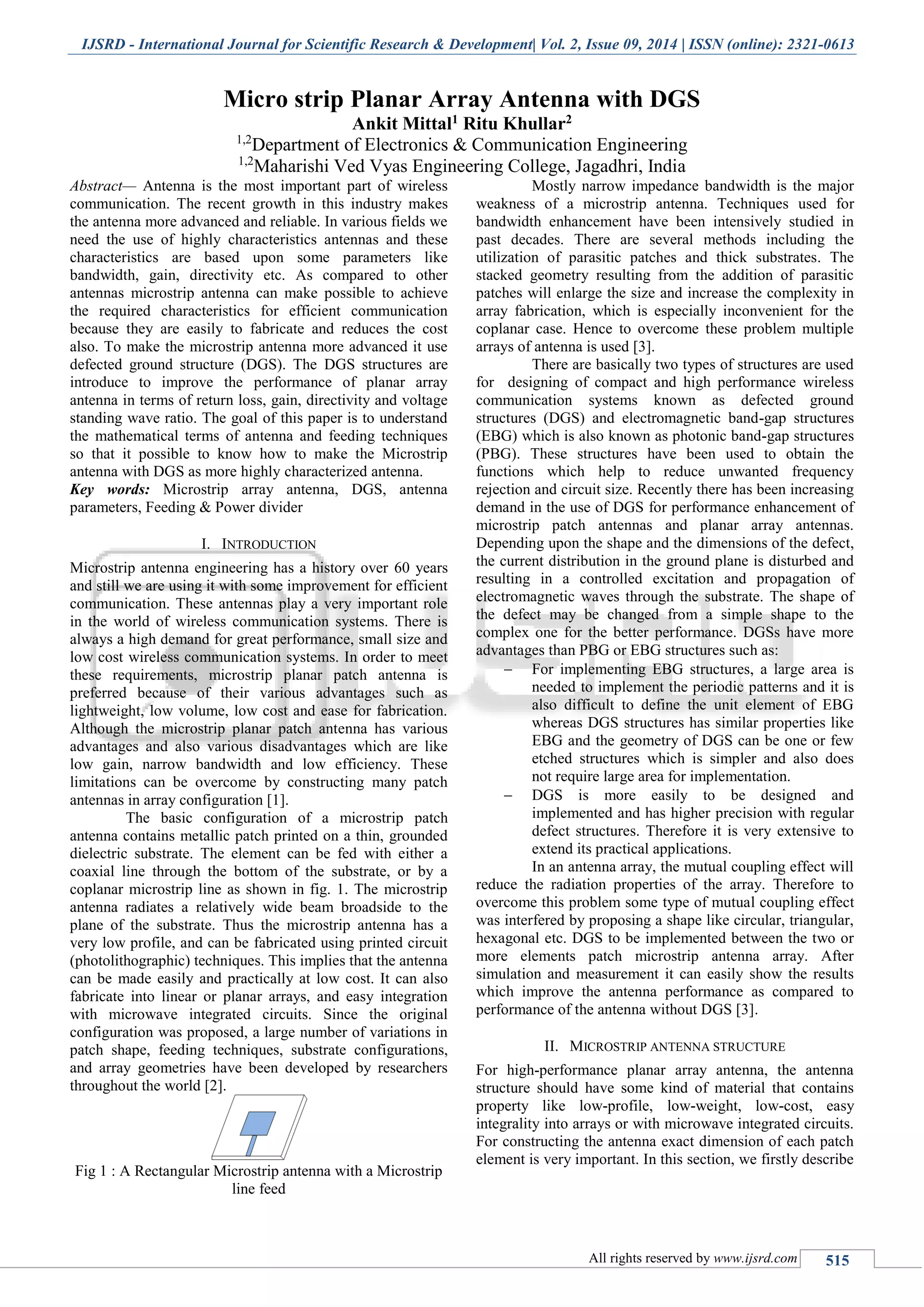 IJSRD - International Journal for Scientific Research & Development| Vol. 2, Issue 09, 2014 | ISSN (online): 2321-0613
All rights reserved by www.ijsrd.com 515
Micro strip Planar Array Antenna with DGS
Ankit Mittal1 Ritu Khullar2
1,2
Department of Electronics & Communication Engineering
1,2
Maharishi Ved Vyas Engineering College, Jagadhri, India
Abstract— Antenna is the most important part of wireless
communication. The recent growth in this industry makes
the antenna more advanced and reliable. In various fields we
need the use of highly characteristics antennas and these
characteristics are based upon some parameters like
bandwidth, gain, directivity etc. As compared to other
antennas microstrip antenna can make possible to achieve
the required characteristics for efficient communication
because they are easily to fabricate and reduces the cost
also. To make the microstrip antenna more advanced it use
defected ground structure (DGS). The DGS structures are
introduce to improve the performance of planar array
antenna in terms of return loss, gain, directivity and voltage
standing wave ratio. The goal of this paper is to understand
the mathematical terms of antenna and feeding techniques
so that it possible to know how to make the Microstrip
antenna with DGS as more highly characterized antenna.
Key words: Microstrip array antenna, DGS, antenna
parameters, Feeding & Power divider
I. INTRODUCTION
Microstrip antenna engineering has a history over 60 years
and still we are using it with some improvement for efficient
communication. These antennas play a very important role
in the world of wireless communication systems. There is
always a high demand for great performance, small size and
low cost wireless communication systems. In order to meet
these requirements, microstrip planar patch antenna is
preferred because of their various advantages such as
lightweight, low volume, low cost and ease for fabrication.
Although the microstrip planar patch antenna has various
advantages and also various disadvantages which are like
low gain, narrow bandwidth and low efficiency. These
limitations can be overcome by constructing many patch
antennas in array configuration [1].
The basic configuration of a microstrip patch
antenna contains metallic patch printed on a thin, grounded
dielectric substrate. The element can be fed with either a
coaxial line through the bottom of the substrate, or by a
coplanar microstrip line as shown in fig. 1. The microstrip
antenna radiates a relatively wide beam broadside to the
plane of the substrate. Thus the microstrip antenna has a
very low profile, and can be fabricated using printed circuit
(photolithographic) techniques. This implies that the antenna
can be made easily and practically at low cost. It can also
fabricate into linear or planar arrays, and easy integration
with microwave integrated circuits. Since the original
configuration was proposed, a large number of variations in
patch shape, feeding techniques, substrate configurations,
and array geometries have been developed by researchers
throughout the world [2].
Fig 1 : A Rectangular Microstrip antenna with a Microstrip
line feed
Mostly narrow impedance bandwidth is the major
weakness of a microstrip antenna. Techniques used for
bandwidth enhancement have been intensively studied in
past decades. There are several methods including the
utilization of parasitic patches and thick substrates. The
stacked geometry resulting from the addition of parasitic
patches will enlarge the size and increase the complexity in
array fabrication, which is especially inconvenient for the
coplanar case. Hence to overcome these problem multiple
arrays of antenna is used [3].
There are basically two types of structures are used
for designing of compact and high performance wireless
communication systems known as defected ground
structures (DGS) and electromagnetic band-gap structures
(EBG) which is also known as photonic band-gap structures
(PBG). These structures have been used to obtain the
functions which help to reduce unwanted frequency
rejection and circuit size. Recently there has been increasing
demand in the use of DGS for performance enhancement of
microstrip patch antennas and planar array antennas.
Depending upon the shape and the dimensions of the defect,
the current distribution in the ground plane is disturbed and
resulting in a controlled excitation and propagation of
electromagnetic waves through the substrate. The shape of
the defect may be changed from a simple shape to the
complex one for the better performance. DGSs have more
advantages than PBG or EBG structures such as:
 For implementing EBG structures, a large area is
needed to implement the periodic patterns and it is
also difficult to define the unit element of EBG
whereas DGS structures has similar properties like
EBG and the geometry of DGS can be one or few
etched structures which is simpler and also does
not require large area for implementation.
 DGS is more easily to be designed and
implemented and has higher precision with regular
defect structures. Therefore it is very extensive to
extend its practical applications.
In an antenna array, the mutual coupling effect will
reduce the radiation properties of the array. Therefore to
overcome this problem some type of mutual coupling effect
was interfered by proposing a shape like circular, triangular,
hexagonal etc. DGS to be implemented between the two or
more elements patch microstrip antenna array. After
simulation and measurement it can easily show the results
which improve the antenna performance as compared to
performance of the antenna without DGS [3].
II. MICROSTRIP ANTENNA STRUCTURE
For high-performance planar array antenna, the antenna
structure should have some kind of material that contains
property like low-profile, low-weight, low-cost, easy
integrality into arrays or with microwave integrated circuits.
For constructing the antenna exact dimension of each patch
element is very important. In this section, we firstly describe
 