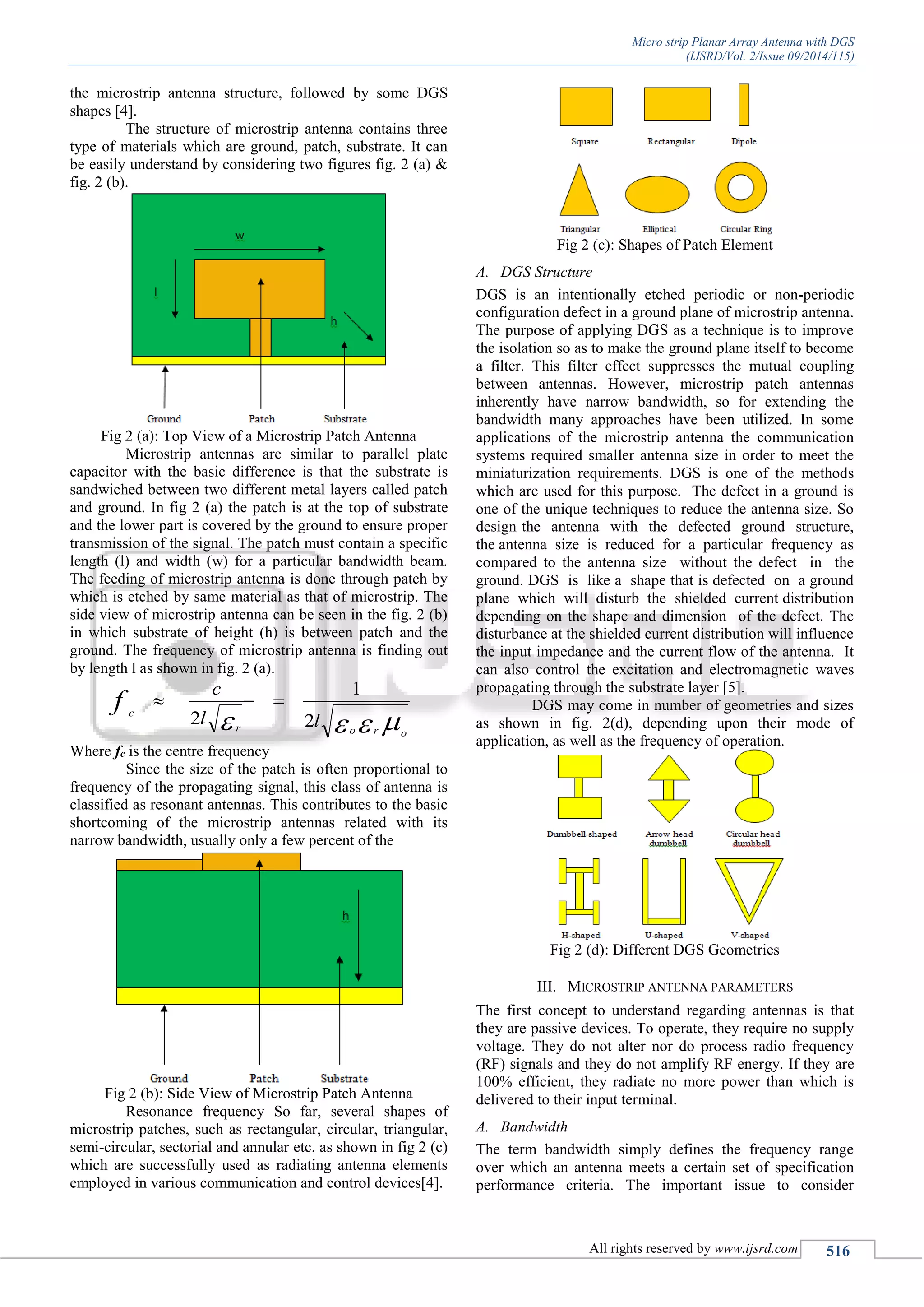 Micro strip Planar Array Antenna with DGS
(IJSRD/Vol. 2/Issue 09/2014/115)
All rights reserved by www.ijsrd.com 516
the microstrip antenna structure, followed by some DGS
shapes [4].
The structure of microstrip antenna contains three
type of materials which are ground, patch, substrate. It can
be easily understand by considering two figures fig. 2 (a) &
fig. 2 (b).
Fig 2 (a): Top View of a Microstrip Patch Antenna
Microstrip antennas are similar to parallel plate
capacitor with the basic difference is that the substrate is
sandwiched between two different metal layers called patch
and ground. In fig 2 (a) the patch is at the top of substrate
and the lower part is covered by the ground to ensure proper
transmission of the signal. The patch must contain a specific
length (l) and width (w) for a particular bandwidth beam.
The feeding of microstrip antenna is done through patch by
which is etched by same material as that of microstrip. The
side view of microstrip antenna can be seen in the fig. 2 (b)
in which substrate of height (h) is between patch and the
ground. The frequency of microstrip antenna is finding out
by length l as shown in fig. 2 (a).
 oror
c
ll
c
f
2
1
2

Where fc is the centre frequency
Since the size of the patch is often proportional to
frequency of the propagating signal, this class of antenna is
classified as resonant antennas. This contributes to the basic
shortcoming of the microstrip antennas related with its
narrow bandwidth, usually only a few percent of the
Fig 2 (b): Side View of Microstrip Patch Antenna
Resonance frequency So far, several shapes of
microstrip patches, such as rectangular, circular, triangular,
semi-circular, sectorial and annular etc. as shown in fig 2 (c)
which are successfully used as radiating antenna elements
employed in various communication and control devices[4].
Fig 2 (c): Shapes of Patch Element
A. DGS Structure
DGS is an intentionally etched periodic or non-periodic
configuration defect in a ground plane of microstrip antenna.
The purpose of applying DGS as a technique is to improve
the isolation so as to make the ground plane itself to become
a filter. This filter effect suppresses the mutual coupling
between antennas. However, microstrip patch antennas
inherently have narrow bandwidth, so for extending the
bandwidth many approaches have been utilized. In some
applications of the microstrip antenna the communication
systems required smaller antenna size in order to meet the
miniaturization requirements. DGS is one of the methods
which are used for this purpose. The defect in a ground is
one of the unique techniques to reduce the antenna size. So
design the antenna with the defected ground structure,
the antenna size is reduced for a particular frequency as
compared to the antenna size without the defect in the
ground. DGS is like a shape that is defected on a ground
plane which will disturb the shielded current distribution
depending on the shape and dimension of the defect. The
disturbance at the shielded current distribution will influence
the input impedance and the current flow of the antenna. It
can also control the excitation and electromagnetic waves
propagating through the substrate layer [5].
DGS may come in number of geometries and sizes
as shown in fig. 2(d), depending upon their mode of
application, as well as the frequency of operation.
Fig 2 (d): Different DGS Geometries
III. MICROSTRIP ANTENNA PARAMETERS
The first concept to understand regarding antennas is that
they are passive devices. To operate, they require no supply
voltage. They do not alter nor do process radio frequency
(RF) signals and they do not amplify RF energy. If they are
100% efficient, they radiate no more power than which is
delivered to their input terminal.
A. Bandwidth
The term bandwidth simply defines the frequency range
over which an antenna meets a certain set of specification
performance criteria. The important issue to consider
 