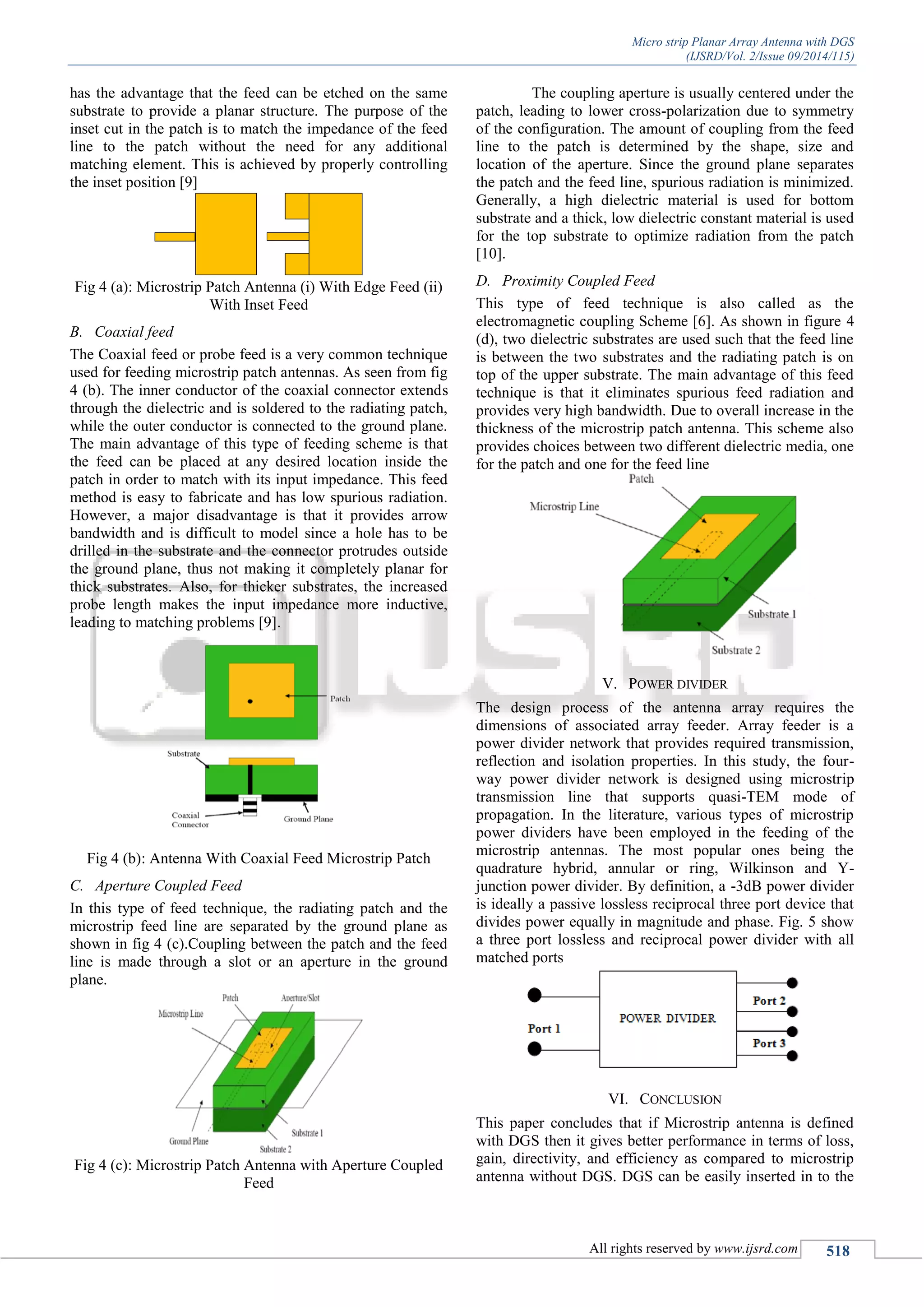 Micro strip Planar Array Antenna with DGS
(IJSRD/Vol. 2/Issue 09/2014/115)
All rights reserved by www.ijsrd.com 518
has the advantage that the feed can be etched on the same
substrate to provide a planar structure. The purpose of the
inset cut in the patch is to match the impedance of the feed
line to the patch without the need for any additional
matching element. This is achieved by properly controlling
the inset position [9]
Fig 4 (a): Microstrip Patch Antenna (i) With Edge Feed (ii)
With Inset Feed
B. Coaxial feed
The Coaxial feed or probe feed is a very common technique
used for feeding microstrip patch antennas. As seen from fig
4 (b). The inner conductor of the coaxial connector extends
through the dielectric and is soldered to the radiating patch,
while the outer conductor is connected to the ground plane.
The main advantage of this type of feeding scheme is that
the feed can be placed at any desired location inside the
patch in order to match with its input impedance. This feed
method is easy to fabricate and has low spurious radiation.
However, a major disadvantage is that it provides arrow
bandwidth and is difficult to model since a hole has to be
drilled in the substrate and the connector protrudes outside
the ground plane, thus not making it completely planar for
thick substrates. Also, for thicker substrates, the increased
probe length makes the input impedance more inductive,
leading to matching problems [9].
Fig 4 (b): Antenna With Coaxial Feed Microstrip Patch
C. Aperture Coupled Feed
In this type of feed technique, the radiating patch and the
microstrip feed line are separated by the ground plane as
shown in fig 4 (c).Coupling between the patch and the feed
line is made through a slot or an aperture in the ground
plane.
Fig 4 (c): Microstrip Patch Antenna with Aperture Coupled
Feed
The coupling aperture is usually centered under the
patch, leading to lower cross-polarization due to symmetry
of the configuration. The amount of coupling from the feed
line to the patch is determined by the shape, size and
location of the aperture. Since the ground plane separates
the patch and the feed line, spurious radiation is minimized.
Generally, a high dielectric material is used for bottom
substrate and a thick, low dielectric constant material is used
for the top substrate to optimize radiation from the patch
[10].
D. Proximity Coupled Feed
This type of feed technique is also called as the
electromagnetic coupling Scheme [6]. As shown in figure 4
(d), two dielectric substrates are used such that the feed line
is between the two substrates and the radiating patch is on
top of the upper substrate. The main advantage of this feed
technique is that it eliminates spurious feed radiation and
provides very high bandwidth. Due to overall increase in the
thickness of the microstrip patch antenna. This scheme also
provides choices between two different dielectric media, one
for the patch and one for the feed line
V. POWER DIVIDER
The design process of the antenna array requires the
dimensions of associated array feeder. Array feeder is a
power divider network that provides required transmission,
reflection and isolation properties. In this study, the four-
way power divider network is designed using microstrip
transmission line that supports quasi-TEM mode of
propagation. In the literature, various types of microstrip
power dividers have been employed in the feeding of the
microstrip antennas. The most popular ones being the
quadrature hybrid, annular or ring, Wilkinson and Y-
junction power divider. By definition, a -3dB power divider
is ideally a passive lossless reciprocal three port device that
divides power equally in magnitude and phase. Fig. 5 show
a three port lossless and reciprocal power divider with all
matched ports
VI. CONCLUSION
This paper concludes that if Microstrip antenna is defined
with DGS then it gives better performance in terms of loss,
gain, directivity, and efficiency as compared to microstrip
antenna without DGS. DGS can be easily inserted in to the
 