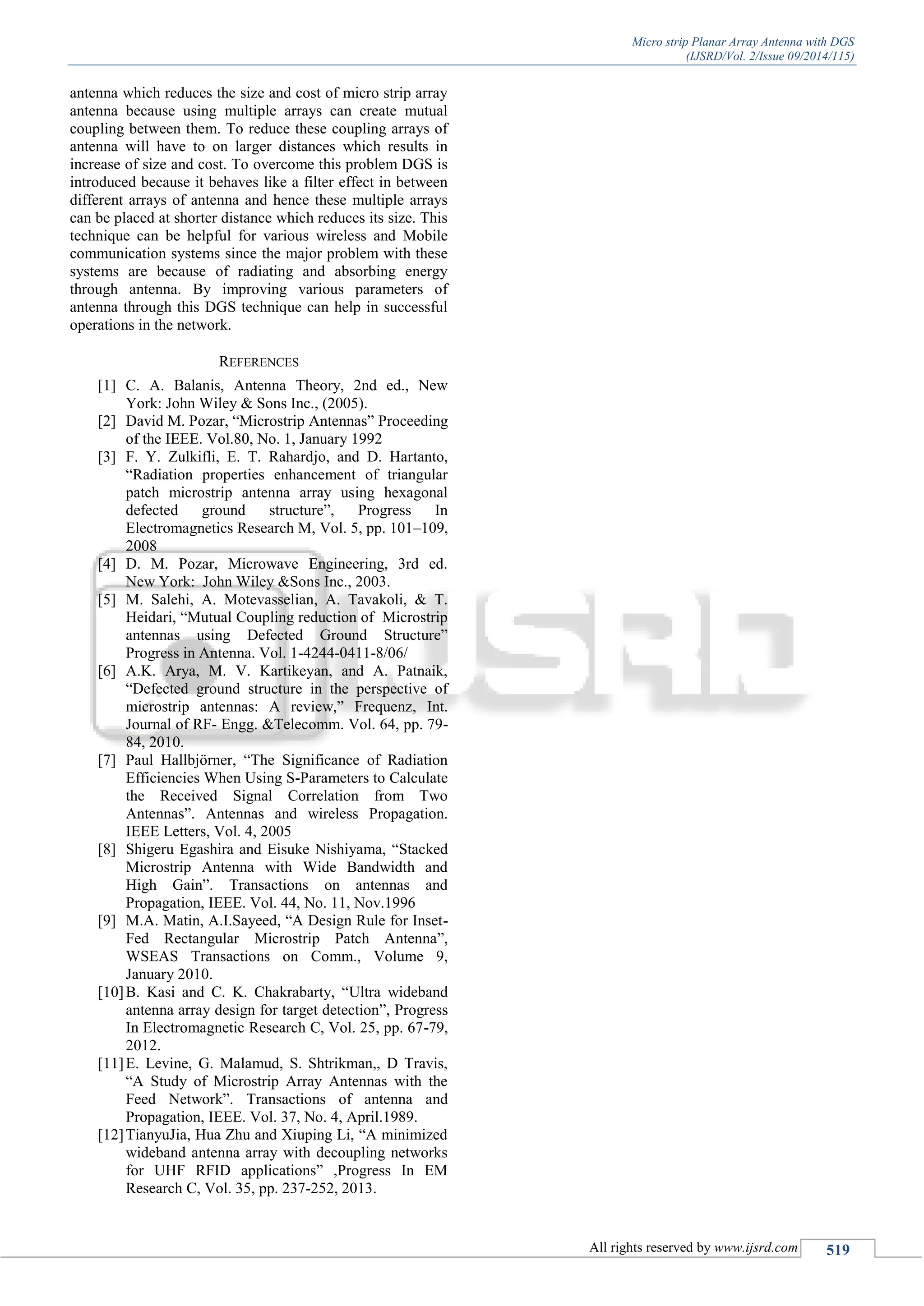Micro strip Planar Array Antenna with DGS
(IJSRD/Vol. 2/Issue 09/2014/115)
All rights reserved by www.ijsrd.com 519
antenna which reduces the size and cost of micro strip array
antenna because using multiple arrays can create mutual
coupling between them. To reduce these coupling arrays of
antenna will have to on larger distances which results in
increase of size and cost. To overcome this problem DGS is
introduced because it behaves like a filter effect in between
different arrays of antenna and hence these multiple arrays
can be placed at shorter distance which reduces its size. This
technique can be helpful for various wireless and Mobile
communication systems since the major problem with these
systems are because of radiating and absorbing energy
through antenna. By improving various parameters of
antenna through this DGS technique can help in successful
operations in the network.
REFERENCES
[1] C. A. Balanis, Antenna Theory, 2nd ed., New
York: John Wiley & Sons Inc., (2005).
[2] David M. Pozar, “Microstrip Antennas” Proceeding
of the IEEE. Vol.80, No. 1, January 1992
[3] F. Y. Zulkifli, E. T. Rahardjo, and D. Hartanto,
“Radiation properties enhancement of triangular
patch microstrip antenna array using hexagonal
defected ground structure”, Progress In
Electromagnetics Research M, Vol. 5, pp. 101–109,
2008
[4] D. M. Pozar, Microwave Engineering, 3rd ed.
New York: John Wiley &Sons Inc., 2003.
[5] M. Salehi, A. Motevasselian, A. Tavakoli, & T.
Heidari, “Mutual Coupling reduction of Microstrip
antennas using Defected Ground Structure”
Progress in Antenna. Vol. 1-4244-0411-8/06/
[6] A.K. Arya, M. V. Kartikeyan, and A. Patnaik,
“Defected ground structure in the perspective of
microstrip antennas: A review,” Frequenz, Int.
Journal of RF- Engg. &Telecomm. Vol. 64, pp. 79-
84, 2010.
[7] Paul Hallbjörner, “The Significance of Radiation
Efficiencies When Using S-Parameters to Calculate
the Received Signal Correlation from Two
Antennas”. Antennas and wireless Propagation.
IEEE Letters, Vol. 4, 2005
[8] Shigeru Egashira and Eisuke Nishiyama, “Stacked
Microstrip Antenna with Wide Bandwidth and
High Gain”. Transactions on antennas and
Propagation, IEEE. Vol. 44, No. 11, Nov.1996
[9] M.A. Matin, A.I.Sayeed, “A Design Rule for Inset-
Fed Rectangular Microstrip Patch Antenna”,
WSEAS Transactions on Comm., Volume 9,
January 2010.
[10]B. Kasi and C. K. Chakrabarty, “Ultra wideband
antenna array design for target detection”, Progress
In Electromagnetic Research C, Vol. 25, pp. 67-79,
2012.
[11]E. Levine, G. Malamud, S. Shtrikman,, D Travis,
“A Study of Microstrip Array Antennas with the
Feed Network”. Transactions of antenna and
Propagation, IEEE. Vol. 37, No. 4, April.1989.
[12]TianyuJia, Hua Zhu and Xiuping Li, “A minimized
wideband antenna array with decoupling networks
for UHF RFID applications” ,Progress In EM
Research C, Vol. 35, pp. 237-252, 2013.
 