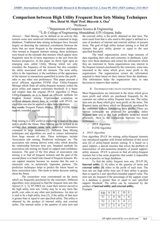 IJSRD - International Journal for Scientific Research & Development| Vol. 2, Issue 09, 2014 | ISSN (online): 2321-0613
All rights reserved by www.ijsrd.com 363
Comparison between High Utility Frequent Item Sets Mining Techniques
Mrs. Hetal M. Shah1
Prof. Bhavesh A. Oza2
2
Professor
1,2
Department of Computer Science & Engineering
1,2
L.D. College of Engineering Ahmedabad, GTU-Gujarat, India
Abstract— Data Mining can be defined as an activity that
extracts some new nontrivial information contained in large
databases. Traditional data mining techniques have focused
largely on detecting the statistical correlations between the
items that are more frequent in the transaction databases.
Also termed as frequent itemsets mining, these techniques
were based on the rationale that itemsets which appear more
frequently must be of more importance to the user from the
business perspective .In this paper we throw light upon an
emerging area called Utility Mining which not only
considers the frequency of the itemsets but also considers
the utility associated with the itemsets. The term utility
refers to the importance or the usefulness of the appearance
of the itemset in transactions quantified in terms like profit ,
sales or any other user preferences. This paper presents a
novel efficient algorithm FUFM (Fast Utility-Frequent
Mining) which finds all utility-frequent itemsets within the
given utility and support constraints threshold. It is faster
and simpler than the original 2P-UF algorithm (2 Phase
Utility-Frequent), as it is based on efficient methods for
frequent itemset mining. Experimental evaluation on
artificial datasets shown here, in contrast with 2P-UF, our
algorithm can also be applied to mine large databases.
Key words: Frequent Pattern Mining, 2PUF, FUFM, Quasi
support, extended support
I. INTRODUCTION
Data mining is a very useful in marketing to analyze the data
and to predict the future. Data Mining can be defined as an
activity that extracts some new nontrivial information
contained in large databases.[1]. Different Data Mining
techniques and algorithms are used to extract information
from large amount of data. These techniques include
Association rule mining, Prediction techniques etc. The
association rule mining derives some rules which describe
the relationship between item sets. Standard methods for
association rule mining are based on support and confidence
measures. The goal of the first phase of association rule
mining is to find all frequent itemsets and the goal of the
second phase is to build rules based of frequent itemsets. We
use support measure because we assume that the user is
interested only in statistically important patterns. The
prediction techniques helps to predict the future based on
these association rules. This leads to better decision making
about the future.
The researchers were concentrated on the items
which are frequently purchased by the customers. Different
algorithms were proposed to find the frequent item sets like
Apriori [1, 2, 3], FP-TREE etc. Later their interest moved to
the high utility item sets. Utility may be in any form like
profit, cost, sales or any other user preferences. An item set
is said to be a high utility item [3], if the utility of that item
is greater than or equal to user specified utility. The utility is
obtained by the product of internal utility and external
utility. The internal utility is the quantity of each item and
the external utility is the profit obtained on that item. The
most usual form that is also used in this paper is defined as a
sum of products of internal and external utilities of present
items. The goal of high utility itemset mining is to find all
itemsets that give utility greater or equal to the user
specified threshold.
The retail organizations stores large amounts of
data regarding their sales and customers in databases. Later
they view those databases and extract the information which
they are interested in. Some organizations may interest in
the frequent itemsets purchased by the customers, some may
interested in the items which gives more profit to the
organization. The organizations extract the information
required to them based on their interest from the databases.
This information helps the organization later, to take
decisions to improve their market.
II. TECHNIQUES FOR UTILITY PATTERN MINING
Most Organizations are interested in the items which gives
more profit and which are purchased frequently by the
customer are called as utility frequent item sets. The utility
item sets are those which give more profit on the items. The
frequent items are those which are frequently purchased by
the customers without considering their profits. There are
various techniques are proposed for generating utility
frequent item sets so that high profitable items are mined
efficiently. Here is the comparison between two basic
techniques.
 2PUF Algorithm
 FUFM Algorithm
A. 2PUF Algorithm:
First algorithm 2P-UF for mining utility-frequent itemsets
was introduced together with formal definition of this novel
area [4] of utility-based itemset mining. It is based on a
quasi support, a special measure that solves the problem of
nonexistence of anti-monotone property of joined support-
utility measure. 2P-UF is proven to find all utility-frequent
itemsets but it has some properties that render it impossible
to use in practice on large databases.
To find the utility frequent item sets, 2P-UP [8],
Internal utility [3, 8] refers to the quantity of items and
external utility [5] refers to the profit of each item. The
item sets are high utility item sets if their utility is greater
than or equal to a user specified extended support value. The
item sets are frequent if the percentage of the support count
in a database is greater than or equal to user specified
support threshold. The utility can be measured by the
product of internal utility and external utility.
Example:
TID A B C D E
T1 1 0 10 1 0
T2 2 0 6 0 2
T3 2 2 0 6 2
 