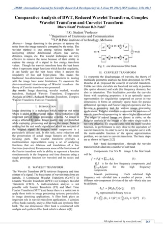 IJSRD - International Journal for Scientific Research & Development| Vol. 2, Issue 09, 2014 | ISSN (online): 2321-0613
All rights reserved by www.ijsrd.com 263
Comparative Analysis of DWT, Reduced Wavelet Transform, Complex
Wavelet Transform and Curvelet Transform
Dhara Bhatt1
Professor R.N.Patel2
1
P.G. Student 2
Professor
1,2
Department of Electronics and Communication
1,2
S.P.B.Patel institute of technology, Mehsana
Abstract— Image denoising is the process to remove the
noise from the image naturally corrupted by the noise. The
wavelet method is one among various methods for
recovering infinite dimensional objects like curves,
densities, images, etc. The wavelet techniques are very
effective to remove the noise because of their ability to
capture the energy of a signal in few energy transform
values. Though the wavelet transform have the best bases
when it represents target functions which has dot singularity,
it can hardly get the best bases when it present the
singularity of line and hyper-plane. This makes the
traditional two-dimensional wavelet transform in dealing
with the image have some limitations. To overcome the
above-mentioned shortcomings of Wavelet transform the
theory of Curvelet transform was promoted.
Key words: Image denoising, wavelet method, wavelet
transform, Reduced Wavelet Transform, Comparative
Analysis of DWT, Reduced Wavelet Transform, Complex
Wavelet Transform, Curvelet Transform
I. INTRODUCTION
Image denoising is a technique which removes out noise
which is added in the original image. Noise reduction is an
important part of image processing systems. An image is
always affected by noise. Image quality may get disturbed
while capturing, processing and storing the image. Noise is
nothing but the real world signals and which are not part of
the original signal. In images, noise suppression is a
particularly delicate task. In this task, noise reduction and
the preservation of actual image features are the main
focusing parts. The wavelet transform provides a
multiresolution representation using a set of analyzing
functions that are dilations and translations of a few
functions (wavelets). It overcomes some of the limitations of
the Fourier transform with its ability to represent a function
simultaneously in the frequency and time domains using a
single prototype function (or wavelet) and its scales and
shifts.
II. WAVELET TRANSFORM
The Wavelet Transform (WT) retrieves frequency and time
content of a signal. The basic types of wavelet transform are
namely, i) Continuous Wavelet Transform (CoWT) ii)
Discrete Wavelet Transform (DWT) iii) Complex Wavelet
Transform (CWT). A multi-resolution analysis is not
possible with Fourier Transform (FT) and Short Time
Fourier Transform (STFT) and hence there is a restriction to
apply these tools in image processing systems; particularly
in image denoising applications. A filter bank plays an
important role in wavelet transform applications. It consists
of two banks namely, analysis filter bank and synthesis filter
bank. The one dimensional filter bank is constructed with
analysis and synthesis filter bank which is shown in[1]
Fig. 1: one dimensional filter bank
III. CURVELET TRANSFORM
To overcome the disadvantages of wavelet, the theory of
multiscale geometric analysis has been developed. In 1999,
Donoho et al. proposed the concept of curvelet transform.
Unlike wavelets, curvelets are localized not only in position
(the spatial domain) and scale (the frequency domain), but
also in orientation. This localization provides the curvelet
frame with surprising properties: it is an optimally sparse
representation for singularities supported on curves in two
dimensions; it forms an optimally sparse basis for pseudo
differential operators and Fourier integral operators and has
become a promising tool for various image processing
applications. Ridgelet transform overcomes the weakness of
wavelet transform representing in two or higher dimensional
.The edges of natural image are almost in curve, so the
Ridgelet analysis of the images of the entire single-scale is
not very effective. To singular curve with the multi-variable
function, its performance is only close to the equivalent of
wavelet transform. In order to solve the singular curve with
the multi-variable function of the sparse approximation
problem, we can turn to curvelet transform. The basic steps
are as shown in Figure 2:[2]
Sub –band decomposition . through the wavelet
transform it divided into a number of sub band
Components. For N image f, the first break
will be:
∑ (1)
is for the low frequency components ,and
∑ are for the high frequency
components
Smooth partitioning . Each sub-band high
frequency sub –divided into a number of pieces , with
different sub-component division of the sub –block size can
be different.
( )
represented in binary box as
(3)
 