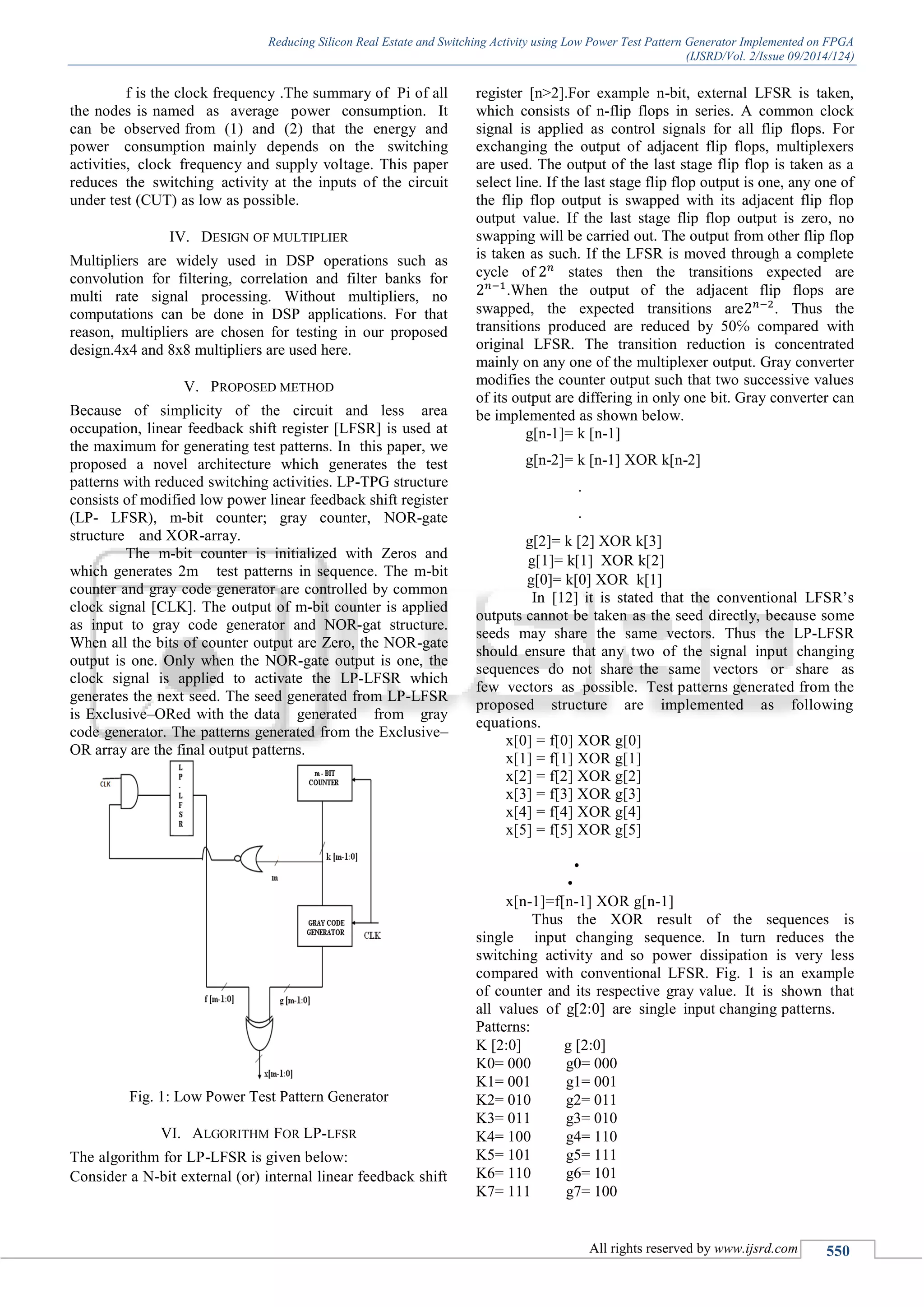 Reducing Silicon Real Estate and Switching Activity using Low Power Test Pattern Generator Implemented on FPGA
(IJSRD/Vol. 2/Issue 09/2014/124)
All rights reserved by www.ijsrd.com 550
f is the clock frequency .The summary of Pi of all
the nodes is named as average power consumption. It
can be observed from (1) and (2) that the energy and
power consumption mainly depends on the switching
activities, clock frequency and supply voltage. This paper
reduces the switching activity at the inputs of the circuit
under test (CUT) as low as possible.
IV. DESIGN OF MULTIPLIER
Multipliers are widely used in DSP operations such as
convolution for filtering, correlation and filter banks for
multi rate signal processing. Without multipliers, no
computations can be done in DSP applications. For that
reason, multipliers are chosen for testing in our proposed
design.4x4 and 8x8 multipliers are used here.
V. PROPOSED METHOD
Because of simplicity of the circuit and less area
occupation, linear feedback shift register [LFSR] is used at
the maximum for generating test patterns. In this paper, we
proposed a novel architecture which generates the test
patterns with reduced switching activities. LP-TPG structure
consists of modified low power linear feedback shift register
(LP- LFSR), m-bit counter; gray counter, NOR-gate
structure and XOR-array.
The m-bit counter is initialized with Zeros and
which generates 2m test patterns in sequence. The m-bit
counter and gray code generator are controlled by common
clock signal [CLK]. The output of m-bit counter is applied
as input to gray code generator and NOR-gat structure.
When all the bits of counter output are Zero, the NOR-gate
output is one. Only when the NOR-gate output is one, the
clock signal is applied to activate the LP-LFSR which
generates the next seed. The seed generated from LP-LFSR
is Exclusive–ORed with the data generated from gray
code generator. The patterns generated from the Exclusive–
OR array are the final output patterns.
Fig. 1: Low Power Test Pattern Generator
VI. ALGORITHM FOR LP-LFSR
The algorithm for LP-LFSR is given below:
Consider a N-bit external (or) internal linear feedback shift
register [n>2].For example n-bit, external LFSR is taken,
which consists of n-flip flops in series. A common clock
signal is applied as control signals for all flip flops. For
exchanging the output of adjacent flip flops, multiplexers
are used. The output of the last stage flip flop is taken as a
select line. If the last stage flip flop output is one, any one of
the flip flop output is swapped with its adjacent flip flop
output value. If the last stage flip flop output is zero, no
swapping will be carried out. The output from other flip flop
is taken as such. If the LFSR is moved through a complete
cycle of 2 𝑛
states then the transitions expected are
2 𝑛−1
.When the output of the adjacent flip flops are
swapped, the expected transitions are2 𝑛−2
. Thus the
transitions produced are reduced by 50℅ compared with
original LFSR. The transition reduction is concentrated
mainly on any one of the multiplexer output. Gray converter
modifies the counter output such that two successive values
of its output are differing in only one bit. Gray converter can
be implemented as shown below.
g[n-1]= k [n-1]
g[n-2]= k [n-1] XOR k[n-2]
.
.
g[2]= k [2] XOR k[3]
g[1]= k[1] XOR k[2]
g[0]= k[0] XOR k[1]
In [12] it is stated that the conventional LFSR’s
outputs cannot be taken as the seed directly, because some
seeds may share the same vectors. Thus the LP-LFSR
should ensure that any two of the signal input changing
sequences do not share the same vectors or share as
few vectors as possible. Test patterns generated from the
proposed structure are implemented as following
equations.
x[0] = f[0] XOR g[0]
x[1] = f[1] XOR g[1]
x[2] = f[2] XOR g[2]
x[3] = f[3] XOR g[3]
x[4] = f[4] XOR g[4]
x[5] = f[5] XOR g[5]
•
•
x[n-1]=f[n-1] XOR g[n-1]
Thus the XOR result of the sequences is
single input changing sequence. In turn reduces the
switching activity and so power dissipation is very less
compared with conventional LFSR. Fig. 1 is an example
of counter and its respective gray value. It is shown that
all values of g[2:0] are single input changing patterns.
Patterns:
K [2:0] g [2:0]
K0= 000 g0= 000
K1= 001 g1= 001
K2= 010 g2= 011
K3= 011 g3= 010
K4= 100 g4= 110
K5= 101 g5= 111
K6= 110 g6= 101
K7= 111 g7= 100
 