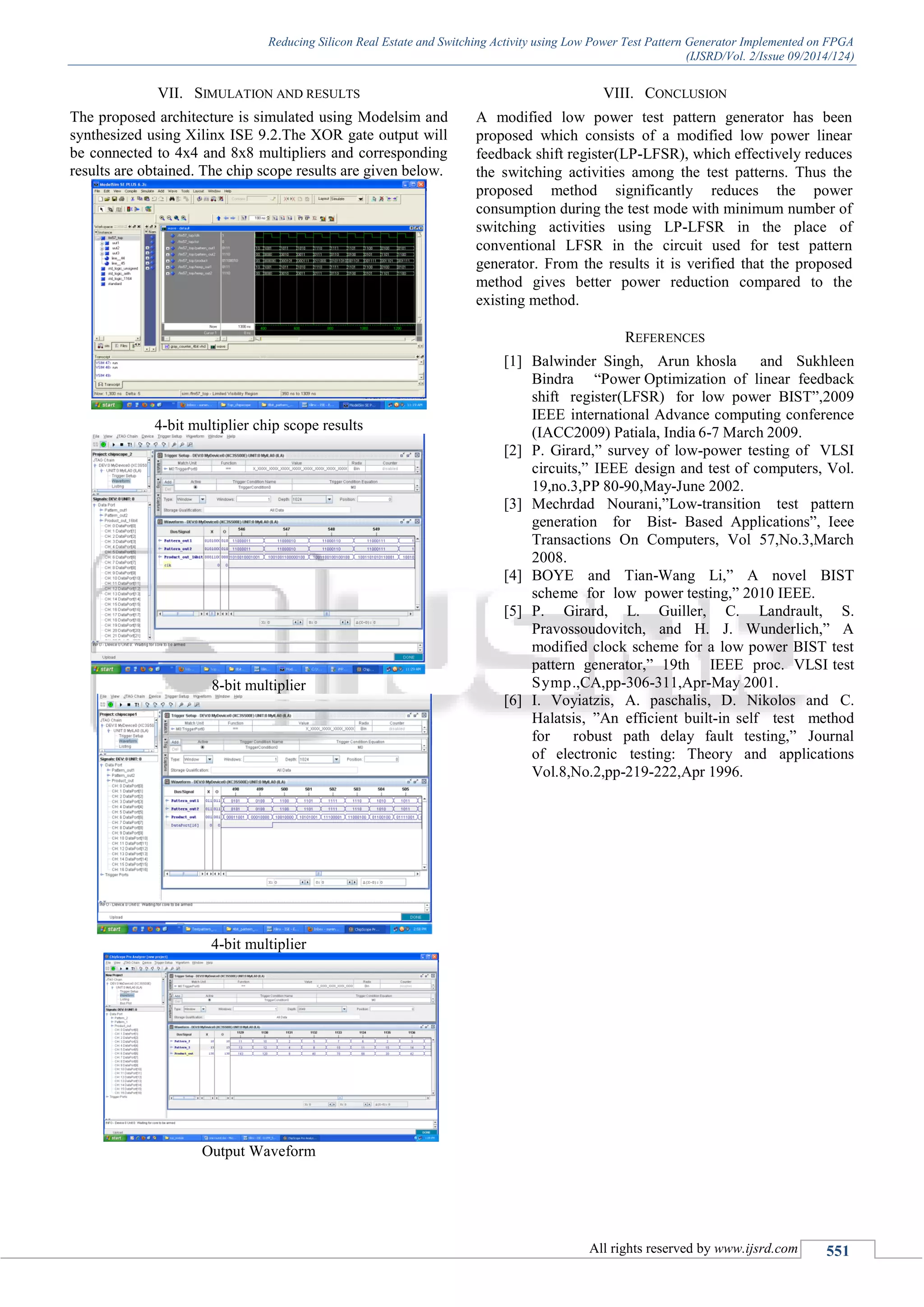 Reducing Silicon Real Estate and Switching Activity using Low Power Test Pattern Generator Implemented on FPGA
(IJSRD/Vol. 2/Issue 09/2014/124)
All rights reserved by www.ijsrd.com 551
VII. SIMULATION AND RESULTS
The proposed architecture is simulated using Modelsim and
synthesized using Xilinx ISE 9.2.The XOR gate output will
be connected to 4x4 and 8x8 multipliers and corresponding
results are obtained. The chip scope results are given below.
4-bit multiplier chip scope results
8-bit multiplier
4-bit multiplier
Output Waveform
VIII. CONCLUSION
A modified low power test pattern generator has been
proposed which consists of a modified low power linear
feedback shift register(LP-LFSR), which effectively reduces
the switching activities among the test patterns. Thus the
proposed method significantly reduces the power
consumption during the test mode with minimum number of
switching activities using LP-LFSR in the place of
conventional LFSR in the circuit used for test pattern
generator. From the results it is verified that the proposed
method gives better power reduction compared to the
existing method.
REFERENCES
[1] Balwinder Singh, Arun khosla and Sukhleen
Bindra “Power Optimization of linear feedback
shift register(LFSR) for low power BIST”,2009
IEEE international Advance computing conference
(IACC2009) Patiala, India 6-7 March 2009.
[2] P. Girard,” survey of low-power testing of VLSI
circuits,” IEEE design and test of computers, Vol.
19,no.3,PP 80-90,May-June 2002.
[3] Mechrdad Nourani,”Low-transition test pattern
generation for Bist- Based Applications”, Ieee
Transactions On Computers, Vol 57,No.3,March
2008.
[4] BOYE and Tian-Wang Li,” A novel BIST
scheme for low power testing,” 2010 IEEE.
[5] P. Girard, L. Guiller, C. Landrault, S.
Pravossoudovitch, and H. J. Wunderlich,” A
modified clock scheme for a low power BIST test
pattern generator,” 19th IEEE proc. VLSI test
Symp.,CA,pp-306-311,Apr-May 2001.
[6] I. Voyiatzis, A. paschalis, D. Nikolos and C.
Halatsis, ”An efficient built-in self test method
for robust path delay fault testing,” Journal
of electronic testing: Theory and applications
Vol.8,No.2,pp-219-222,Apr 1996.
 