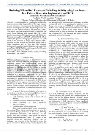 IJSRD - International Journal for Scientific Research & Development| Vol. 2, Issue 09, 2014 | ISSN (online): 2321-0613
All rights reserved by www.ijsrd.com 549
Reducing Silicon Real Estate and Switching Activity using Low Power
Test Pattern Generator Implemented on FPGA
Kandimalla Pavan Kumar1 H. Somashekar2
1
M.Tech. (VLSI) 2
Assistant Professor
1,2
Kottam College of Engineering Chinnatekuru, Kurnool, A. P. India
Abstract— Power dissipation is a challenging problem for
today’s system-on-chip design and test. This paper presents
a novel architecture which generates the test patterns with
reduced switching activities; it has the advantage of low test
power and low hardware overhead. The proposed LP-TPG
(test pattern generator) structure consists of modified low
power linear feedback shift register (LP-LFSR), m-bit
counter, gray counter, NOR-gate structure and XOR-array.
The seed generated from LP-LFSR is EXCLUSIVE-OR ed
with the data generated from gray code generator. The XOR
result of the sequence is single input changing (SIC)
sequence, in turn reduces the switching activity and so
power dissipation will be very less. The proposed
architecture is simulated using Modelsim and synthesized
using Xilinx ISE9.2.The Xilinx chip scope tool will be used
to test the logic running on FPGA.
Key words: FPGA, LP-LFSR, Binary counter, Switching
system, Gray Code counter
I. INTRODUCTION
The main challenging areas in VLSI are performance, cost,
testing, area, reliability and power. The demand for portable
computing devices and communication system are
increasing rapidly. These applications require low power
dissipation for VLSI circuits [1]. The ability to design,
fabricate and test Application Specific Integrated Circuits
(ASICs) as well as FPGAs with gate count of the order of a
few tens of millions has led to the development of complex
embedded SOC. Hardware components in a SOC may
include one or more processors, memories and dedicated
components for accelerating critical tasks and interfaces to
various peripherals. One of the approaches for SOC design
is the platform based approach. For example, the platform
FPGAs such as Xilinx Virtex II Pro and Altera Excalibur
include custom designed fixed programmable processor
cores together with millions of gates of reconfigurable logic
devices.
In general, the power dissipation of a system in
test mode is more than in normal mode [2]. Four reasons
are blamed for power increase during test [3].
 High switching activity due to nature of test
patterns
 Parallel activation of internal cores during test
 Power consumed by extra design-for-
test(DFT) circuitry
 Low correlation among test vectors
This extra average and peak power consumption
can create problems such as instantaneous power surge that
cause circuit damage, formation of hot spots, difficulty
in performance verification, and reduction of the
product field and life time[4]. Thus special care must be
taken to ensure that the power rating of circuits is not
exceeded during test application. Different types of
techniques are presented in the literature to control the
power consumption. These mainly includes algorithms for
test scheduling with minimum power, techniques to reduce
average and peak power, techniques for reducing power
during scan testing and BIST(built-in-self-test)technique.
So here, since off-chip communication between the FPGA
and a processor is bound to be slower than on- chip
communication, in order to minimize the power required
and switching activity, the low power test pattern generator
approach is proposed in this case.
II. REVIEW OF PREVIOUS WORK
Different techniques are available to reduce the switching
activities of test pattern, which reduce the power in test
mode. For linear feedback shift register (LFSR), Giard
proposed a modified clock scheme in which only half of the
D flip-flops works, thus only half of the test pattern can be
switched [7]. S.K. Guptha proposed a BIST TPG for low
switching activity in which there is d-times clock frequency
between slow LFSR and normal LFSR and thus test pattern
generated by original LFSR is rearranged to reduce the
switch frequency. LT-TPG is proposed to reduce the
average and peak power of a circuit during test [4]. The
above said techniques can reduce the average power
compared to traditional linear feedback shift register
(LFSR).
A better low power can be achieved by using
single input change pattern generators. It is proposed that
the combination of LFSR and scan shift register is used to
generate random single input change sequences [9 & 10].
In [10 &11], it is proposed that (2m-1) single input change
test vectors can be inserted between two adjustment vectors
generated by LFSR, m is length of LFSR. In [5], it is
proposed that 2m single input changing data is inserted
between two neighboring seeds. The average and peak
power are reduced by using the above techniques. Still, the
switching activities will be large when clock frequency is
high.
III. ANALYSIS OF POWER FOR TESTING
In CMOS technology, the power dissipation can be
classified into static and dynamic. Static power dissipation is
mainly due to the leakage current. Dynamic power
dissipation is due to switching transient current and charging
and discharging of load capacitances. Some significant
parameters for evaluating the power consumption of CMOS
circuits are discussed below.
Ei =
1
2
Vdd
2
𝐶0 𝐹𝑖 𝑆𝑖 (1)
Where Vdd is the supply voltage, C0 is
the load capacitance. The product of Fi and Si is called
weighted switching activity of internal circuit node i.
The average power consumption of internal circuit
node i can be given by,
Pi =
1
2
Vdd
2
𝐶0 𝐹𝑖 𝑆𝑖 f (2)
 