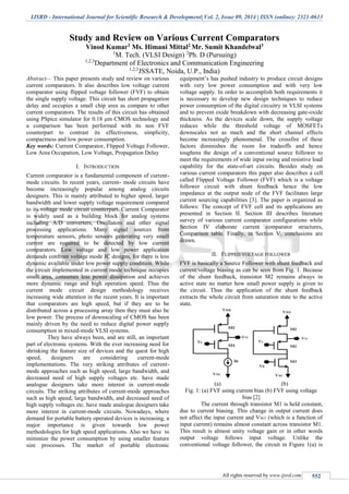 IJSRD - International Journal for Scientific Research & Development| Vol. 2, Issue 09, 2014 | ISSN (online): 2321-0613
All rights reserved by www.ijsrd.com 552
Study and Review on Various Current Comparators
Vinod Kumar1 Ms. Himani Mittal2 Mr. Sumit Khandelwal3
1
M. Tech. (VLSI Design) 2
Ph. D (Pursuing)
1,2,3
Department of Electronics and Communication Engineering
1,2,3
JSSATE, Noida, U.P., India)
Abstract— This paper presents study and review on various
current comparators. It also describes low voltage current
comparator using flipped voltage follower (FVF) to obtain
the single supply voltage. This circuit has short propagation
delay and occupies a small chip area as compare to other
current comparators. The results of this circuit has obtained
using PSpice simulator for 0.18 μm CMOS technology and
a comparison has been performed with its non FVF
counterpart to contrast its effectiveness, simplicity,
compactness and low power consumption.
Key words: Current Comparator, Flipped Voltage Follower,
Low Area Occupation, Low Voltage, Propagation Delay
I. INTRODUCTION
Current comparator is a fundamental component of current-
mode circuits. In recent years, current- mode circuits have
become increasingly popular among analog circuits
designers. This is mainly attributed to higher speed, larger
bandwidth and lower supply voltage requirement compared
to its voltage mode circuit counterpart. Current Comparator
is widely used as a building block for analog systems
including A/D converters, Oscillators and other signal
processing applications. Many signal sources from
temperature sensors, photo sensors generating very small
current are required to be detected by low current
comparators. Low voltage and low power application
demands confront voltage mode IC designs, for there is less
dynamic available under low power supply condition. While
the circuit implemented in current mode technique occupies
small area, consumes less power dissipation and achieves
more dynamic range and high operation speed. Thus the
current mode circuit design methodology receives
increasing wide attention in the recent years. It is important
that comparators are high speed, but if they are to be
distributed across a processing array then they must also be
low power. The process of downscaling of CMOS has been
mainly driven by the need to reduce digital power supply
consumption in mixed-mode VLSI systems.
They have always been, and are still, an important
part of electronic systems. With the ever increasing need for
shrinking the feature size of devices and the quest for high
speed, designers are considering current-mode
implementations. The very striking attributes of current-
mode approaches such as high speed, large bandwidth, and
decreased need of high supply voltages etc. have made
analogue designers take more interest in current-mode
circuits. The striking attributes of current-mode approaches
such as high speed, large bandwidth, and decreased need of
high supply voltages etc. have made analogue designers take
more interest in current-mode circuits. Nowadays, where
demand for portable battery operated devices is increasing, a
major importance is given towards low power
methodologies for high speed applications. Also we have to
minimize the power consumption by using smaller feature
size processes. The market of portable electronic
equipment’s has pushed industry to produce circuit designs
with very low power consumption and with very low
voltage supply. In order to accomplish both requirements it
is necessary to develop new design techniques to reduce
power consumption of the digital circuitry in VLSI systems
and to prevent oxide breakdown with decreasing gate-oxide
thickness. As the devices scale down, the supply voltage
reduces while the threshold voltage of MOSFETs
downscales not as much and the short channel effects
become increasingly phenomenal. The crossfire of these
factors diminishes the room for tradeoffs and hence
toughens the design of a conventional source follower to
meet the requirements of wide input swing and resistive load
capability for the state-of-art circuits. Besides study on
various current comparators this paper also describes a cell
called Flipped Voltage Follower (FVF) which is a voltage
follower circuit with shunt feedback hence the low
impedance at the output node of the FVF facilitates large
current sourcing capabilities [3]. The paper is organized as
follows: The concept of FVF cell and its applications are
presented in Section II. Section III describes literature
survey of various current comparator configurations while
Section IV elaborate current comparator structures,
Comparison table. Finally, in Section V, conclusions are
drawn.
II. FLIPPED VOLTAGE FOLLOWER
FVF is basically a Source Follower with shunt feedback and
current/voltage biasing as can be seen from Fig. 1. Because
of the shunt feedback, transistor M2 remains always in
active state no matter how small power supply is given to
the circuit. Thus the application of the shunt feedback
extracts the whole circuit from saturation state to the active
state.
(a) (b)
Fig. 1: (a) FVF using current bias (b) FVF using voltage
bias [2]
The current through transistor M1 is held constant,
due to current biasing. This change in output current does
not affect the input current and VSG1 (which is a function of
input current) remains almost constant across transistor M1.
This result is almost unity voltage gain or in other words
output voltage follows input voltage. Unlike the
conventional voltage follower, the circuit in Figure 1(a) is
 