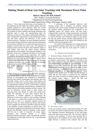 IJSRD - International Journal for Scientific Research & Development| Vol. 2, Issue 09, 2014 | ISSN (online): 2321-0613
All rights reserved by www.ijsrd.com 559
Making Model of Dual Axis Solar Tracking with Maximum Power Point
Tracking
Mitul G. Ravat1 Mr M.D. Solanki2
1
M.E. Student 2
Assistant Professor
1,2
Department of Electrical Engineering
1,2
Shantilal Shah Engineering College, Bhavnagar, Gujarat, India
Abstract— Now a days solar harvesting is more popular. As
the popularity become higher the material quality and solar
tracking methods are more improved. There are several
factors affecting the solar system. Major influence on solar
cell, intensity of source radiation and storage techniques The
materials used in solar cell manufacturing limit the
efficiency of solar cell. This makes it particularly difficult to
make considerable improvements in the performance of the
cell, and hence restricts the efficiency of the overall
collection process. Therefore, the most attainable maximum
power point tracking method of improving the performance
of solar power collection is to increase the mean intensity of
radiation received from the source used. The purposed of
tracking system controls elevation and orientation angles of
solar panels such that the panels always maintain
perpendicular to the sunlight. The measured variables of our
automatic system were compared with those of a fixed angle
PV system. As a result of the experiment, the voltage
generated by the proposed tracking system has an overall of
about 28.11% more than the fixed angle PV system. There
are three major approaches for maximizing power extraction
in medium and large scale systems. They are sun tracking,
maximum power point (MPP) tracking or both.
Key words: Dual Axis, Solar Tracking, Power Point
Tracking
I. INTRODUCTION
Climate change one of society’s most inevitable challenges.
Engineering efforts to address these challenges have largely
focused on development and refinement of mechanical,
electrical and material technologies that generate and store
renewable energy, such as solar arrays, wind turbines and
fuel cells. In recent years, growing attention has been drawn
to computational methods, such as control theory, artificial
intelligence and operations research that are essential for the
energy efficient and reliable operation of these systems. The
uses of alternative sources such as solar energy are
becoming more wide spread. To make solar energy more
viable, the efficiency of solar array systems must be
maximized. A feasible approach to maximizing the
efficiency of solar array system is solar tracking. Proposed
in this report is a system that controls the movement of a
solar array so that it is constantly aligned towards the
direction of the sun. Solar modules are devices that cleanly
convert sunlight into electricity and offer a practical solution
to the problem of power generation in remote areas. The
solar tracker designed and constructed in this project offers a
reliable and affordable method of aligning a solar module
with the sun in order to maximize its energy output.
Automatic Sun Tracking System is a hybrid
hardware/software prototype, which automatically provides
best alignment of solar panel with the sun, to get maximum
output (electricity).
A prototype of the automatic dual-axis solar
tracking system with a designed sun position tracker
mechanism and control system designed in this paper. The
sun position tracker mechanism was composed of the
embedded system, DC motors, driver, real time clock,
voltage divider circuit for voltage measurement. According
to feedback signal of V the controller command DC motors
to controls elevation and orientation angles of solar panels
the that the panels always maintain perpendicular to the
sunlight. Each parameter of the system was collected by the
controller and control program on PC.
As a result of the experiment, the voltage generated
by the proposed tracking system has an overall increase of
about 28.11% more than the fixed angle PV system in
winter days.
II. DESIGN OF SUN TRACKING SYSTEM:
A. Structure Design –Rotate and Tilt
Rotate and Tilt structure is chosen for a smoother movement
on dynamic search system. This structure is friendly to the
base motor. It does not stress the first level structure through
unnecessary load torque from the structure above it. This
design involves first rotating the PV panel to the desired
direction and then tilting it to the desired tilt angle in order
to get maximum irradiance. Rotate and tilt system has a
rotational structure at the base platform and the tilting
structure at the second level. To make sure the structure is
stable and the load torque is constant for the rotational
motor, the centre of gravity of tilting structure is aligned at
the rotating centre. Figure 1 shows the idea and
implementation of rotate and tilts system.
Fig. 1: Rotate and tilt Mechanism Structure
B. PV cell as a sensor
In this sun tracking system, small polycrystalline PV cells
are used as the sensors to determine the solar irradiance. The
very important electrical characteristic of the solar panel
used is the short circuit current, ISC. ISC increases with the
increase in the irradiance. To put it more accurate, ISC is
proportional to the irradiance in the cosine function of the
angle between a normal to the collector face and the
 