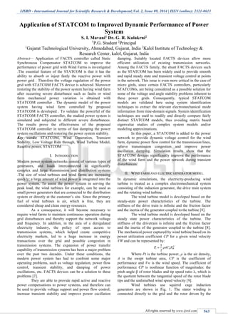 IJSRD - International Journal for Scientific Research & Development| Vol. 2, Issue 09, 2014 | ISSN (online): 2321-0613
All rights reserved by www.ijsrd.com 563
Application of STATCOM to Improved Dynamic Performance of Power
System
S. I. Mavani1 Dr. G. R. Kulakrni2
1
P.G. Student 2
Principal
1
Gujarat Technological University, Ahmedabad, Gujarat, India 2
Kalol Institute of Technology &
Research Center, kalol, Gujarat, India
Abstract— Application of FACTS controller called Static
Synchronous Compensator STATCOM to improve the
performance of power grid with Wind Farms is investigated
.The essential feature of the STATCOM is that it has the
ability to absorb or inject fastly the reactive power with
power grid . Therefore the voltage regulation of the power
grid with STATCOM FACTS device is achieved. Moreover
restoring the stability of the power system having wind farm
after occurring severe disturbance such as faults or wind
farm mechanical power variation is obtained with
STATCOM controller . The dynamic model of the power
system having wind farm controlled by proposed
STATCOM is developed . To validate the powerful of the
STATCOM FACTS controller, the studied power system is
simulated and subjected to different severe disturbances.
The results prove the effectiveness of the proposed
STATCOM controller in terms of fast damping the power
system oscillations and restoring the power system stability.
Key words: STATCOM, Wind Generation, Transient
Stability, Low Voltage Ride through, Wind Turbine Model,
Reactive power, STATCOM
I. INTRODUCTION
Modern power system networks consist of various types of
generators, and loads interconnected to significantly
complex and large transmission and distribution systems
.The size of wind turbines and wind farms are increasing
quickly; a large amount of wind power is integrated into the
power system. To assist the power system in serving the
peak load, the wind turbines for example, can be used as
small power generators that are connected to the distribution
system or directly at the customer’s site. Since the primary
fuel of wind turbines is air, which is free, they are
considered cheap and clean energy resources.
As a consequence, it will become necessary to
require wind farms to maintain continuous operation during
grid disturbances and thereby support the network voltage
and frequency. In addition, in the area of a deregulated
electricity industry, the policy of open access to
transmission systems, which helped create competitive
electricity markets, led to a huge increase in energy
transactions over the grid and possible congestion in
transmission systems. The expansion of power transfer
capability of transmission systems has been a major problem
over the past two decades. Under these conditions, the
modern power system has had to confront some major
operating problems, such as voltage regulation, power flow
control, transient stability, and damping of power
oscillations, etc. FACTS devices can be a solution to these
problems [7].
They are able to provide rapid active and reactive
power compensations to power systems, and therefore can
be used to provide voltage support and power flow control,
increase transient stability and improve power oscillation
damping. Suitably located FACTS devices allow more
efficient utilization of existing transmission networks.
Among the FACTS family, the shunt FACTS devices such
as the STATCOM has been widely used to provide smooth
and rapid steady state and transient voltage control at points
in the network. This issue is even more critical in the case of
micro girds, since certain FACTS controllers, particularly
STATCOMs, are being considered as a possible solution for
some of the voltage and angle stability problems inherent to
these power grids. Consequently, typical STATCOM
models are validated here using system identification
techniques to extract the relevant electromechanical mode
information from time-domain signals. System identification
techniques are used to readily and directly compare fairly
distinct STATCOM models, thus avoiding matrix based
eigenvalue studies of complex system models and/or
modeling approximations.
In this paper, a STATCOM is added to the power
network to provide dynamic voltage control for the wind
farm, dynamic power flow control for the transmission lines,
relieve transmission congestion and improve power
oscillation damping. Simulation results show that the
STATCOM devices significantly improve the performance
of the wind farm and the power network during transient
disturbances.
II. WIND FARM AND ELECTRIC GENERATOR MODEL
In dynamic simulations, the electricity-producing wind
turbine is treated as a complex electromechanical system
consisting of the induction generator, the drive train system
and the rotating wind turbine.
The wind turbine model is developed based on the
steady-state power characteristics of the turbine. The
stiffness of the drive train is infinite and the friction factor
and the inertia of the generator coupled to the turbine [8].
The wind turbine model is developed based on the
steady state power characteristics of the turbine. The
stiffness of the drivetrain is infinite and the friction factor
and the inertia of the generator coupled to the turbine [8].
The mechanical power captured by wind turbine based on its
power utilization coefficient CP for a given wind velocity
VW and can be represented by:
Where Pt is the turbine power, ρ is the air density,
A is the swept turbine area, CP is the coefficient of
performance and Vw is the wind speed. The coefficient of
performance CP is nonlinear function of magnitudes: the
pitch angle β of rotor blades and tip speed ratio λ, which is
the quotient between the tangential speed of the rotor blade
tips and the undisturbed wind speed velocity [9].
Wind turbines use squirrel cage induction
generators are shown in Fig. 1. The stator winding is
connected directly to the grid and the rotor driven by the
 