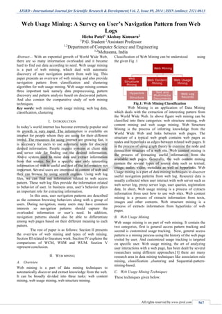 IJSRD - International Journal for Scientific Research & Development| Vol. 2, Issue 09, 2014 | ISSN (online): 2321-0613
All rights reserved by www.ijsrd.com 567
Web Usage Mining: A Survey on User’s Navigation Pattern from Web
Logs
Richa Patel1 Akshay Kansara2
1
P.G. Student 2
Assistant Professor
1,2
Department of Computer Science and Engineering
1,2
Mehasana, India
Abstract— With an expontial growth of World Wide Web,
there are so many information overloaded and it became
hard to find out data according to need. Web usage mining
is a part of web mining, which deal with automatic
discovery of user navigation pattern from web log. This
paper presents an overview of web mining and also provide
navigation pattern from classification and clustering
algorithm for web usage mining. Web usage mining contain
three important task namely data preprocessing, pattern
discovery and pattern analysis based on discovered pattern.
And also contain the comparative study of web mining
techniques.
Key words: web mining, web usage mining, web log data,
classification, clustering
I. INTRODUCTION
In today’s world internet has become extremely popular and
its growth is very rapid. The information is available on
internet for people whom they are using for their different
intend. The resources for using internet are growing fast, it
is necessary for users to use automatic tools for discover
desired information. People require systems at client side
and server side for finding out the desired information.
Above system used to mine data and extract information
from that source. So for a specific user only interesting
information of web is useful and rest of the information not
important. Several users are interested in content of web and
they can browse by using search engines. Using web log
files, we can find out information related to web access
pattern. These web log files provide the information related
to behavior of user. In business area, user’s behavior plays
an important role for extracting information.
In this area, user navigation patterns are described
as the common browsing behaviors along with a group of
users. During navigation, many users may have common
interests .so navigation patterns should capture the
overloaded information or user’s need. In addition,
navigation patterns should also be able to differentiate
among web pages based on their different meaning to each
pattern.
The rest of paper is as follows: Section II presents
the overview of web mining and types of web mining.
Section III related to literature work. Section IV explains the
comparisons of WCM, WSM and WUM. Section V
represent conclusion.
II. WEB MINING
A. Overview
Web mining is a part of data mining techniques to
automatically discover and extract knowledge from the web.
It can be broadly divided into three tasks: web content
mining, web usage mining, web structure mining.
Classification of Web Mining can be understood using
the given Fig .1
Fig.1: Web Mining Classification
Web Mining is an application of Data Mining
which deals with the extraction of interesting pattern from
the World Wide Web. In above figure web mining can be
classified into three categories: web structure mining, web
content mining and web usage mining. Web Structure
Mining is the process of inferring knowledge from the
World Wide Web and links between web pages. The
structure of a typical web graph contains web pages as
nodes and hyperlinks as edges between related web pages. It
is the process of using graph theory to examine the node and
connection structure of a web site. Web content mining is
the process of extracting useful information from the
available web pages. Generally, the web content mining
contain the several types of source data such as textual,
image, audio, video, metadata as well as hyperlinks. Web
Usage mining is a part of data mining techniques to discover
useful navigation patterns from web log. Resource data is
usually collected when user interact with web server such as
web server log, proxy server logs, user queries, registration
data. In short, Web usage mining is a process of extracts
information from user how to use web sites. Web content
mining is a process of extracts information from texts,
images and other contents. Web structure mining is a
process of extracts information from hyperlinks of web
pages.
B. Web Usage Mining
Web usage mining is an part of web mining. It contain the
two categories, first is general access pattern tracking and
second is customized usage tracking. Now, general access
pattern is a mining process using the history of the web page
visited by user. And customized usage tracking is targeted
on specific user. Web usage mining, the art of analyzing
user interactions with a web page, has been dealt by several
researchers using different approaches.[1] there are many
research area in data mining techniques like association rule
mining, classification ,clustering and Sequential-pattern-
mining-based.
C. Web Usage Mining Techniques
These techniques given below:
 