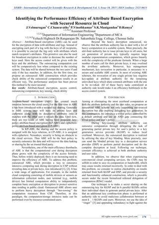 IJSRD - International Journal for Scientific Research & Development| Vol. 3, Issue 10, 2015 | ISSN (online): 2321-0613
All rights reserved by www.ijsrd.com 278
Identifying the Performance Efficiency of Attribute Based Encryption
with Secured Resource in Cloud
J.Velmurugan1
C.Chanravathy2
P.Vinothkumar3
S.K.Manigandan4
D.Ramya5
1,2,3,4,5
Assistant Professor
1,2,3,5
Department of Information Engineering 4
Department of MCA
1,2,3,4,5
Veltech Hightech Dr.Rangarajan Dr. Sakunthala Engg. College, Chennai India
Abstract— Attribute-based encryption (ABE) can be used
for the encryption of data with attributes and logs. Instead of
encrypting each part of a log with the keys of all recipients,
it is possible to encrypt the log only with attributes which
match recipient’s attributes. This primitive can also be used
for broadcast encryption in order to decrease the number of
keys used. Here the access control will be given with the
keys and the attributes. The outsourcing computation cost
will be comparatively less when compared to the existing
system. The data will be shared between the two users if and
only if the key matches. In addition, for the first time, we
propose an outsourced ABE construction which provides
check ability of the outsourced computation results in an
efficient way. The performance analysis has been proven
this method to be more secured.
Key words: Attribute-based encryption, access control,
outsourcing computation, key issuing, check ability
I. INTRODUCTION
Attribute-based encryption (ABE) has created much
intention between the cloud users. For the first time in ABE
it has been introduced with a secured key sharing. Generally
in ABE system, user will have its private keys and
ciphertext along with its descriptive attributes only it
matches with the other user it reveals the data. Until now,
there are two kinds of ABE having been proposed: key-
policy attribute-based encryption (KP-ABE) and ciphertext-
policy attribute-based encryption (CP-ABE).
In KP-ABE, the sharing and the access policy is
assigned with the keys whereas, in CP-ABE, it is assigned
with ciphertext. Nowadays, security is being an obstacle to
the cloud services. Thus ABE will be the best policy to
securely outsource the data and will recover the data leaking
or sharing by the un trusted third party.
Nevertheless, one of the main efficiency drawbacks
of ABE is that the computational cost during decryption
phase grows with the complexity of the access formula.
Thus, before widely deployed, there is an increasing need to
improve the efficiency of ABE. To address this problem,
outsourced ABE, which provides a way to outsource
intensive computing task during decryption to CSP without
revealing data or private keys, was introduced [1], [2]. It has
a wide range of applications. For example, in the mobile
cloud computing consisting of mobile devices or sensors as
information collection nodes, user terminal (e.g., mobile
device) has limited computation ability to independently
complete basic encryption or decryption to protect sensitive
data residing in public cloud. Outsourced ABE allows user
to perform heavy decryption through ‘‘bor-rowing’’ the
computation resources from CSP. Therefore, in this
paradigm, the computation/storage intensive tasks can be
performed even by resource-constrained users.
Beyond the heavy decryption outsourced, we
observe that the attribute authority has to deal with a lot of
heavy computation in a scalable system. More precisely, the
attri-bute authority has to issue private keys to all users, but
yet generation of private key typically requires large
modular exponentiation computation, which grows linearly
with the complexity of the predicate formula. When a large
number of users call for their private keys, it may overload
the at-tribute authority. Moreover, key management
mechanism, key revocation in particular, is necessary in a
secure and scalable ABE system. In most of existing ABE
schemes, the revocation of any single private key requires
key-update at attribute authority for the remaining
unrevoked keys which share common attributes with the one
to be re-voked. All of these heavy tasks centralized at
authority side would make it an efficiency bottleneck in the
access control system.
II. CONTRIBUTION
Aiming at eliminating the most overhead computation at
both the attribute authority and the user sides, we propose an
outsourced ABE scheme not only supporting out-sourced
decryption but also enabling delegating key generation. In
this construction, we introduce a trivial policy controlled by
a default attribute and use an AND gate connecting the
trivial policy and user’s policy.
During key-issuing, attribute authority can
outsource computation through delegating the task of
generating partial private key for user’s policy to a key
generation service provider (KGSP) to reduce local
overhead. Moreover, the outsourced decryption is realized
by utilizing the idea of key blinding. More precisely, user
can send the blinded private key to a decryption service
provider (DSP) to perform partial decryption and do the
complete decryption at local. Following our technique,
constant efficiency is achieved at both attribute authority
and user sides.
In addition, we observe that when experiencing
com-mercial cloud computing services, the CSPs may be
selfish in order to save its computation or bandwidth, which
may cause results returned incorrectly. In order to deal with
this problem, we consider to realize checkability on results
returned from both KGSP and DSP, and provide a security
and functionality enhanced construction, which is provable
secure under the recent formulized refereed delegation of
computation (RDoC) model.
Out technique is to make a secret sharing on the
outsourcing key for KGSP and let k parallel KGSPs utilize
their individual share to generate partial private keys. After
that an additional key combina-tion phase is performed at
authority side to avoid malicious collaboration between at
most k _ 1 KGSPs and users. Moreover, we use the idea of
‘‘ringer’’ [3] and appending redundancy to fight against the
 