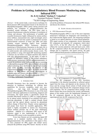 IJSRD - International Journal for Scientific Research & Development| Vol. 3, Issue 10, 2015 | ISSN (online): 2321-0613
All rights reserved by www.ijsrd.com 54
Problems in Getting Ambulatory Blood Pressure Monitoring using
Infrared PPG
Dr. B. B. Godbole1
Shailaja P. Vedpathak2
1
Assistant Professor 2
Student
1,2
K.B.P.College of Engineering, Satara
Abstract— In the current study, a non-invasive technique for
blood pressure (BP) measurement based on the detection of
Photoplethysmographic (PPG) pulses during pressure-cuff
deflation was compared to sphygmomanometry—the
Korotkoff sounds technique. The PPG Senor used to
measure blood pressure using the technique of correlation of
volume and pressure. The performance of portable and
wearable biosensorsis highly influenced by motion artifact,
artery stiffness, measurement sites, light wavelength, sensor
pressure, A novel real time system is proposed for accurate
motion-tolerant extraction of heart rate (HR) and pulse
oximeter oxygen saturation (SpO2) from wearable
Photoplethysmographic (PPG) biosensors. Recently,
monitoring of blood pressure fluctuation in the daily life is
focused on in the hypertension care area to predict the risk
of cardiovascular and cerebrovascular disease events. The
main problem is using with digital BP monitoring machine
is Doctors are not believe on digital machines they believe
with only sphygmomanometer. In this paper, in order to
propose an alternative system to the existed ambulatory
blood pressure monitoring (ABPM) sphygmomanometer, to
sort out the problems using small wearable device consisting
of photoplethysmograph (PPG) sensors. Recent advances in
optical technology have facilitated the use of high-intensity
green LEDs for PPG, increasing the adoption of this
measurement technique. In this paper, we briefly present the
problems of PPG sensor and recent developments in
wearable pulse rate sensors with green LEDs.
Key words: Infrared Light; Photoplethysmograph (PPG),
Pulse Rate; Reflectance; Transmittance
I. INTRODUCTION
Wearable biosensors have the potential to become the
attraction in healthcare technology by offering their
capabilities for low-cost, weightless, small size, non-
invasive and long term biosignal monitoring
.Photoplethysmography (PPG) biosensors is one of the main
sensors with many applications in monitoring, diagnosis and
assessment. The signal quality is specifically critical for
wearable PPG-based systems [1]. PPG is a signal obtained
by an optical sensor consisting of an emitting LED and a
receiving photodiode. A light is emitted towards blood
vessels and the optical density received by photodiode
reflects change of blood flow. Despite various applications
and proper form factor for wearable applications, PPG
signal is highly susceptible to motion [2]. Overcoming
motion artifacts presents one of the most challenging
problems. Addition of a reflectance PPG sensor as the
reference signal is also implemented in [3] but the
reflectance PPG sensor is also susceptible to motion.
Every time Doctors are not considering digital BP
machine as a standard machine they always refer
sphygmomanometer. Our contribution in this paper is first,
we have proposed for PPG signal and related survey
analyzed the problems using PPG Sensor. Second, we have
solved the problems of biosensors like Infrared PPG Sensor,
and discuss the solution.
II. SCOPE AND RELATED SURVEYS
A. PPG Measurement Principle:
Photoplethysmography (PPG) is one of the most important
noninvasive techniques for diagnostics and monitoring of
the Cardiovascular digital system. The measuring technique
is based on an optical detection of tissue blood pulsations.
PPG signal consists of two components: slowly alternating
DC component and pulsatile AC component, which takes
only 0.5-2%, of the DC offset [4]. The AC component
reflects the vascular pulsations with each heart cycle, while
the DC component reflects the total blood volume and its
changes due to respiration, and neural activity, the peak
shows different blood pressure at different peak (Fig.1) [3].
Fig. 1: AC Component of A Typical PPG Signal
The DC component of the PPG waveform
corresponds to the detected transmitted or reflected optical
signal from the tissue, and depends on the structure of the
tissue and the average blood volume of both arterial and
venous blood. Note that the DC component changes slowly
with respiration. The AC component shows changes in the
blood volume that occurs between the systolic and diastolic
phases of the cardiac cycle; the fundamental frequency of
the AC component depends on the heart rate and is
superimposed onto the DC component (Fig.2) [6].
Fig. 2: Variation In Light Attenuation By Tissue
 