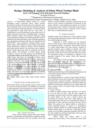 IJSRD - International Journal for Scientific Research & Development| Vol. 3, Issue 10, 2015 | ISSN (online): 2321-0613
All rights reserved by www.ijsrd.com 159
Design, Modeling & Analysis of Pelton Wheel Turbine Blade
Prof. V.M Prajapati1
Prof. R.H Patel2
Prof. K.H Thakkar3
1,2,3
Assistant Professor
1,2,3
Department of Mechanical Engineering
1,2,3
Sankalchand Patel College of Engineering, Visnagar, Gujarat (N.G), India
Abstract— A Pelton-wheel impulse turbine is a hydro
mechanical energy conversion device which converts
gravitational energy of elevated water into mechanical work.
This mechanical work is converted into electrical energy by
means of running an electrical generator. The Pelton turbine
was performed in high head and low water flow, in
establishment of micro-hydroelectric power plant, due to its
simple construction and ease of manufacturing. To obtain a
Pelton hydraulic turbine with maximum efficiency during
various operating conditions, the turbine parameters must be
included in the design procedure. Here all design parameters
were calculated at maximum efficiency by using MATLAB
SOFTWARE. These parameters included turbine power,
turbine torque, runner diameter, runner length, runner speed,
bucket dimensions, number of buckets, nozzle dimension
and turbine specific speed. The main focus was to design a
Pelton Turbine bucket and check its suitability for the the
pelton turbine. The literature on Pelton turbine design
available is scarce; this work exposes the theoretical and
experimental aspects in the design and analysis of a Pelton
wheel bucket, and hence the designing of Pelton wheel
bucket using the standard rules. The bucket is designed for
maximum efficiency. The bucket modelling and analysis
was done by using SOLIDWORKS 2015. The material used
in the manufacture of pelton wheel buckets is studied in
detail and these properties are used for analysis. The bucket
geometry is analysed by considering the force and also by
considering the pressure exerted on different points of the
bucket. The bucket was analysed for the static case and the
results of Vonmises stress, Static displacement and Factor of
safety are obtained.
Key words: Hydro Power Plant, Pelton Wheel Turbine
Blade
I. INTRODUCTION OF HYDRO POWER PLANT
Hydro power plants use the potential energy of water stored
in a reservoir to operate turbines. The turbines are connected
to large generators, and can operate on varying volumes of
water to adapt to changing demand for electricity.
Fig. 1: Hydro Power Plant
Power system mainly contains three parts namely
generation, transmission and distribution. Generation means
how to generate electricity from the available source and
there are various methods to generate electricity but in this
article we only focused on generation of electricity by the
means of hydro or water (hydro power plant). As we know
that the power plant is defined as the place where power is
generated from a given source, so here the source is hydro
that‟s why we called hydro power plant.
II. TURBINE DEFINITION
Hydraulic turbine can be defined as a rotary machine, which
uses the potential and kinetic energy of water and converts it
into useful mechanical energy.
Hydraulic or water Turbines are the machines
which use the energy of water (hydropower) and convert it
into mechanical energy. In general a water turbine consists
of a wheel called runner (or) rotor, having a number of
specially designed vanes or blades or buckets. The water
processing a large amount of hydraulic energy when strikes
the runner, it does work on the runner and causes it to rotate.
The mechanical energy so developed is supplied to the
generator coupled to the runner, which then generates
electrical energy.
The selection of the best turbine for any Particular
hydro site depends upon the site characteristics, the
dominant ones being the head and flow available. Selection
also depends on the desired running speed of the generator
or other device loading the turbine.
A. Types of Turbine
Turbines are also divided by their principal of operation and
can be either impulse turbines or reaction turbines.
1) Reaction Turbine
The rotating element (or „runner„) of the reaction turbine is
fully immersed in water and is enclosed in a pressure casing.
The runner and casing are carefully engineered so that the
clearance between them is minimized. The runner blades are
proﬁled so that pressure differences across them impose lift
forces, similar to those on aircraft wings, which cause the
runner to rotate.
2) Impulse Turbine
In contest an impulse turbine runner operates in air, driven
by a jet (or jets) of water. And the water remains at
atmospheric pressure before and after making contact with
the runner blades. In this case a nozzle converts the
pressurized low velocity water into a high speed jet. The
runner blades deﬂect the jet so as to maximize the change of
momentum of water, and hence maximize the force on the
blades. The casing of an impulse turbine is primarily to
control splashing because its interior is at atmospheric
pressure, impulse turbines are usually cheaper than reaction
turbines because there is no need for a specialist pressure
casing, nor for carefully engineered clearances. But they are
also only suitable for relatively high heads. There are three
types of impulse turbine as follow.
Pelton wheel The Pelton wheel is an
impulse type water turbine. It was invented by Lester Allan
 