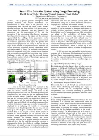 IJSRD - International Journal for Scientific Research & Development| Vol. 3, Issue 10, 2015 | ISSN (online): 2321-0613
All rights reserved by www.ijsrd.com 1074
Smart Fire Detection System using Image Processing
Hardik Kawa1 Akshay Khartade2 Swapnil Sonawane3 Swati Madole4
1,2,3,4
Department of Computer Engineering
1,2,3,4
KJCOEMR, Maharashtra, India
Abstract— Fire is greatest genuine interruption which
prompts monetary and natural misfortunes. The
determination of flame edges is the procedure of a
distinguishing limit between the range where thermo-
chemical response and those without. It is an ancestor to
picture based fire observing, when fire discovery, fire
assessment, and the determination of fire and fire
parameters. A few conventional edge-discovery techniques
have been tried to discover fire edges, yet the outcomes
accomplished has baffling. Some examination works
identified with fire and fire edge recognition were accounted
for distinctive applications; then again, the systems don't
underscore the progression and clarity of the fire and fire
edges. In this manner, to conquer these issues, applicant fire
locales are initially recognized utilizing a foundation model
and shading model of flame. The proposed framework was
effectively connected to different errands in true situations
and successfully recognized fire from flame hued objects.
Exploratory results will show that the proposed strategy
beats different routines in both of flame target upgrade and
foundation point of interest.
Key words: Fire Detection, Video Image Detection System,
Edge Detection, Motion Detection
I. INTRODUCTION
In figure1 shows Image processing is a method to convert an
image into digital form and perform some operations on it,
in order to extract some useful information from it.
Fig. 1: Image Processing
Fire is the fast oxidation of a material in the
exothermic substance strategy of copying, releasing warmth,
light and diverse reaction things. The flame is the
perceptible piece of the flame. On the remote possibility that
adequately hot, the gasses may get the opportunity to be
ionized to make plasma. Dependent upon the substances
land and any pollution outside, the shade of the flame and
the fire's power will be particular. Blazes start when a
burnable material, in blend with a sufficient measure of an
oxidizer, for instance, oxygen gas or another oxygen-rich, is
displayed to a wellspring of warmth or enveloping
temperature over the glint point for the fuel mix, and can
keep up a rate of quick oxidation that makes a chain
reaction. Fire is one of just a modest bunch couple of
troubles in which mischief can be meddled with or
decreased, when appeared differently in relation to other
regular disasters, for instance, tremors and ocean
whirlwinds. Fire can incite genuine hardships in alternate
points of view; the fire could be put out by a system to
distinguish fire by the force, before it would get the chance
to be insane. It is greatly striving for routine fire disclosure
systems to give fire certification to considerable mechanical
applications and atria, for instance, power plants and
petrochemical taking care of plants, strip malls, sanctuaries,
lodgings, office structures, and airplane terminal.
Edge location is an imperative field in picture
preparing. It can be connected to numerous applications, for
example, division, enrollment, highlight extraction, and
distinguishing proof of articles in a scene. Edge recognition
can allude to the methodology of finding sharp
discontinuities with in picture. Edge location is a standout
amongst the most basic and hotly debated issue for
advanced pictures for dividing pictures and to enhance the
nature of the picture. The center proposition of most edge
identification strategies depend on the nearby first or second
subordinate administrators, which is utilized by a few
methods to diminish the impacts of clamor in computerized
pictures.
In this procedure, the pixels which are having more
tenseness will be diminished. The fundamental procedure of
the Fuzzy Canny edge recognition strategy is to characterize
fire and fire edges obviously and ceaselessly. Furthermore,
it is utilized to identify the coarse and pointless edges in a
fire picture.
A. Adjust The Gray Level of a Flame Image:
The initial step is to alter the dark level of a fire picture as
indicated by its factual circulation. Considering a discrete
dark scale picture x and letting Ni be the quantity of events
of dim level of i, the likelihood of the event of a pixel of dim
level i in the picture is Ni P(x(i)) = p(x = i) =, 0 < i < Ln;
where L is the aggregate number of dim levels in the
picture, n the average number of pixels in the picture, and
P(x (i)) the histogram for pixels with i, standardize to [0, 1].
B. Smoothing the Image to Eliminate Noise:
The second step is to sift through any commotion in the
picture before identifying and finding any edges. A
Gaussian channel can be accomplished utilizing a
straightforward veil. Gaussian smoothing is performed
utilizing standard convolution systems after a suitable cover
is chosen.
C. Gaussian Edge Detection:
While holding the benefits of Gaussian sifting is the first
subordinate of a Gaussian. This administrator relates to
smoothing a picture with a Gaussian capacity and afterward
processing the slope. The inclination can be numerically
approximated by utilizing the standard limited distinction
estimate for the first halfway subsidiaries in the x and y
headings recorded. The administrator that is the mix of a
Gaussian smoothing channel and a slope guess is not
rotationally symmetric. The administrator is symmetric
along the edge and subterranean insect symmetric opposite
to the edge (along the line of the angle). This implies the
administrator is delicate to the edge toward steepest change,
however is inhumane to the edge and goes about as a
smoothing administrator in the course along the edge.
 