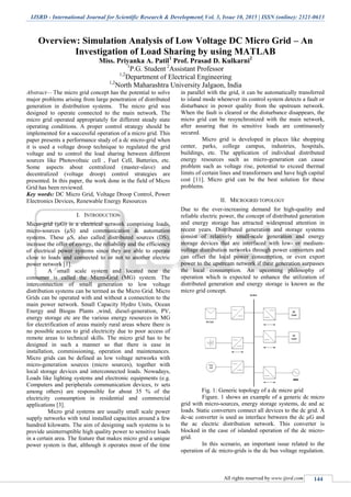IJSRD - International Journal for Scientific Research & Development| Vol. 3, Issue 10, 2015 | ISSN (online): 2321-0613
All rights reserved by www.ijsrd.com 144
Overview: Simulation Analysis of Low Voltage DC Micro Grid – An
Investigation of Load Sharing by using MATLAB
Miss. Priyanka A. Patil1
Prof. Prasad D. Kulkarni2
1
P.G. Student 2
Assistant Professor
1,2
Department of Electrical Engineering
1,2
North Maharashtra University Jalgaon, India
Abstract— The micro grid concept has the potential to solve
major problems arising from large penetration of distributed
generation in distribution systems. The micro grid was
designed to operate connected to the main network. The
micro grid operated appropriately for different steady state
operating conditions. A proper control strategy should be
implemented for a successful operation of a micro grid. This
paper presents a performance study of a dc micro-grid when
it is used a voltage droop technique to regulated the grid
voltage and to control the load sharing between different
sources like Photovoltaic cell , Fuel Cell, Batteries, etc.
Some aspects about centralized (master-slave) and
decentralized (voltage droop) control strategies are
presented. In this paper, the work done in the field of Micro
Grid has been reviewed.
Key words: DC Micro Grid, Voltage Droop Control, Power
Electronics Devices, Renewable Energy Resources
I. INTRODUCTION
Micro-grid (µG) is a electrical network comprising loads,
micro-sources (µS) and communication & automation
systems. These µS, also called distributed sources (DS),
increase the offer of energy, the reliability and the efficiency
of electrical power systems since they are able to operate
close to loads and connected to or not to another electric
power network [1].
A small scale system and located near the
consumer is called the Micro-Grid (MG) system. The
interconnection of small generation to low voltage
distribution systems can be termed as the Micro Grid. Micro
Grids can be operated with and without a connection to the
main power network. Small Capacity Hydro Units, Ocean
Energy and Biogas Plants ,wind, diesel-generation, PV,
energy storage etc are the various energy resources in MG
for electrification of areas mainly rural areas where there is
no possible access to grid electricity due to poor access of
remote areas to technical skills. The micro grid has to be
designed in such a manner so that there is ease in
installation, commissioning, operation and maintenances.
Micro grids can be defined as low voltage networks with
micro-generation sources (micro sources), together with
local storage devices and interconnected loads. Nowadays,
Loads like lighting systems and electronic equipments (e.g.
Computers and peripherals communication devices, tv sets
among others) are responsible for about 35 % of the
electricity consumption in residential and commercial
applications [3].
Micro grid systems are usually small scale power
supply networks with total installed capacities around a few
hundred kilowatts. The aim of designing such systems is to
provide uninterruptible high quality power to sensitive loads
in a certain area. The feature that makes micro grid a unique
power system is that, although it operates most of the time
in parallel with the grid, it can be automatically transferred
to island mode whenever its control system detects a fault or
disturbance in power quality from the upstream network.
When the fault is cleared or the disturbance disappears, the
micro grid can be resynchronized with the main network,
after assuring that its sensitive loads are continuously
secured.
Micro grid is developed in places like shopping
center, parks, college campus, industries, hospitals,
buildings, etc. The application of individual distributed
energy resources such as micro-generation can cause
problem such as voltage rise, potential to exceed thermal
limits of certain lines and transformers and have high capital
cost [11]. Micro grid can be the best solution for these
problems.
II. MICROGRID TOPOLOGY
Due to the ever-increasing demand for high-quality and
reliable electric power, the concept of distributed generation
and energy storage has attracted widespread attention in
recent years. Distributed generation and storage systems
consist of relatively small-scale generation and energy
storage devices that are interfaced with low- or medium-
voltage distribution networks through power converters and
can offset the local power consumption, or even export
power to the upstream network if their generation surpasses
the local consumption. An upcoming philosophy of
operation which is expected to enhance the utilization of
distributed generation and energy storage is known as the
micro grid concept.
Fig. 1: Generic topology of a dc micro grid
Figure. 1 shows an example of a generic dc micro
grid with micro-sources, energy storage systems, dc and ac
loads. Static converters connect all devices to the dc grid. A
dc-ac converter is used as interface between the dc µG and
the ac electric distribution network. This converter is
blocked in the case of islanded operation of the dc micro-
grid.
In this scenario, an important issue related to the
operation of dc micro-grids is the dc bus voltage regulation.
 