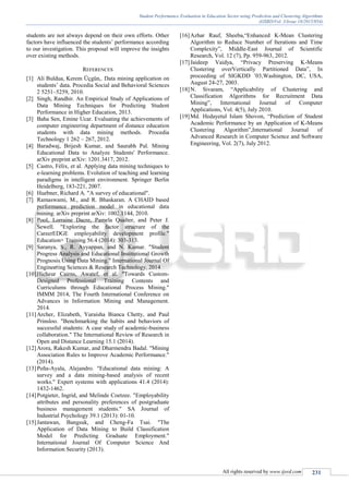 Student Performance Evaluation in Education Sector using Prediction and Clustering Algorithms
(IJSRD/Vol. 3/Issue 10/2015/054)
All rights reserved by www.ijsrd.com 231
students are not always depend on their own efforts. Other
factors have influenced the students’ performance according
to our investigation. This proposal will improve the insights
over existing methods.
REFERENCES
[1] Ali Buldua, Kerem Üçgün,. Data mining application on
students’ data. Procedia Social and Behavioral Sciences
2 5251–5259, 2010.
[2] Singh, Randhir. An Empirical Study of Applications of
Data Mining Techniques for Predicting Student
Performance in Higher Education, 2013.
[3] Baha Sen, Emine Ucar. Evaluating the achievements of
computer engineering department of distance education
students with data mining methods. Procedia
Technology 1 262 – 267, 2012.
[4] Baradwaj, Brijesh Kumar, and Saurabh Pal. Mining
Educational Data to Analyze Students' Performance.
arXiv preprint arXiv: 1201.3417, 2012.
[5] Castro, Félix, et al. Applying data mining techniques to
e-learning problems. Evolution of teaching and learning
paradigms in intelligent environment. Springer Berlin
Heidelberg, 183-221, 2007.
[6] Huebner, Richard A. "A survey of educational".
[7] Ramaswami, M., and R. Bhaskaran. A CHAID based
performance prediction model in educational data
mining. arXiv preprint arXiv: 1002.1144, 2010.
[8] Pool, Lorraine Dacre, Pamela Qualter, and Peter J.
Sewell. "Exploring the factor structure of the
CareerEDGE employability development profile."
Education+ Training 56.4 (2014): 303-313.
[9] Saranya, S., R. Ayyappan, and N. Kumar. "Student
Progress Analysis and Educational Institutional Growth
Prognosis Using Data Mining." International Journal Of
Engineering Sciences & Research Technology, 2014
[10]Hicheur Cairns, Awatef, et al. "Towards Custom-
Designed Professional Training Contents and
Curriculums through Educational Process Mining."
IMMM 2014, The Fourth International Conference on
Advances in Information Mining and Management.
2014.
[11]Archer, Elizabeth, Yuraisha Bianca Chetty, and Paul
Prinsloo. "Benchmarking the habits and behaviors of
successful students: A case study of academic-business
collaboration." The International Review of Research in
Open and Distance Learning 15.1 (2014).
[12]Arora, Rakesh Kumar, and Dharmendra Badal. "Mining
Association Rules to Improve Academic Performance."
(2014).
[13]Peña-Ayala, Alejandro. "Educational data mining: A
survey and a data mining-based analysis of recent
works." Expert systems with applications 41.4 (2014):
1432-1462.
[14]Potgieter, Ingrid, and Melinde Coetzee. "Employability
attributes and personality preferences of postgraduate
business management students." SA Journal of
Industrial Psychology 39.1 (2013): 01-10.
[15]Jantawan, Bangsuk, and Cheng-Fa Tsai. "The
Application of Data Mining to Build Classification
Model for Predicting Graduate Employment."
International Journal Of Computer Science And
Information Security (2013).
[16]Azhar Rauf, Sheeba,“Enhanced K-Mean Clustering
Algorithm to Reduce Number of Iterations and Time
Complexity”, Middle-East Journal of Scientific
Research, Vol. 12 (7), Pp. 959-963, 2012.
[17]Jaideep Vaidya, “Privacy Preserving K-Means
Clustering overVertically Partitioned Data”, In
proceeding of SIGKDD ’03,Washington, DC, USA,
August 24-27, 2003.
[18]N. Sivaram, “Applicability of Clustering and
Classification Algorithms for Recruitment Data
Mining”, International Journal of Computer
Applications, Vol. 4(5), July 2010.
[19]Md. Hedayetul Islam Shovon, “Prediction of Student
Academic Performance by an Application of K-Means
Clustering Algorithm”,International Journal of
Advanced Research in Computer Science and Software
Engineering, Vol. 2(7), July 2012.
 