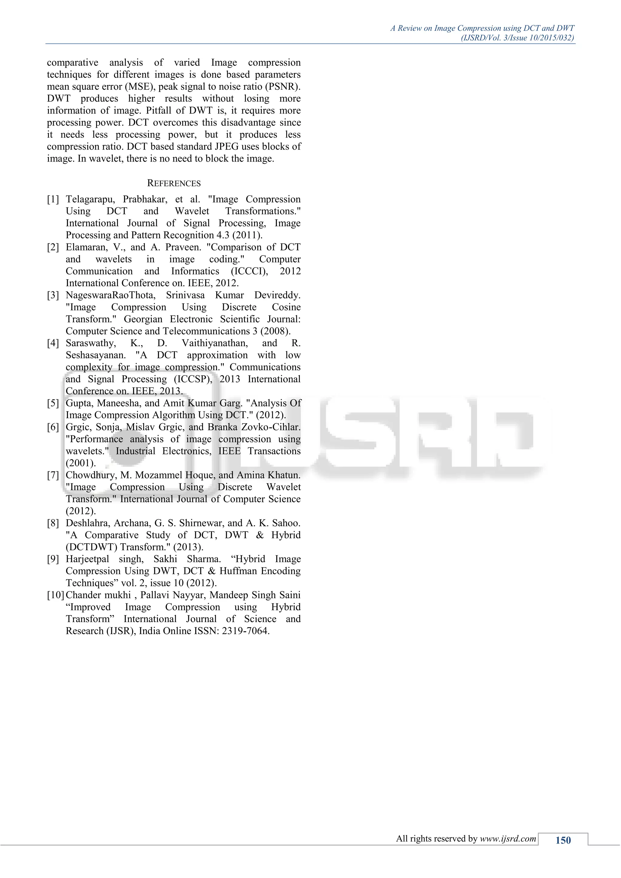 A Review on Image Compression using DCT and DWT
(IJSRD/Vol. 3/Issue 10/2015/032)
All rights reserved by www.ijsrd.com 150
comparative analysis of varied Image compression
techniques for different images is done based parameters
mean square error (MSE), peak signal to noise ratio (PSNR).
DWT produces higher results without losing more
information of image. Pitfall of DWT is, it requires more
processing power. DCT overcomes this disadvantage since
it needs less processing power, but it produces less
compression ratio. DCT based standard JPEG uses blocks of
image. In wavelet, there is no need to block the image.
REFERENCES
[1] Telagarapu, Prabhakar, et al. "Image Compression
Using DCT and Wavelet Transformations."
International Journal of Signal Processing, Image
Processing and Pattern Recognition 4.3 (2011).
[2] Elamaran, V., and A. Praveen. "Comparison of DCT
and wavelets in image coding." Computer
Communication and Informatics (ICCCI), 2012
International Conference on. IEEE, 2012.
[3] NageswaraRaoThota, Srinivasa Kumar Devireddy.
"Image Compression Using Discrete Cosine
Transform." Georgian Electronic Scientific Journal:
Computer Science and Telecommunications 3 (2008).
[4] Saraswathy, K., D. Vaithiyanathan, and R.
Seshasayanan. "A DCT approximation with low
complexity for image compression." Communications
and Signal Processing (ICCSP), 2013 International
Conference on. IEEE, 2013.
[5] Gupta, Maneesha, and Amit Kumar Garg. "Analysis Of
Image Compression Algorithm Using DCT." (2012).
[6] Grgic, Sonja, Mislav Grgic, and Branka Zovko-Cihlar.
"Performance analysis of image compression using
wavelets." Industrial Electronics, IEEE Transactions
(2001).
[7] Chowdhury, M. Mozammel Hoque, and Amina Khatun.
"Image Compression Using Discrete Wavelet
Transform." International Journal of Computer Science
(2012).
[8] Deshlahra, Archana, G. S. Shirnewar, and A. K. Sahoo.
"A Comparative Study of DCT, DWT & Hybrid
(DCTDWT) Transform." (2013).
[9] Harjeetpal singh, Sakhi Sharma. “Hybrid Image
Compression Using DWT, DCT & Huffman Encoding
Techniques” vol. 2, issue 10 (2012).
[10]Chander mukhi , Pallavi Nayyar, Mandeep Singh Saini
“Improved Image Compression using Hybrid
Transform” International Journal of Science and
Research (IJSR), India Online ISSN: 2319-7064.
 